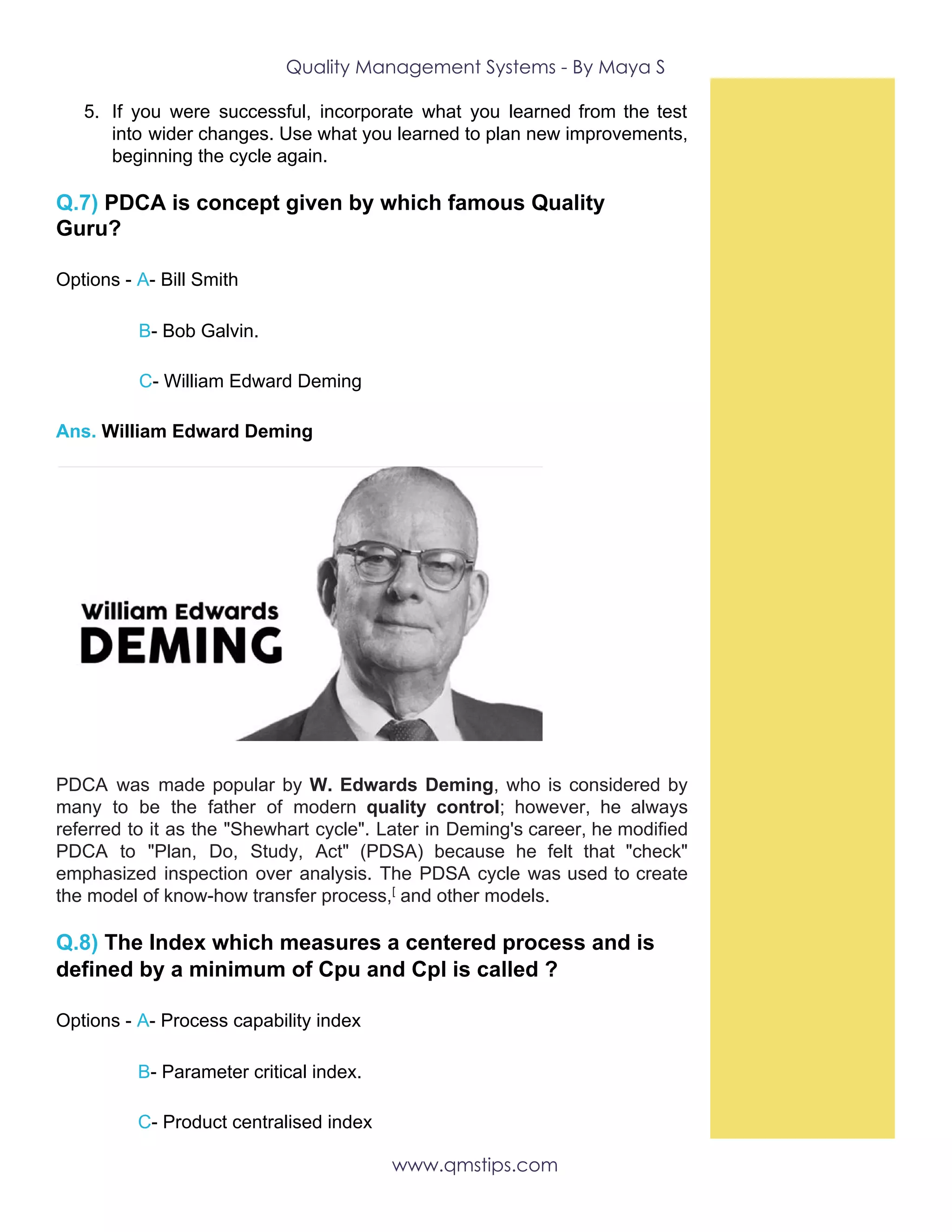 Quality Management Systems - By Maya S 
5. If you were successful, incorporate what you learned from the test
into wider changes. Use what you learned to plan new improvements,
beginning the cycle again.
Q.7)​ PDCA is concept given by which famous Quality
Guru?
Options -​ ​A​-​ ​Bill Smith
​ ​B​- Bob Galvin.
​C​- William Edward Deming
Ans.​ William Edward Deming
PDCA was made popular by ​W. Edwards Deming​, who is considered by
many to be the father of modern ​quality control​; however, he always
referred to it as the "Shewhart cycle". Later in Deming's career, he modified
PDCA to "Plan, Do, Study, Act" (PDSA) because he felt that "check"
emphasized inspection over analysis. The PDSA cycle was used to create
the model of know-how transfer process,​[​
and other models.
Q.8)​ The Index which measures a centered process and is
defined by a minimum of Cpu and Cpl is called ?
Options -​ ​A​-​ ​Process capability index
​B​- Parameter critical index.
​C​- Product centralised index
www.qmstips.com 
 