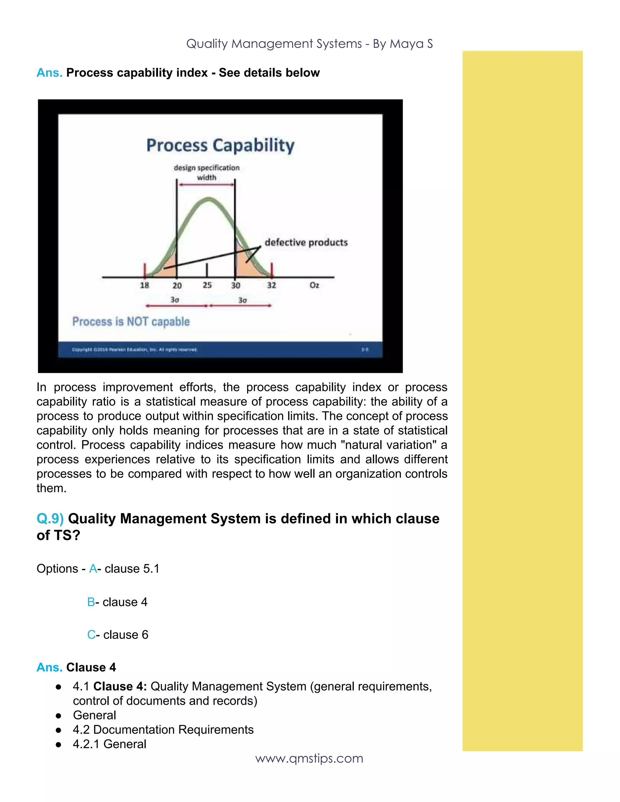 Quality Management Systems - By Maya S 
Ans.​ ​Process capability index - See details below
In process improvement efforts, the process capability index or process
capability ratio is a statistical measure of process capability: the ability of a
process to produce output within specification limits. The concept of process
capability only holds meaning for processes that are in a state of statistical
control. Process capability indices measure how much "natural variation" a
process experiences relative to its specification limits and allows different
processes to be compared with respect to how well an organization controls
them.
Q.9) ​Quality Management System is defined in which clause
of TS?
Options -​ A​-​ ​clause 5.1
​B​- clause 4
​C​-​ ​clause 6
Ans. ​Clause 4
● 4.1 ​Clause 4:​ Quality Management System (general requirements,
control of documents and records)
● General
● 4.2 Documentation Requirements
● 4.2.1 General
www.qmstips.com 
 