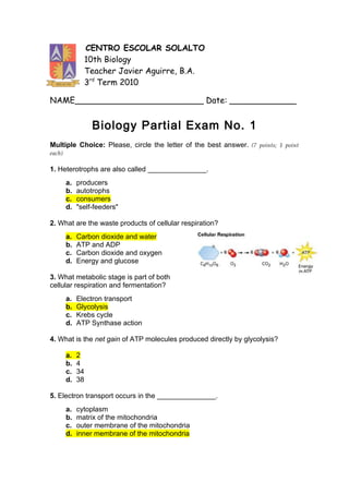 CENTRO ESCOLAR SOLALTO
                  10th Biology
                  Teacher Javier Aguirre, B.A.
                  3rd Term 2010

NAME_________________________ Date: _____________


                   Biology Partial Exam No. 1
Multiple Choice: Please, circle the letter of the best answer. (7 points; 1 point
each)

1. Heterotrophs are also called _______________.
        a.   producers
        b.   autotrophs
        c.   consumers
        d.   "self-feeders"

2. What are the waste products of cellular respiration?
        a.   Carbon dioxide and water
        b.   ATP and ADP
        c.   Carbon dioxide and oxygen
        d.   Energy and glucose

3. What metabolic stage is part of both
cellular respiration and fermentation?
        a.   Electron transport
        b.   Glycolysis
        c.   Krebs cycle
        d.   ATP Synthase action

4. What is the net gain of ATP molecules produced directly by glycolysis?

        a.   2
        b.   4
        c.   34
        d.   38

5. Electron transport occurs in the _______________.
        a.   cytoplasm
        b.   matrix of the mitochondria
        c.   outer membrane of the mitochondria
        d.   inner membrane of the mitochondria
 