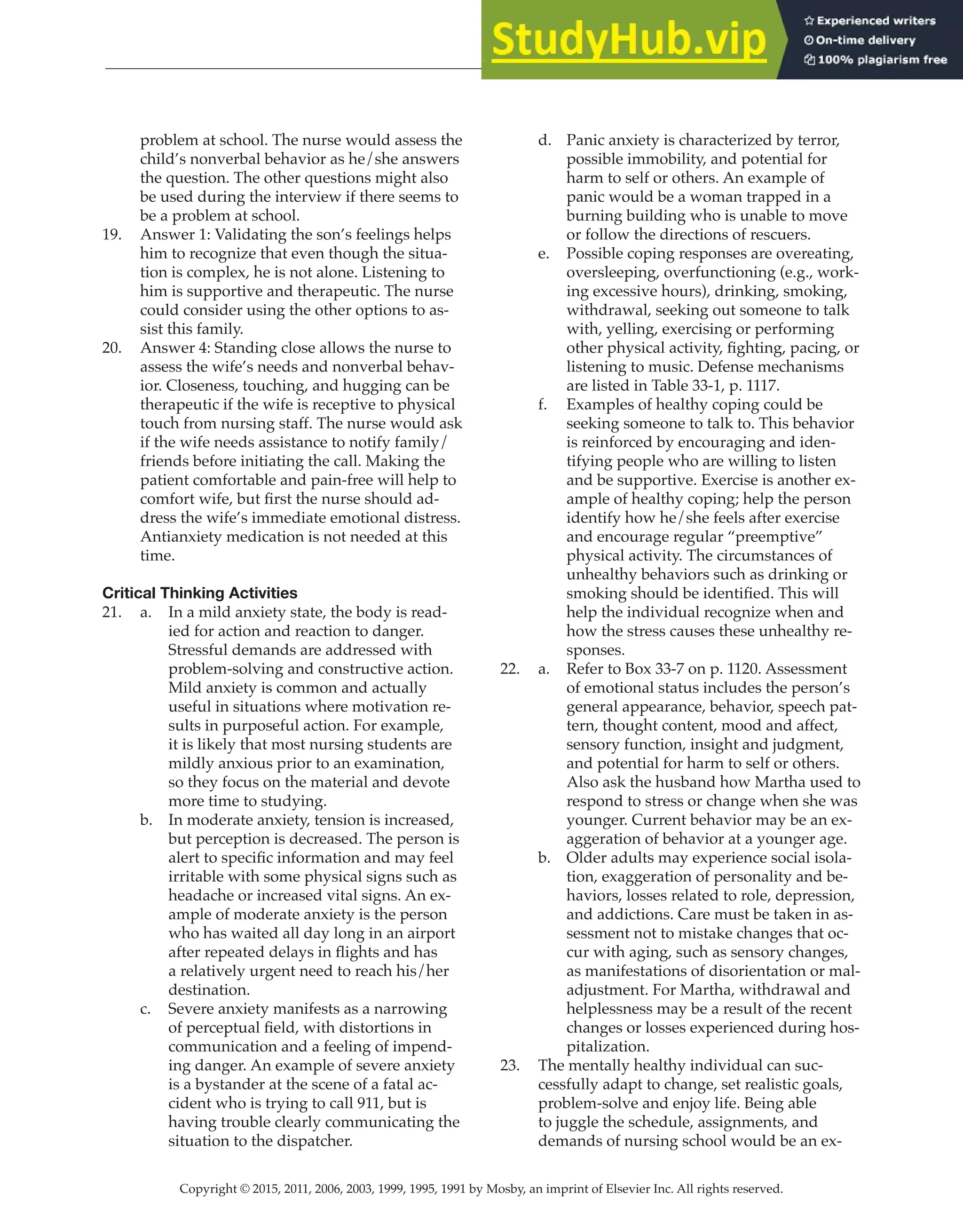 Copyright © 2015, 2011, 2006, 2003, 1999, 1995, 1991 by Mosby, an imprint of Elsevier Inc. All rights reserved.
Answer Key
  
101
  
problem at school. The nurse would assess the
child’s nonverbal behavior as he/she answers
the question. The other questions might also
be used during the interview if there seems to
be a problem at school.
19. Answer 1: Validating the son’s feelings helps
him to recognize that even though the situa-
tion is complex, he is not alone. Listening to
him is supportive and therapeutic. The nurse
could consider using the other options to as-
sist this family.
20. Answer 4: Standing close allows the nurse to
assess the wife’s needs and nonverbal behav-
ior. Closeness, touching, and hugging can be
therapeutic if the wife is receptive to physical
touch from nursing staff. The nurse would ask
if the wife needs assistance to notify family/
friends before initiating the call. Making the
patient comfortable and pain-free will help to
comfort wife, but first the nurse should ad-
dress the wife’s immediate emotional distress.
Antianxiety medication is not needed at this
time.
Critical Thinking Activities
21. a. In a mild anxiety state, the body is read-
ied for action and reaction to danger.
Stressful demands are addressed with
problem-solving and constructive action.
Mild anxiety is common and actually
useful in situations where motivation re-
sults in purposeful action. For example,
it is likely that most nursing students are
mildly anxious prior to an examination,
so they focus on the material and devote
more time to studying.
b. In moderate anxiety, tension is increased,
but perception is decreased. The person is
alert to specific information and may feel
irritable with some physical signs such as
headache or increased vital signs. An ex-
ample of moderate anxiety is the person
who has waited all day long in an airport
after repeated delays in flights and has
a relatively urgent need to reach his/her
destination.
c. Severe anxiety manifests as a narrowing
of perceptual field, with distortions in
communication and a feeling of impend-
ing danger. An example of severe anxiety
is a bystander at the scene of a fatal ac-
cident who is trying to call 911, but is
having trouble clearly communicating the
situation to the dispatcher.
d. Panic anxiety is characterized by terror,
possible immobility, and potential for
harm to self or others. An example of
panic would be a woman trapped in a
burning building who is unable to move
or follow the directions of rescuers.
e. Possible coping responses are overeating,
oversleeping, overfunctioning (e.g., work-
ing excessive hours), drinking, smoking,
withdrawal, seeking out someone to talk
with, yelling, exercising or performing
other physical activity, fighting, pacing, or
listening to music. Defense mechanisms
are listed in Table 33-1, p. 1117.
f. Examples of healthy coping could be
seeking someone to talk to. This behavior
is reinforced by encouraging and iden-
tifying people who are willing to listen
and be supportive. Exercise is another ex-
ample of healthy coping; help the person
identify how he/she feels after exercise
and encourage regular “preemptive”
physical activity. The circumstances of
unhealthy behaviors such as drinking or
smoking should be identified. This will
help the individual recognize when and
how the stress causes these unhealthy re-
sponses.
22. a. Refer to Box 33-7 on p. 1120. Assessment
of emotional status includes the person’s
general appearance, behavior, speech pat-
tern, thought content, mood and affect,
sensory function, insight and judgment,
and potential for harm to self or others.
Also ask the husband how Martha used to
respond to stress or change when she was
younger. Current behavior may be an ex-
aggeration of behavior at a younger age.
b. Older adults may experience social isola-
tion, exaggeration of personality and be-
haviors, losses related to role, depression,
and addictions. Care must be taken in as-
sessment not to mistake changes that oc-
cur with aging, such as sensory changes,
as manifestations of disorientation or mal-
adjustment. For Martha, withdrawal and
helplessness may be a result of the recent
changes or losses experienced during hos-
pitalization.
23. The mentally healthy individual can suc-
cessfully adapt to change, set realistic goals,
problem-solve and enjoy life. Being able
to juggle the schedule, assignments, and
demands of nursing school would be an ex-
 