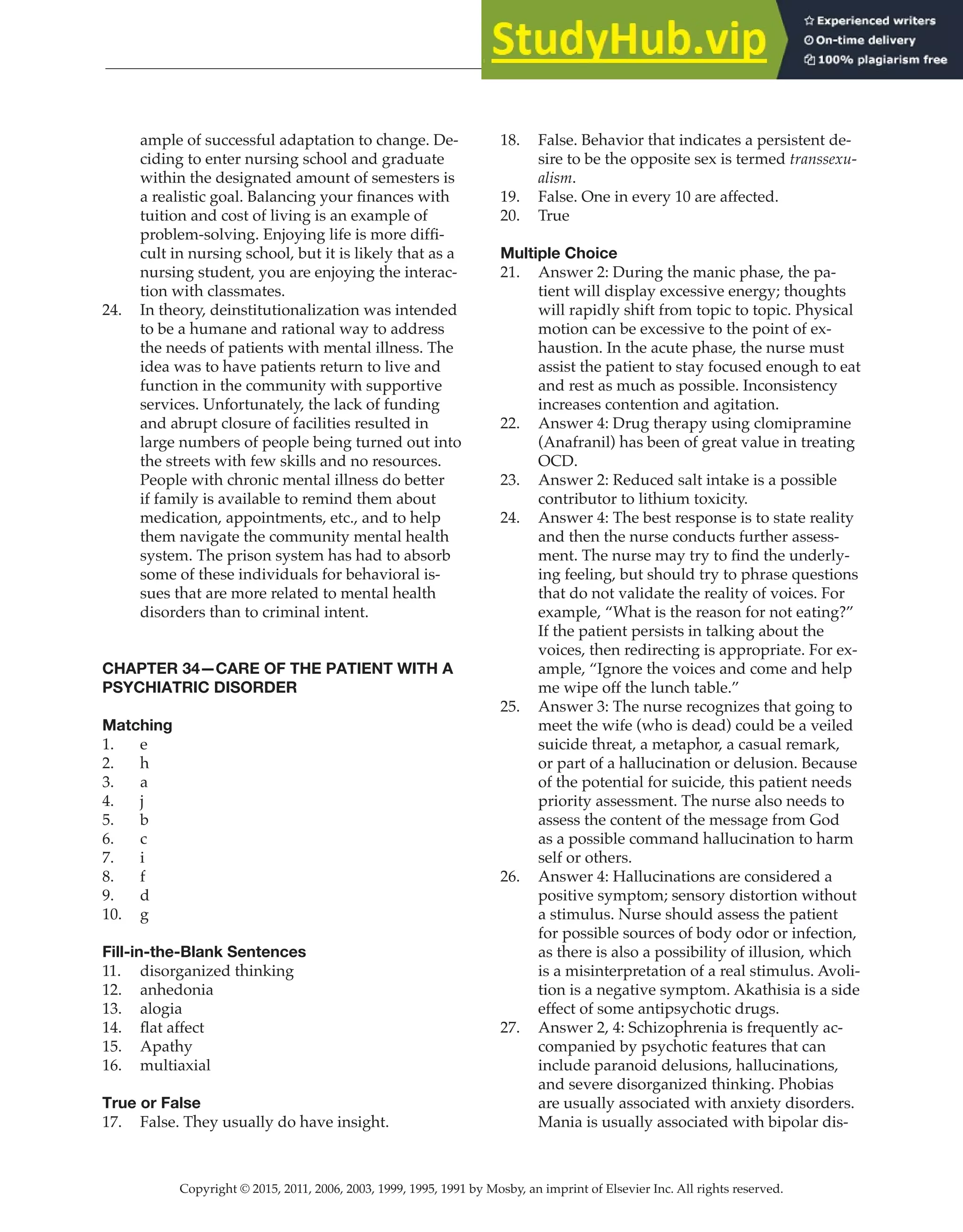 Copyright © 2015, 2011, 2006, 2003, 1999, 1995, 1991 by Mosby, an imprint of Elsevier Inc. All rights reserved.
Answer Key
  
102
  
ample of successful adaptation to change. De-
ciding to enter nursing school and graduate
within the designated amount of semesters is
a realistic goal. Balancing your finances with
tuition and cost of living is an example of
problem-solving. Enjoying life is more diffi-
cult in nursing school, but it is likely that as a
nursing student, you are enjoying the interac-
tion with classmates.
24. In theory, deinstitutionalization was intended
to be a humane and rational way to address
the needs of patients with mental illness. The
idea was to have patients return to live and
function in the community with supportive
services. Unfortunately, the lack of funding
and abrupt closure of facilities resulted in
large numbers of people being turned out into
the streets with few skills and no resources.
People with chronic mental illness do better
if family is available to remind them about
medication, appointments, etc., and to help
them navigate the community mental health
system. The prison system has had to absorb
some of these individuals for behavioral is-
sues that are more related to mental health
disorders than to criminal intent.
CHAPTER 34—CARE OF THE PATIENT WITH A
PSYCHIATRIC DISORDER
Matching
1. e
2. h
3. a
4. j
5. b
6. c
7. i
8. f
9. d
10. g
Fill-in-the-Blank Sentences
11. disorganized thinking
12. anhedonia
13. alogia
14. flat affect
15. Apathy
16. multiaxial
True or False
17. False. They usually do have insight.
18. False. Behavior that indicates a persistent de-
sire to be the opposite sex is termed transsexu-
alism.
19. False. One in every 10 are affected.
20. True
Multiple Choice
21. Answer 2: During the manic phase, the pa-
tient will display excessive energy; thoughts
will rapidly shift from topic to topic. Physical
motion can be excessive to the point of ex-
haustion. In the acute phase, the nurse must
assist the patient to stay focused enough to eat
and rest as much as possible. Inconsistency
increases contention and agitation.
22. Answer 4: Drug therapy using clomipramine
(Anafranil) has been of great value in treating
OCD.
23. Answer 2: Reduced salt intake is a possible
contributor to lithium toxicity.
24. Answer 4: The best response is to state reality
and then the nurse conducts further assess-
ment. The nurse may try to find the underly-
ing feeling, but should try to phrase questions
that do not validate the reality of voices. For
example, “What is the reason for not eating?”
If the patient persists in talking about the
voices, then redirecting is appropriate. For ex-
ample, “Ignore the voices and come and help
me wipe off the lunch table.”
25. Answer 3: The nurse recognizes that going to
meet the wife (who is dead) could be a veiled
suicide threat, a metaphor, a casual remark,
or part of a hallucination or delusion. Because
of the potential for suicide, this patient needs
priority assessment. The nurse also needs to
assess the content of the message from God
as a possible command hallucination to harm
self or others.
26. Answer 4: Hallucinations are considered a
positive symptom; sensory distortion without
a stimulus. Nurse should assess the patient
for possible sources of body odor or infection,
as there is also a possibility of illusion, which
is a misinterpretation of a real stimulus. Avoli-
tion is a negative symptom. Akathisia is a side
effect of some antipsychotic drugs.
27. Answer 2, 4: Schizophrenia is frequently ac-
companied by psychotic features that can
include paranoid delusions, hallucinations,
and severe disorganized thinking. Phobias
are usually associated with anxiety disorders.
Mania is usually associated with bipolar dis-
 