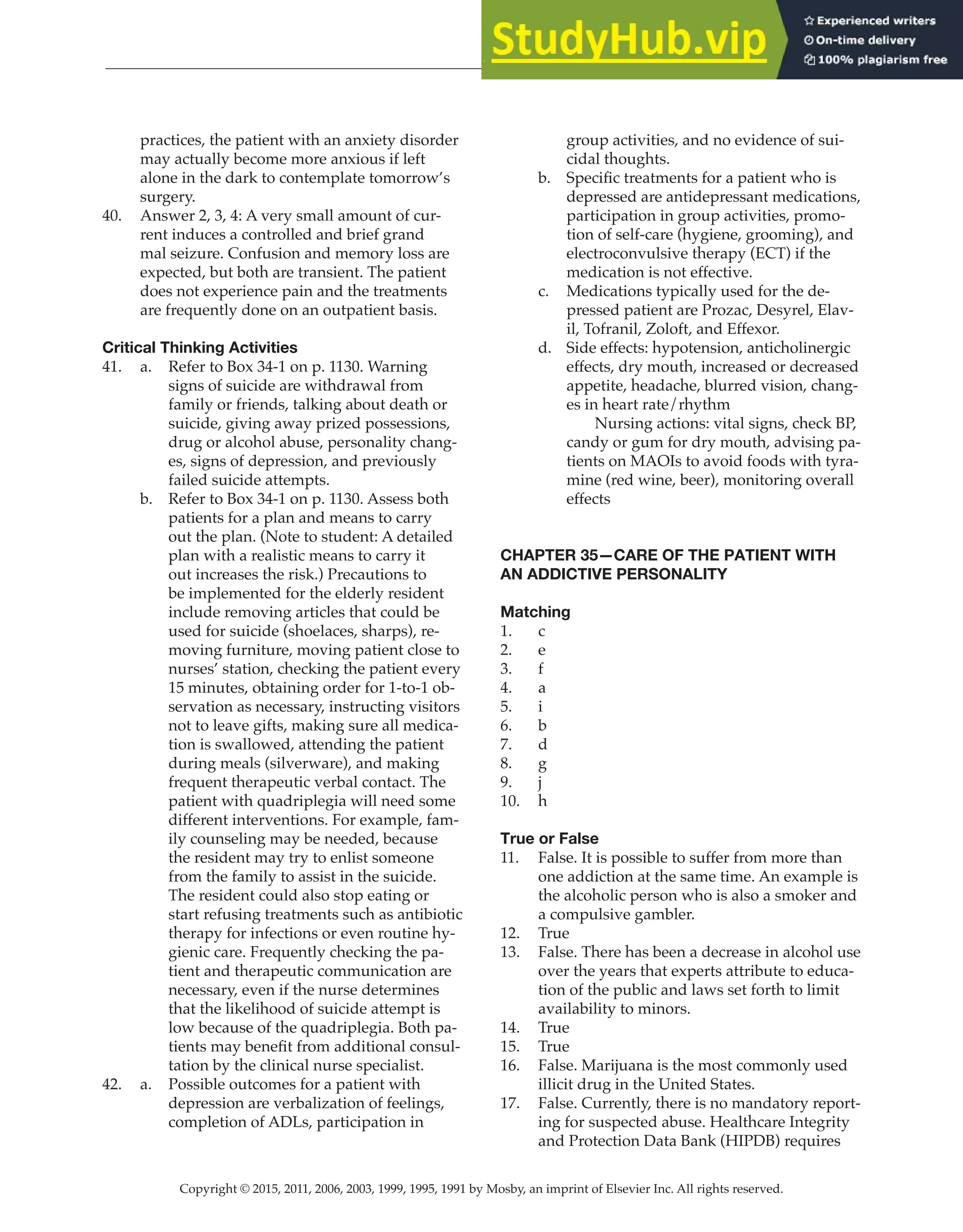Copyright © 2015, 2011, 2006, 2003, 1999, 1995, 1991 by Mosby, an imprint of Elsevier Inc. All rights reserved.
Answer Key
  
104
  
practices, the patient with an anxiety disorder
may actually become more anxious if left
alone in the dark to contemplate tomorrow’s
surgery.
40. Answer 2, 3, 4: A very small amount of cur-
rent induces a controlled and brief grand
mal seizure. Confusion and memory loss are
expected, but both are transient. The patient
does not experience pain and the treatments
are frequently done on an outpatient basis.
Critical Thinking Activities
41. a. Refer to Box 34-1 on p. 1130. Warning
signs of suicide are withdrawal from
family or friends, talking about death or
suicide, giving away prized possessions,
drug or alcohol abuse, personality chang-
es, signs of depression, and previously
failed suicide attempts.
b. Refer to Box 34-1 on p. 1130. Assess both
patients for a plan and means to carry
out the plan. (Note to student: A detailed
plan with a realistic means to carry it
out increases the risk.) Precautions to
be implemented for the elderly resident
include removing articles that could be
used for suicide (shoelaces, sharps), re-
moving furniture, moving patient close to
nurses’ station, checking the patient every
15 minutes, obtaining order for 1-to-1 ob-
servation as necessary, instructing visitors
not to leave gifts, making sure all medica-
tion is swallowed, attending the patient
during meals (silverware), and making
frequent therapeutic verbal contact. The
patient with quadriplegia will need some
different interventions. For example, fam-
ily counseling may be needed, because
the resident may try to enlist someone
from the family to assist in the suicide.
The resident could also stop eating or
start refusing treatments such as antibiotic
therapy for infections or even routine hy-
gienic care. Frequently checking the pa-
tient and therapeutic communication are
necessary, even if the nurse determines
that the likelihood of suicide attempt is
low because of the quadriplegia. Both pa-
tients may benefit from additional consul-
tation by the clinical nurse specialist.
42. a. Possible outcomes for a patient with
depression are verbalization of feelings,
completion of ADLs, participation in
group activities, and no evidence of sui-
cidal thoughts.
b. Specific treatments for a patient who is
depressed are antidepressant medications,
participation in group activities, promo-
tion of self-care (hygiene, grooming), and
electroconvulsive therapy (ECT) if the
medication is not effective.
c. Medications typically used for the de-
pressed patient are Prozac, Desyrel, Elav-
il, Tofranil, Zoloft, and Effexor.
d. Side effects: hypotension, anticholinergic
effects, dry mouth, increased or decreased
appetite, headache, blurred vision, chang-
es in heart rate/rhythm
		
Nursing actions: vital signs, check BP,
candy or gum for dry mouth, advising pa-
tients on MAOIs to avoid foods with tyra-
mine (red wine, beer), monitoring overall
effects
CHAPTER 35—CARE OF THE PATIENT WITH
AN ADDICTIVE PERSONALITY
Matching
1. c
2. e
3. f
4. a
5. i
6. b
7. d
8. g
9. j
10. h
True or False
11. False. It is possible to suffer from more than
one addiction at the same time. An example is
the alcoholic person who is also a smoker and
a compulsive gambler.
12. True
13. False. There has been a decrease in alcohol use
over the years that experts attribute to educa-
tion of the public and laws set forth to limit
availability to minors.
14. True
15. True
16. False. Marijuana is the most commonly used
illicit drug in the United States.
17. False. Currently, there is no mandatory report-
ing for suspected abuse. Healthcare Integrity
and Protection Data Bank (HIPDB) requires
 
