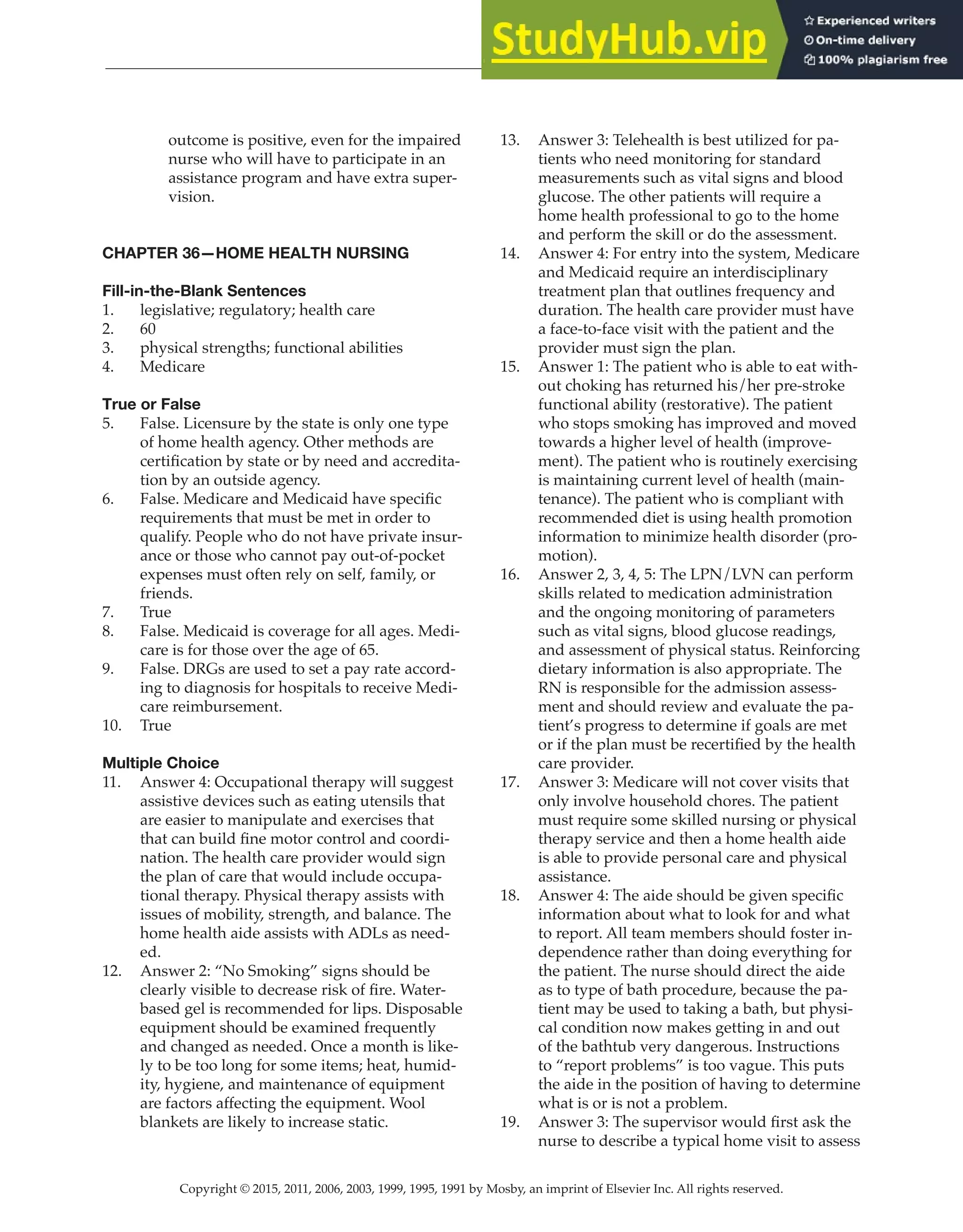Copyright © 2015, 2011, 2006, 2003, 1999, 1995, 1991 by Mosby, an imprint of Elsevier Inc. All rights reserved.
Answer Key
  
107
  
outcome is positive, even for the impaired
nurse who will have to participate in an
assistance program and have extra super-
vision.
CHAPTER 36—HOME HEALTH NURSING
Fill-in-the-Blank Sentences
1. legislative; regulatory; health care
2. 60
3. physical strengths; functional abilities
4. Medicare
True or False
5. False. Licensure by the state is only one type
of home health agency. Other methods are
certification by state or by need and accredita-
tion by an outside agency.
6. False. Medicare and Medicaid have specific
requirements that must be met in order to
qualify. People who do not have private insur-
ance or those who cannot pay out-of-pocket
expenses must often rely on self, family, or
friends.
7. True
8. False. Medicaid is coverage for all ages. Medi-
care is for those over the age of 65.
9. False. DRGs are used to set a pay rate accord-
ing to diagnosis for hospitals to receive Medi-
care reimbursement.
10. True
Multiple Choice
11. Answer 4: Occupational therapy will suggest
assistive devices such as eating utensils that
are easier to manipulate and exercises that
that can build fine motor control and coordi-
nation. The health care provider would sign
the plan of care that would include occupa-
tional therapy. Physical therapy assists with
issues of mobility, strength, and balance. The
home health aide assists with ADLs as need-
ed.
12. Answer 2: “No Smoking” signs should be
clearly visible to decrease risk of fire. Water-
based gel is recommended for lips. Disposable
equipment should be examined frequently
and changed as needed. Once a month is like-
ly to be too long for some items; heat, humid-
ity, hygiene, and maintenance of equipment
are factors affecting the equipment. Wool
blankets are likely to increase static.
13. Answer 3: Telehealth is best utilized for pa-
tients who need monitoring for standard
measurements such as vital signs and blood
glucose. The other patients will require a
home health professional to go to the home
and perform the skill or do the assessment.
14. Answer 4: For entry into the system, Medicare
and Medicaid require an interdisciplinary
treatment plan that outlines frequency and
duration. The health care provider must have
a face-to-face visit with the patient and the
provider must sign the plan.
15. Answer 1: The patient who is able to eat with-
out choking has returned his/her pre-stroke
functional ability (restorative). The patient
who stops smoking has improved and moved
towards a higher level of health (improve-
ment). The patient who is routinely exercising
is maintaining current level of health (main-
tenance). The patient who is compliant with
recommended diet is using health promotion
information to minimize health disorder (pro-
motion).
16. Answer 2, 3, 4, 5: The LPN/LVN can perform
skills related to medication administration
and the ongoing monitoring of parameters
such as vital signs, blood glucose readings,
and assessment of physical status. Reinforcing
dietary information is also appropriate. The
RN is responsible for the admission assess-
ment and should review and evaluate the pa-
tient’s progress to determine if goals are met
or if the plan must be recertified by the health
care provider.
17. Answer 3: Medicare will not cover visits that
only involve household chores. The patient
must require some skilled nursing or physical
therapy service and then a home health aide
is able to provide personal care and physical
assistance.
18. Answer 4: The aide should be given specific
information about what to look for and what
to report. All team members should foster in-
dependence rather than doing everything for
the patient. The nurse should direct the aide
as to type of bath procedure, because the pa-
tient may be used to taking a bath, but physi-
cal condition now makes getting in and out
of the bathtub very dangerous. Instructions
to “report problems” is too vague. This puts
the aide in the position of having to determine
what is or is not a problem.
19. Answer 3: The supervisor would first ask the
nurse to describe a typical home visit to assess
 