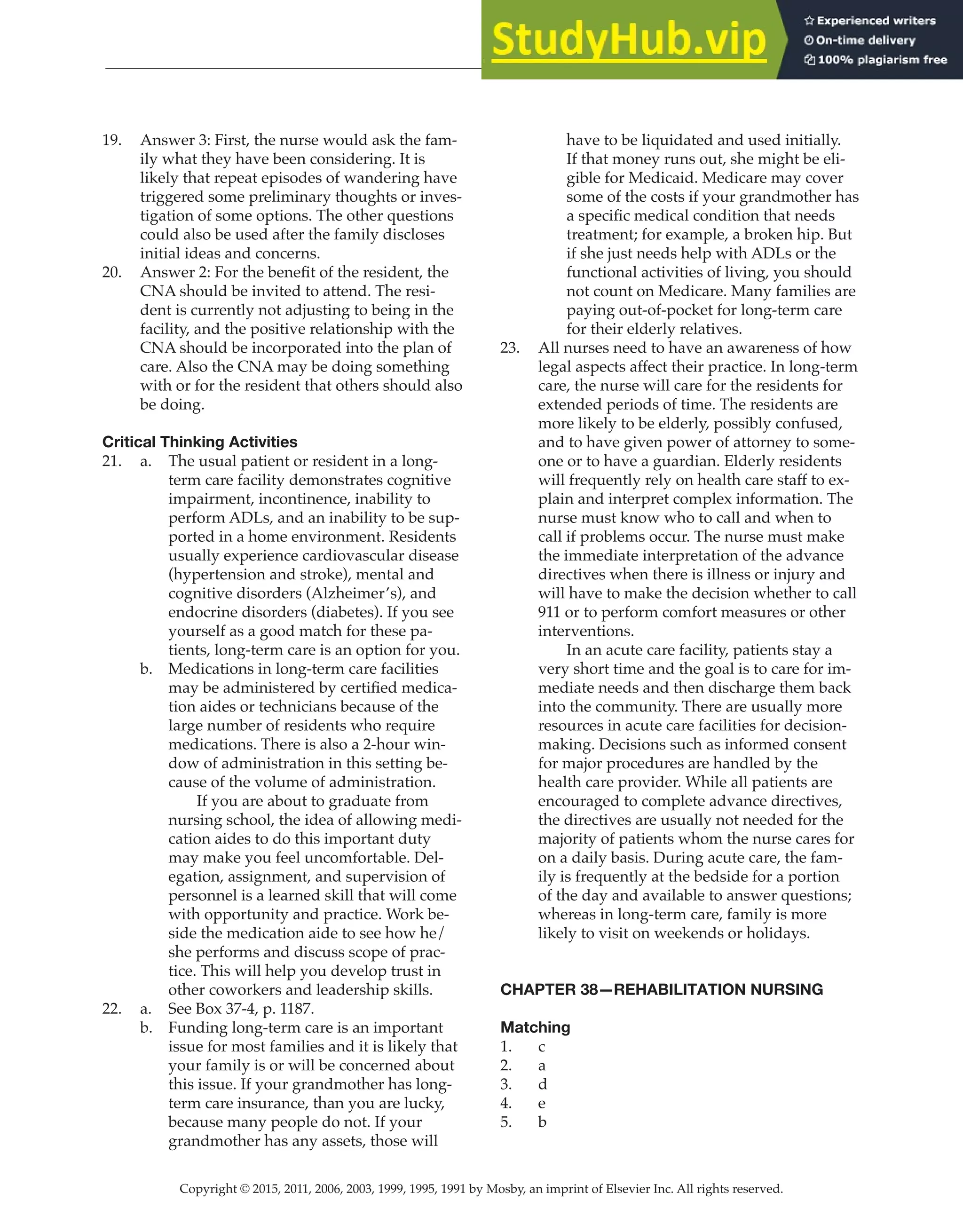 Copyright © 2015, 2011, 2006, 2003, 1999, 1995, 1991 by Mosby, an imprint of Elsevier Inc. All rights reserved.
Answer Key
  
110
  
19. Answer 3: First, the nurse would ask the fam-
ily what they have been considering. It is
likely that repeat episodes of wandering have
triggered some preliminary thoughts or inves-
tigation of some options. The other questions
could also be used after the family discloses
initial ideas and concerns.
20. Answer 2: For the benefit of the resident, the
CNA should be invited to attend. The resi-
dent is currently not adjusting to being in the
facility, and the positive relationship with the
CNA should be incorporated into the plan of
care. Also the CNA may be doing something
with or for the resident that others should also
be doing.
Critical Thinking Activities
21. a. The usual patient or resident in a long-
term care facility demonstrates cognitive
impairment, incontinence, inability to
perform ADLs, and an inability to be sup-
ported in a home environment. Residents
usually experience cardiovascular disease
(hypertension and stroke), mental and
cognitive disorders (Alzheimer’s), and
endocrine disorders (diabetes). If you see
yourself as a good match for these pa-
tients, long-term care is an option for you.
b. Medications in long-term care facilities
may be administered by certified medica-
tion aides or technicians because of the
large number of residents who require
medications. There is also a 2-hour win-
dow of administration in this setting be-
cause of the volume of administration.
		
If you are about to graduate from
nursing school, the idea of allowing medi-
cation aides to do this important duty
may make you feel uncomfortable. Del-
egation, assignment, and supervision of
personnel is a learned skill that will come
with opportunity and practice. Work be-
side the medication aide to see how he/
she performs and discuss scope of prac-
tice. This will help you develop trust in
other coworkers and leadership skills.
22. a. See Box 37-4, p. 1187.
b. Funding long-term care is an important
issue for most families and it is likely that
your family is or will be concerned about
this issue. If your grandmother has long-
term care insurance, than you are lucky,
because many people do not. If your
grandmother has any assets, those will
have to be liquidated and used initially.
If that money runs out, she might be eli-
gible for Medicaid. Medicare may cover
some of the costs if your grandmother has
a specific medical condition that needs
treatment; for example, a broken hip. But
if she just needs help with ADLs or the
functional activities of living, you should
not count on Medicare. Many families are
paying out-of-pocket for long-term care
for their elderly relatives.
23. All nurses need to have an awareness of how
legal aspects affect their practice. In long-term
care, the nurse will care for the residents for
extended periods of time. The residents are
more likely to be elderly, possibly confused,
and to have given power of attorney to some-
one or to have a guardian. Elderly residents
will frequently rely on health care staff to ex-
plain and interpret complex information. The
nurse must know who to call and when to
call if problems occur. The nurse must make
the immediate interpretation of the advance
directives when there is illness or injury and
will have to make the decision whether to call
911 or to perform comfort measures or other
interventions.
		
In an acute care facility, patients stay a
very short time and the goal is to care for im-
mediate needs and then discharge them back
into the community. There are usually more
resources in acute care facilities for decision-
making. Decisions such as informed consent
for major procedures are handled by the
health care provider. While all patients are
encouraged to complete advance directives,
the directives are usually not needed for the
majority of patients whom the nurse cares for
on a daily basis. During acute care, the fam-
ily is frequently at the bedside for a portion
of the day and available to answer questions;
whereas in long-term care, family is more
likely to visit on weekends or holidays.
CHAPTER 38—REHABILITATION NURSING
Matching
1. c
2. a
3. d
4. e
5. b
 