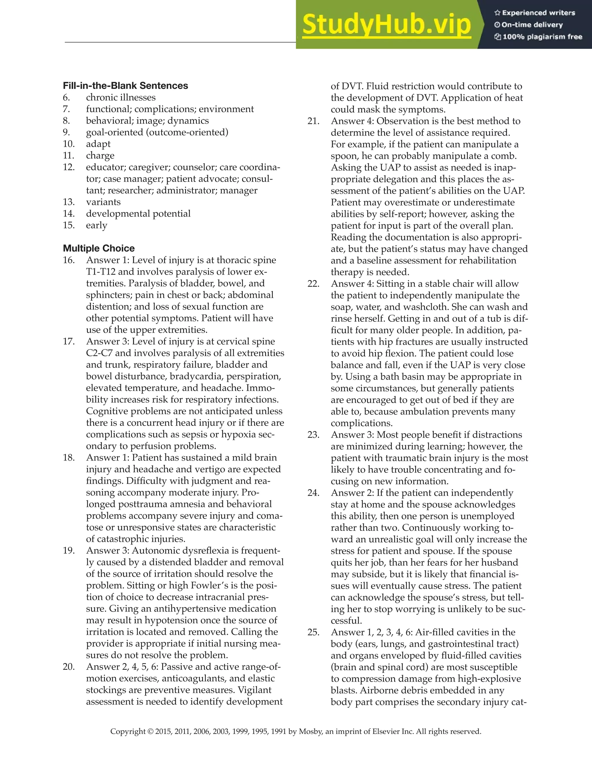 Copyright © 2015, 2011, 2006, 2003, 1999, 1995, 1991 by Mosby, an imprint of Elsevier Inc. All rights reserved.
Answer Key
  
111
  
Fill-in-the-Blank Sentences
6. chronic illnesses
7. functional; complications; environment
8. behavioral; image; dynamics
9. goal-oriented (outcome-oriented)
10. adapt
11. charge
12. educator; caregiver; counselor; care coordina-
tor; case manager; patient advocate; consul-
tant; researcher; administrator; manager
13. variants
14. developmental potential
15. early
Multiple Choice
16. Answer 1: Level of injury is at thoracic spine
T1-T12 and involves paralysis of lower ex-
tremities. Paralysis of bladder, bowel, and
sphincters; pain in chest or back; abdominal
distention; and loss of sexual function are
other potential symptoms. Patient will have
use of the upper extremities.
17. Answer 3: Level of injury is at cervical spine
C2-C7 and involves paralysis of all extremities
and trunk, respiratory failure, bladder and
bowel disturbance, bradycardia, perspiration,
elevated temperature, and headache. Immo-
bility increases risk for respiratory infections.
Cognitive problems are not anticipated unless
there is a concurrent head injury or if there are
complications such as sepsis or hypoxia sec-
ondary to perfusion problems.
18. Answer 1: Patient has sustained a mild brain
injury and headache and vertigo are expected
findings. Difficulty with judgment and rea-
soning accompany moderate injury. Pro-
longed posttrauma amnesia and behavioral
problems accompany severe injury and coma-
tose or unresponsive states are characteristic
of catastrophic injuries.
19. Answer 3: Autonomic dysreflexia is frequent-
ly caused by a distended bladder and removal
of the source of irritation should resolve the
problem. Sitting or high Fowler’s is the posi-
tion of choice to decrease intracranial pres-
sure. Giving an antihypertensive medication
may result in hypotension once the source of
irritation is located and removed. Calling the
provider is appropriate if initial nursing mea-
sures do not resolve the problem.
20. Answer 2, 4, 5, 6: Passive and active range-of-
motion exercises, anticoagulants, and elastic
stockings are preventive measures. Vigilant
assessment is needed to identify development
of DVT. Fluid restriction would contribute to
the development of DVT. Application of heat
could mask the symptoms.
21. Answer 4: Observation is the best method to
determine the level of assistance required.
For example, if the patient can manipulate a
spoon, he can probably manipulate a comb.
Asking the UAP to assist as needed is inap-
propriate delegation and this places the as-
sessment of the patient’s abilities on the UAP.
Patient may overestimate or underestimate
abilities by self-report; however, asking the
patient for input is part of the overall plan.
Reading the documentation is also appropri-
ate, but the patient’s status may have changed
and a baseline assessment for rehabilitation
therapy is needed.
22. Answer 4: Sitting in a stable chair will allow
the patient to independently manipulate the
soap, water, and washcloth. She can wash and
rinse herself. Getting in and out of a tub is dif-
ficult for many older people. In addition, pa-
tients with hip fractures are usually instructed
to avoid hip flexion. The patient could lose
balance and fall, even if the UAP is very close
by. Using a bath basin may be appropriate in
some circumstances, but generally patients
are encouraged to get out of bed if they are
able to, because ambulation prevents many
complications.
23. Answer 3: Most people benefit if distractions
are minimized during learning; however, the
patient with traumatic brain injury is the most
likely to have trouble concentrating and fo-
cusing on new information.
24. Answer 2: If the patient can independently
stay at home and the spouse acknowledges
this ability, then one person is unemployed
rather than two. Continuously working to-
ward an unrealistic goal will only increase the
stress for patient and spouse. If the spouse
quits her job, than her fears for her husband
may subside, but it is likely that financial is-
sues will eventually cause stress. The patient
can acknowledge the spouse’s stress, but tell-
ing her to stop worrying is unlikely to be suc-
cessful.
25. Answer 1, 2, 3, 4, 6: Air-filled cavities in the
body (ears, lungs, and gastrointestinal tract)
and organs enveloped by fluid-filled cavities
(brain and spinal cord) are most susceptible
to compression damage from high-explosive
blasts. Airborne debris embedded in any
body part comprises the secondary injury cat-
 