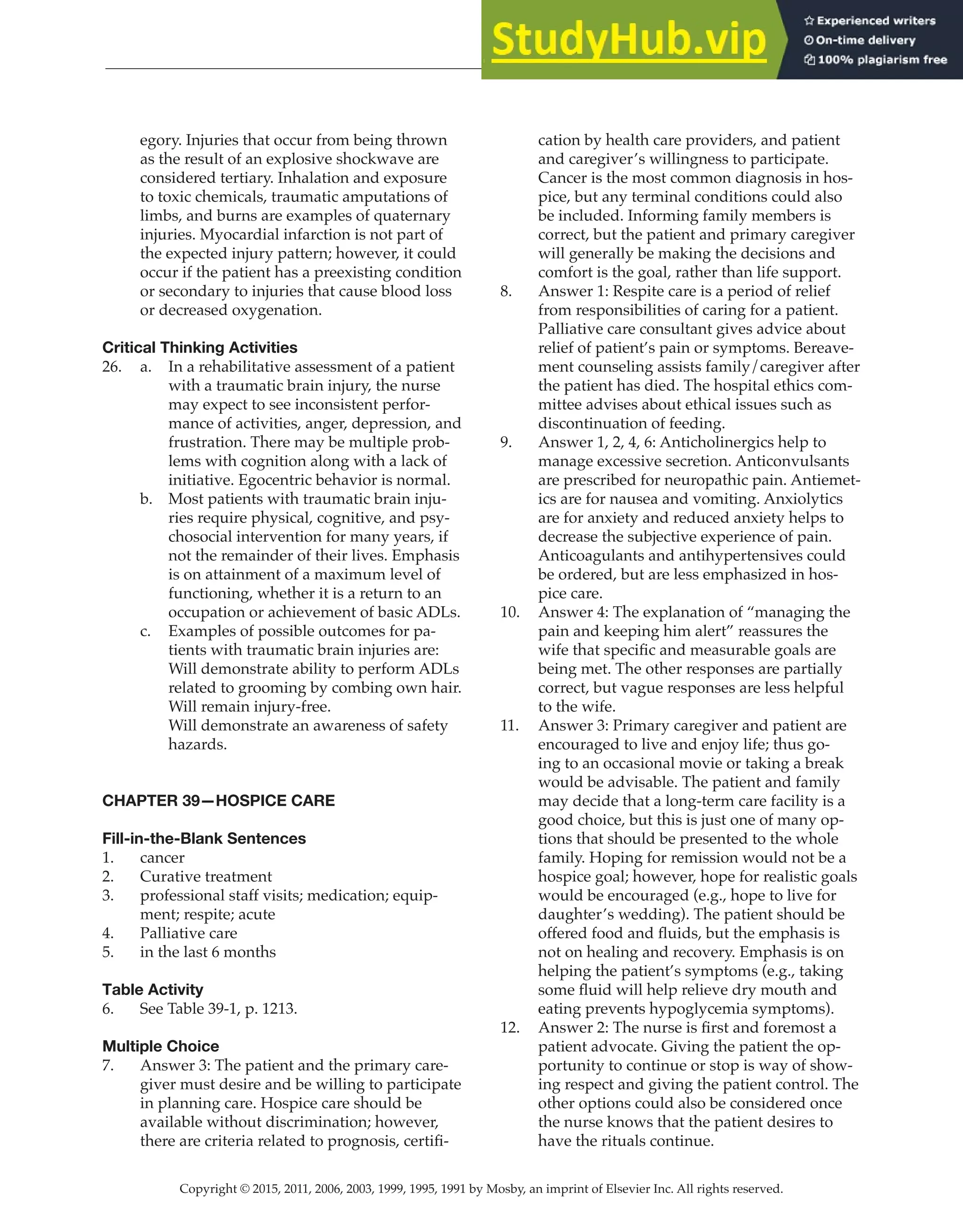 Copyright © 2015, 2011, 2006, 2003, 1999, 1995, 1991 by Mosby, an imprint of Elsevier Inc. All rights reserved.
Answer Key
  
112
  
egory. Injuries that occur from being thrown
as the result of an explosive shockwave are
considered tertiary. Inhalation and exposure
to toxic chemicals, traumatic amputations of
limbs, and burns are examples of quaternary
injuries. Myocardial infarction is not part of
the expected injury pattern; however, it could
occur if the patient has a preexisting condition
or secondary to injuries that cause blood loss
or decreased oxygenation.
Critical Thinking Activities
26. a. In a rehabilitative assessment of a patient
with a traumatic brain injury, the nurse
may expect to see inconsistent perfor-
mance of activities, anger, depression, and
frustration. There may be multiple prob-
lems with cognition along with a lack of
initiative. Egocentric behavior is normal.
b. Most patients with traumatic brain inju-
ries require physical, cognitive, and psy-
chosocial intervention for many years, if
not the remainder of their lives. Emphasis
is on attainment of a maximum level of
functioning, whether it is a return to an
occupation or achievement of basic ADLs.
c. Examples of possible outcomes for pa-
tients with traumatic brain injuries are:
Will demonstrate ability to perform ADLs
related to grooming by combing own hair.
Will remain injury-free.
Will demonstrate an awareness of safety
hazards.
CHAPTER 39—HOSPICE CARE
Fill-in-the-Blank Sentences
1. cancer
2. Curative treatment
3. professional staff visits; medication; equip-
ment; respite; acute
4. Palliative care
5. in the last 6 months
Table Activity
6. See Table 39-1, p. 1213.
Multiple Choice
7. Answer 3: The patient and the primary care-
giver must desire and be willing to participate
in planning care. Hospice care should be
available without discrimination; however,
there are criteria related to prognosis, certifi-
cation by health care providers, and patient
and caregiver’s willingness to participate.
Cancer is the most common diagnosis in hos-
pice, but any terminal conditions could also
be included. Informing family members is
correct, but the patient and primary caregiver
will generally be making the decisions and
comfort is the goal, rather than life support.
8. Answer 1: Respite care is a period of relief
from responsibilities of caring for a patient.
Palliative care consultant gives advice about
relief of patient’s pain or symptoms. Bereave-
ment counseling assists family/caregiver after
the patient has died. The hospital ethics com-
mittee advises about ethical issues such as
discontinuation of feeding.
9. Answer 1, 2, 4, 6: Anticholinergics help to
manage excessive secretion. Anticonvulsants
are prescribed for neuropathic pain. Antiemet-
ics are for nausea and vomiting. Anxiolytics
are for anxiety and reduced anxiety helps to
decrease the subjective experience of pain.
Anticoagulants and antihypertensives could
be ordered, but are less emphasized in hos-
pice care.
10. Answer 4: The explanation of “managing the
pain and keeping him alert” reassures the
wife that specific and measurable goals are
being met. The other responses are partially
correct, but vague responses are less helpful
to the wife.
11. Answer 3: Primary caregiver and patient are
encouraged to live and enjoy life; thus go-
ing to an occasional movie or taking a break
would be advisable. The patient and family
may decide that a long-term care facility is a
good choice, but this is just one of many op-
tions that should be presented to the whole
family. Hoping for remission would not be a
hospice goal; however, hope for realistic goals
would be encouraged (e.g., hope to live for
daughter’s wedding). The patient should be
offered food and fluids, but the emphasis is
not on healing and recovery. Emphasis is on
helping the patient’s symptoms (e.g., taking
some fluid will help relieve dry mouth and
eating prevents hypoglycemia symptoms).
12. Answer 2: The nurse is first and foremost a
patient advocate. Giving the patient the op-
portunity to continue or stop is way of show-
ing respect and giving the patient control. The
other options could also be considered once
the nurse knows that the patient desires to
have the rituals continue.
 