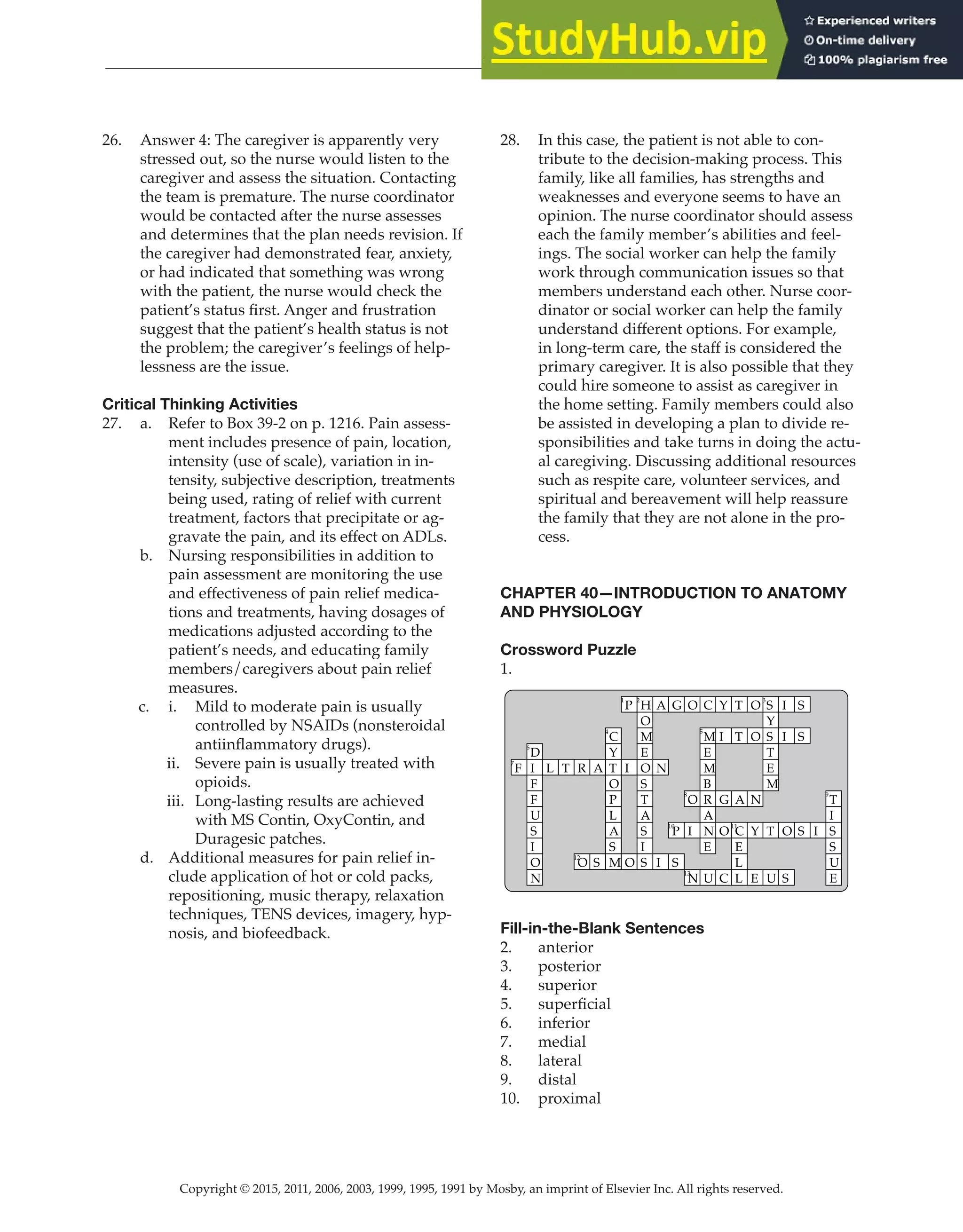 Copyright © 2015, 2011, 2006, 2003, 1999, 1995, 1991 by Mosby, an imprint of Elsevier Inc. All rights reserved.
Answer Key
  
114
  
26. Answer 4: The caregiver is apparently very
stressed out, so the nurse would listen to the
caregiver and assess the situation. Contacting
the team is premature. The nurse coordinator
would be contacted after the nurse assesses
and determines that the plan needs revision. If
the caregiver had demonstrated fear, anxiety,
or had indicated that something was wrong
with the patient, the nurse would check the
patient’s status first. Anger and frustration
suggest that the patient’s health status is not
the problem; the caregiver’s feelings of help-
lessness are the issue.
Critical Thinking Activities
27. a. Refer to Box 39-2 on p. 1216. Pain assess-
ment includes presence of pain, location,
intensity (use of scale), variation in in-
tensity, subjective description, treatments
being used, rating of relief with current
treatment, factors that precipitate or ag-
gravate the pain, and its effect on ADLs.
b. Nursing responsibilities in addition to
pain assessment are monitoring the use
and effectiveness of pain relief medica-
tions and treatments, having dosages of
medications adjusted according to the
patient’s needs, and educating family
members/caregivers about pain relief
measures.
c. i. Mild to moderate pain is usually
controlled by NSAIDs (nonsteroidal
antiinflammatory drugs).
ii. Severe pain is usually treated with
opioids.
iii. Long-lasting results are achieved
with MS Contin, OxyContin, and
Duragesic patches.
d. Additional measures for pain relief in-
clude application of hot or cold packs,
repositioning, music therapy, relaxation
techniques, TENS devices, imagery, hyp-
nosis, and biofeedback.
28. In this case, the patient is not able to con-
tribute to the decision-making process. This
family, like all families, has strengths and
weaknesses and everyone seems to have an
opinion. The nurse coordinator should assess
each the family member’s abilities and feel-
ings. The social worker can help the family
work through communication issues so that
members understand each other. Nurse coor-
dinator or social worker can help the family
understand different options. For example,
in long-term care, the staff is considered the
primary caregiver. It is also possible that they
could hire someone to assist as caregiver in
the home setting. Family members could also
be assisted in developing a plan to divide re-
sponsibilities and take turns in doing the actu-
al caregiving. Discussing additional resources
such as respite care, volunteer services, and
spiritual and bereavement will help reassure
the family that they are not alone in the pro-
cess.
CHAPTER 40—INTRODUCTION TO ANATOMY
AND PHYSIOLOGY
Crossword Puzzle
1.
F
7
D
6
I
F
F
U
S
I
O
N
L T R
O
12
A
S
C
4
Y
T
O
P
L
A
S
M
P
1
I
O
H
2
O
M
E
O
S
T
A
S
I
S
A
N
I
G
P
10
S
O
O
8
I
N
13
C
M
5
E
M
B
R
A
N
E
U
Y
I
G
O
C
T
T
A
C
11
E
L
L
O
O
N
Y
E
S
3
Y
S
T
E
M
T
U
I
I
O
S
S
S
S I
T
9
I
S
S
U
E
Fill-in-the-Blank Sentences
2. anterior
3. posterior
4. superior
5. superficial
6. inferior
7. medial
8. lateral
9. distal
10. proximal
 