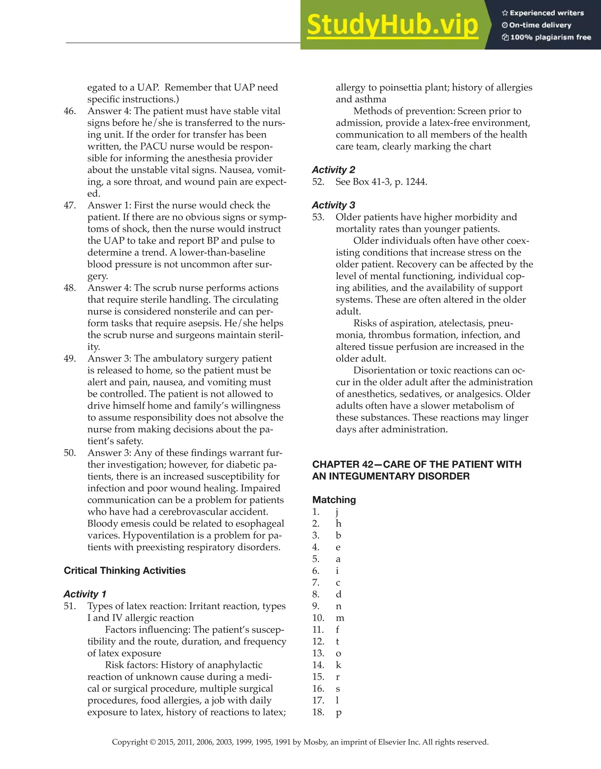 Copyright © 2015, 2011, 2006, 2003, 1999, 1995, 1991 by Mosby, an imprint of Elsevier Inc. All rights reserved.
Answer Key
  
119
  
egated to a UAP. Remember that UAP need
specific instructions.)
46. Answer 4: The patient must have stable vital
signs before he/she is transferred to the nurs-
ing unit. If the order for transfer has been
written, the PACU nurse would be respon-
sible for informing the anesthesia provider
about the unstable vital signs. Nausea, vomit-
ing, a sore throat, and wound pain are expect-
ed.
47. Answer 1: First the nurse would check the
patient. If there are no obvious signs or symp-
toms of shock, then the nurse would instruct
the UAP to take and report BP and pulse to
determine a trend. A lower-than-baseline
blood pressure is not uncommon after sur-
gery.
48. Answer 4: The scrub nurse performs actions
that require sterile handling. The circulating
nurse is considered nonsterile and can per-
form tasks that require asepsis. He/she helps
the scrub nurse and surgeons maintain steril-
ity.
49. Answer 3: The ambulatory surgery patient
is released to home, so the patient must be
alert and pain, nausea, and vomiting must
be controlled. The patient is not allowed to
drive himself home and family’s willingness
to assume responsibility does not absolve the
nurse from making decisions about the pa-
tient’s safety.
50. Answer 3: Any of these findings warrant fur-
ther investigation; however, for diabetic pa-
tients, there is an increased susceptibility for
infection and poor wound healing. Impaired
communication can be a problem for patients
who have had a cerebrovascular accident.
Bloody emesis could be related to esophageal
varices. Hypoventilation is a problem for pa-
tients with preexisting respiratory disorders.
Critical Thinking Activities
Activity 1
51. Types of latex reaction: Irritant reaction, types
I and IV allergic reaction
Factors influencing: The patient’s suscep-
tibility and the route, duration, and frequency
of latex exposure
		
Risk factors: History of anaphylactic
reaction of unknown cause during a medi-
cal or surgical procedure, multiple surgical
procedures, food allergies, a job with daily
exposure to latex, history of reactions to latex;
allergy to poinsettia plant; history of allergies
and asthma
		
Methods of prevention: Screen prior to
admission, provide a latex-free environment,
communication to all members of the health
care team, clearly marking the chart
Activity 2
52. See Box 41-3, p. 1244.
Activity 3
53. Older patients have higher morbidity and
mortality rates than younger patients.
		
Older individuals often have other coex-
isting conditions that increase stress on the
older patient. Recovery can be affected by the
level of mental functioning, individual cop-
ing abilities, and the availability of support
systems. These are often altered in the older
adult.
		
Risks of aspiration, atelectasis, pneu-
monia, thrombus formation, infection, and
altered tissue perfusion are increased in the
older adult.
		
Disorientation or toxic reactions can oc-
cur in the older adult after the administration
of anesthetics, sedatives, or analgesics. Older
adults often have a slower metabolism of
these substances. These reactions may linger
days after administration.
CHAPTER 42—CARE OF THE PATIENT WITH
AN INTEGUMENTARY DISORDER
Matching
1. j
2. h
3. b
4. e
5. a
6. i
7. c
8. d
9. n
10. m
11. f
12. t
13. o
14. k
15. r
16. s
17. l
18. p
 