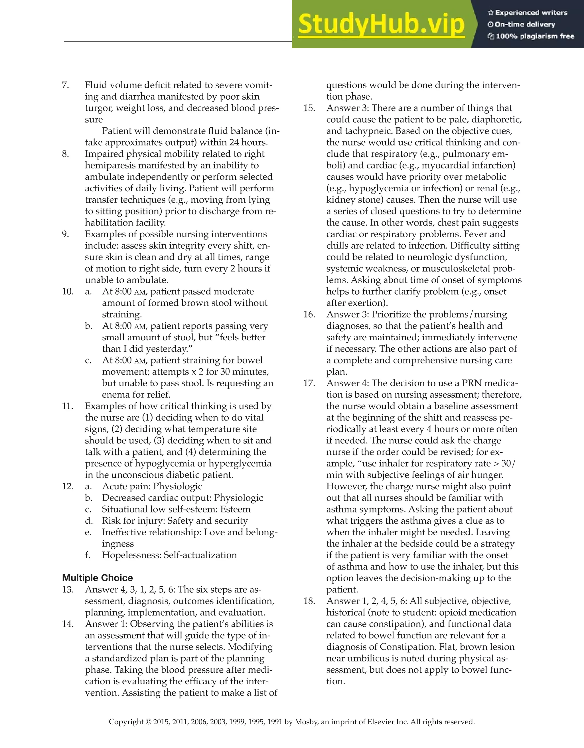 Copyright © 2015, 2011, 2006, 2003, 1999, 1995, 1991 by Mosby, an imprint of Elsevier Inc. All rights reserved.
Answer Key
  
12
  
7. Fluid volume deficit related to severe vomit-
ing and diarrhea manifested by poor skin
turgor, weight loss, and decreased blood pres-
sure
Patient will demonstrate fluid balance (in-
take approximates output) within 24 hours.
8. Impaired physical mobility related to right
hemiparesis manifested by an inability to
ambulate independently or perform selected
activities of daily living. Patient will perform
transfer techniques (e.g., moving from lying
to sitting position) prior to discharge from re-
habilitation facility.
9. Examples of possible nursing interventions
include: assess skin integrity every shift, en-
sure skin is clean and dry at all times, range
of motion to right side, turn every 2 hours if
unable to ambulate.
10. a. At 8:00 am, patient passed moderate
amount of formed brown stool without
straining.
b. At 8:00 am, patient reports passing very
small amount of stool, but “feels better
than I did yesterday.”
c. At 8:00 am, patient straining for bowel
movement; attempts x 2 for 30 minutes,
but unable to pass stool. Is requesting an
enema for relief.
11. Examples of how critical thinking is used by
the nurse are (1) deciding when to do vital
signs, (2) deciding what temperature site
should be used, (3) deciding when to sit and
talk with a patient, and (4) determining the
presence of hypoglycemia or hyperglycemia
in the unconscious diabetic patient.
12. a. Acute pain: Physiologic
b. Decreased cardiac output: Physiologic
c. Situational low self-esteem: Esteem
d. Risk for injury: Safety and security
e. Ineffective relationship: Love and belong-
ingness
f. Hopelessness: Self-actualization
Multiple Choice
13. Answer 4, 3, 1, 2, 5, 6: The six steps are as-
sessment, diagnosis, outcomes identification,
planning, implementation, and evaluation.
14. Answer 1: Observing the patient’s abilities is
an assessment that will guide the type of in-
terventions that the nurse selects. Modifying
a standardized plan is part of the planning
phase. Taking the blood pressure after medi-
cation is evaluating the efficacy of the inter-
vention. Assisting the patient to make a list of
questions would be done during the interven-
tion phase.
15. Answer 3: There are a number of things that
could cause the patient to be pale, diaphoretic,
and tachypneic. Based on the objective cues,
the nurse would use critical thinking and con-
clude that respiratory (e.g., pulmonary em-
boli) and cardiac (e.g., myocardial infarction)
causes would have priority over metabolic
(e.g., hypoglycemia or infection) or renal (e.g.,
kidney stone) causes. Then the nurse will use
a series of closed questions to try to determine
the cause. In other words, chest pain suggests
cardiac or respiratory problems. Fever and
chills are related to infection. Difficulty sitting
could be related to neurologic dysfunction,
systemic weakness, or musculoskeletal prob-
lems. Asking about time of onset of symptoms
helps to further clarify problem (e.g., onset
after exertion).
16. Answer 3: Prioritize the problems/nursing
diagnoses, so that the patient’s health and
safety are maintained; immediately intervene
if necessary. The other actions are also part of
a complete and comprehensive nursing care
plan.
17. Answer 4: The decision to use a PRN medica-
tion is based on nursing assessment; therefore,
the nurse would obtain a baseline assessment
at the beginning of the shift and reassess pe-
riodically at least every 4 hours or more often
if needed. The nurse could ask the charge
nurse if the order could be revised; for ex-
ample, “use inhaler for respiratory rate > 30/
min with subjective feelings of air hunger.
However, the charge nurse might also point
out that all nurses should be familiar with
asthma symptoms. Asking the patient about
what triggers the asthma gives a clue as to
when the inhaler might be needed. Leaving
the inhaler at the bedside could be a strategy
if the patient is very familiar with the onset
of asthma and how to use the inhaler, but this
option leaves the decision-making up to the
patient.
18. Answer 1, 2, 4, 5, 6: All subjective, objective,
historical (note to student: opioid medication
can cause constipation), and functional data
related to bowel function are relevant for a
diagnosis of Constipation. Flat, brown lesion
near umbilicus is noted during physical as-
sessment, but does not apply to bowel func-
tion.
 