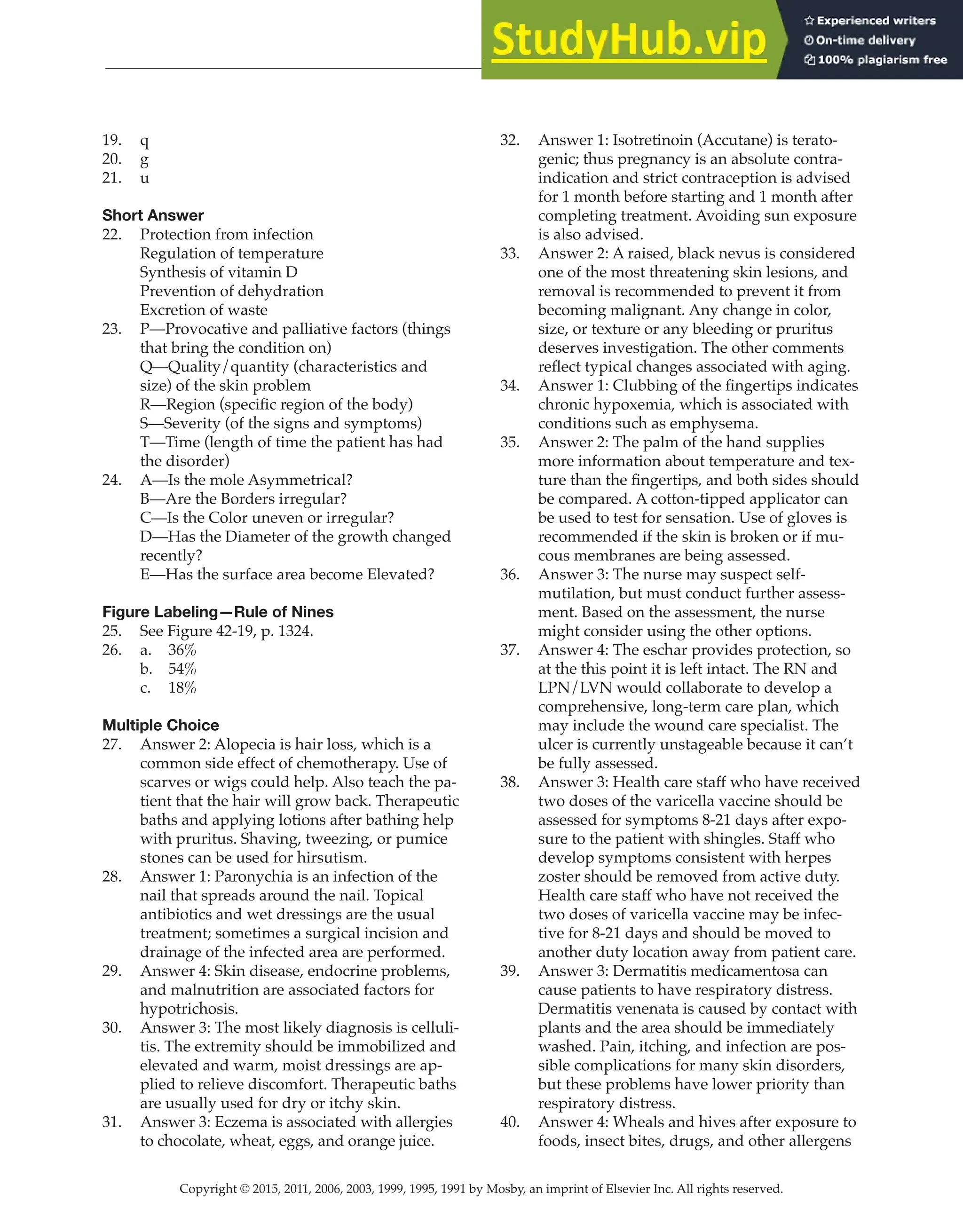 Copyright © 2015, 2011, 2006, 2003, 1999, 1995, 1991 by Mosby, an imprint of Elsevier Inc. All rights reserved.
Answer Key
  
120
  
19. q
20. g
21. u
Short Answer
22. Protection from infection
Regulation of temperature
Synthesis of vitamin D
Prevention of dehydration
Excretion of waste
23. P—Provocative and palliative factors (things
that bring the condition on)
Q—Quality/quantity (characteristics and
size) of the skin problem
R—Region (specific region of the body)
S—Severity (of the signs and symptoms)
T—Time (length of time the patient has had
the disorder)
24. A—Is the mole Asymmetrical?
B—Are the Borders irregular?
C—Is the Color uneven or irregular?
D—Has the Diameter of the growth changed
recently?
E—Has the surface area become Elevated?
Figure Labeling—Rule of Nines
25. See Figure 42-19, p. 1324.
26. a. 36%
b. 54%
c. 18%
Multiple Choice
27. Answer 2: Alopecia is hair loss, which is a
common side effect of chemotherapy. Use of
scarves or wigs could help. Also teach the pa-
tient that the hair will grow back. Therapeutic
baths and applying lotions after bathing help
with pruritus. Shaving, tweezing, or pumice
stones can be used for hirsutism.
28. Answer 1: Paronychia is an infection of the
nail that spreads around the nail. Topical
antibiotics and wet dressings are the usual
treatment; sometimes a surgical incision and
drainage of the infected area are performed.
29. Answer 4: Skin disease, endocrine problems,
and malnutrition are associated factors for
hypotrichosis.
30. Answer 3: The most likely diagnosis is celluli-
tis. The extremity should be immobilized and
elevated and warm, moist dressings are ap-
plied to relieve discomfort. Therapeutic baths
are usually used for dry or itchy skin.
31. Answer 3: Eczema is associated with allergies
to chocolate, wheat, eggs, and orange juice.
32. Answer 1: Isotretinoin (Accutane) is terato-
genic; thus pregnancy is an absolute contra-
indication and strict contraception is advised
for 1 month before starting and 1 month after
completing treatment. Avoiding sun exposure
is also advised.
33. Answer 2: A raised, black nevus is considered
one of the most threatening skin lesions, and
removal is recommended to prevent it from
becoming malignant. Any change in color,
size, or texture or any bleeding or pruritus
deserves investigation. The other comments
reflect typical changes associated with aging.
34. Answer 1: Clubbing of the fingertips indicates
chronic hypoxemia, which is associated with
conditions such as emphysema.
35. Answer 2: The palm of the hand supplies
more information about temperature and tex-
ture than the fingertips, and both sides should
be compared. A cotton-tipped applicator can
be used to test for sensation. Use of gloves is
recommended if the skin is broken or if mu-
cous membranes are being assessed.
36. Answer 3: The nurse may suspect self-
mutilation, but must conduct further assess-
ment. Based on the assessment, the nurse
might consider using the other options.
37. Answer 4: The eschar provides protection, so
at the this point it is left intact. The RN and
LPN/LVN would collaborate to develop a
comprehensive, long-term care plan, which
may include the wound care specialist. The
ulcer is currently unstageable because it can’t
be fully assessed.
38. Answer 3: Health care staff who have received
two doses of the varicella vaccine should be
assessed for symptoms 8-21 days after expo-
sure to the patient with shingles. Staff who
develop symptoms consistent with herpes
zoster should be removed from active duty.
Health care staff who have not received the
two doses of varicella vaccine may be infec-
tive for 8-21 days and should be moved to
another duty location away from patient care.
39. Answer 3: Dermatitis medicamentosa can
cause patients to have respiratory distress.
Dermatitis venenata is caused by contact with
plants and the area should be immediately
washed. Pain, itching, and infection are pos-
sible complications for many skin disorders,
but these problems have lower priority than
respiratory distress.
40. Answer 4: Wheals and hives after exposure to
foods, insect bites, drugs, and other allergens
 