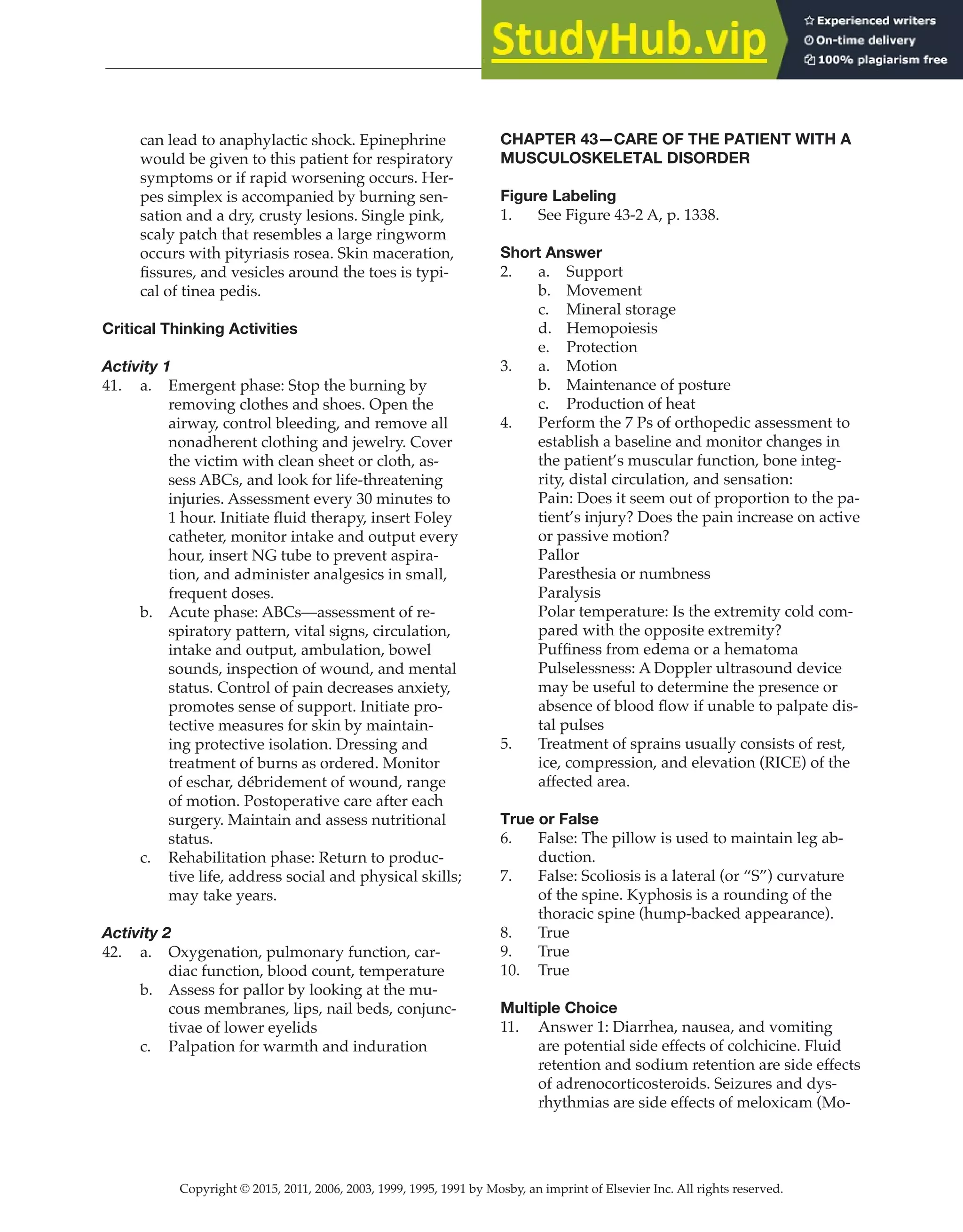 Copyright © 2015, 2011, 2006, 2003, 1999, 1995, 1991 by Mosby, an imprint of Elsevier Inc. All rights reserved.
Answer Key
  
121
  
can lead to anaphylactic shock. Epinephrine
would be given to this patient for respiratory
symptoms or if rapid worsening occurs. Her-
pes simplex is accompanied by burning sen-
sation and a dry, crusty lesions. Single pink,
scaly patch that resembles a large ringworm
occurs with pityriasis rosea. Skin maceration,
fissures, and vesicles around the toes is typi-
cal of tinea pedis.
Critical Thinking Activities
Activity 1
41. a. Emergent phase: Stop the burning by
removing clothes and shoes. Open the
airway, control bleeding, and remove all
nonadherent clothing and jewelry. Cover
the victim with clean sheet or cloth, as-
sess ABCs, and look for life-threatening
injuries. Assessment every 30 minutes to
1 hour. Initiate fluid therapy, insert Foley
catheter, monitor intake and output every
hour, insert NG tube to prevent aspira-
tion, and administer analgesics in small,
frequent doses.
b. Acute phase: ABCs—assessment of re-
spiratory pattern, vital signs, circulation,
intake and output, ambulation, bowel
sounds, inspection of wound, and mental
status. Control of pain decreases anxiety,
promotes sense of support. Initiate pro-
tective measures for skin by maintain-
ing protective isolation. Dressing and
treatment of burns as ordered. Monitor
of eschar, débridement of wound, range
of motion. Postoperative care after each
surgery. Maintain and assess nutritional
status.
c. Rehabilitation phase: Return to produc-
tive life, address social and physical skills;
may take years.
Activity 2
42. a. Oxygenation, pulmonary function, car-
diac function, blood count, temperature
b. Assess for pallor by looking at the mu-
cous membranes, lips, nail beds, conjunc-
tivae of lower eyelids
c. Palpation for warmth and induration
CHAPTER 43—CARE OF THE PATIENT WITH A
MUSCULOSKELETAL DISORDER
Figure Labeling
1. See Figure 43-2 A, p. 1338.
Short Answer
2. a. Support
b. Movement
c. Mineral storage
d. Hemopoiesis
e. Protection
3. a. Motion
b. Maintenance of posture
c. Production of heat
4. Perform the 7 Ps of orthopedic assessment to
establish a baseline and monitor changes in
the patient’s muscular function, bone integ-
rity, distal circulation, and sensation:
Pain: Does it seem out of proportion to the pa-
tient’s injury? Does the pain increase on active
or passive motion?
Pallor
Paresthesia or numbness
Paralysis
Polar temperature: Is the extremity cold com-
pared with the opposite extremity?
Puffiness from edema or a hematoma
Pulselessness: A Doppler ultrasound device
may be useful to determine the presence or
absence of blood flow if unable to palpate dis-
tal pulses
5. Treatment of sprains usually consists of rest,
ice, compression, and elevation (RICE) of the
affected area.
True or False
6. False: The pillow is used to maintain leg ab-
duction.
7. False: Scoliosis is a lateral (or “S”) curvature
of the spine. Kyphosis is a rounding of the
thoracic spine (hump-backed appearance).
8. True
9. True
10. True
Multiple Choice
11. Answer 1: Diarrhea, nausea, and vomiting
are potential side effects of colchicine. Fluid
retention and sodium retention are side effects
of adrenocorticosteroids. Seizures and dys-
rhythmias are side effects of meloxicam (Mo-
 