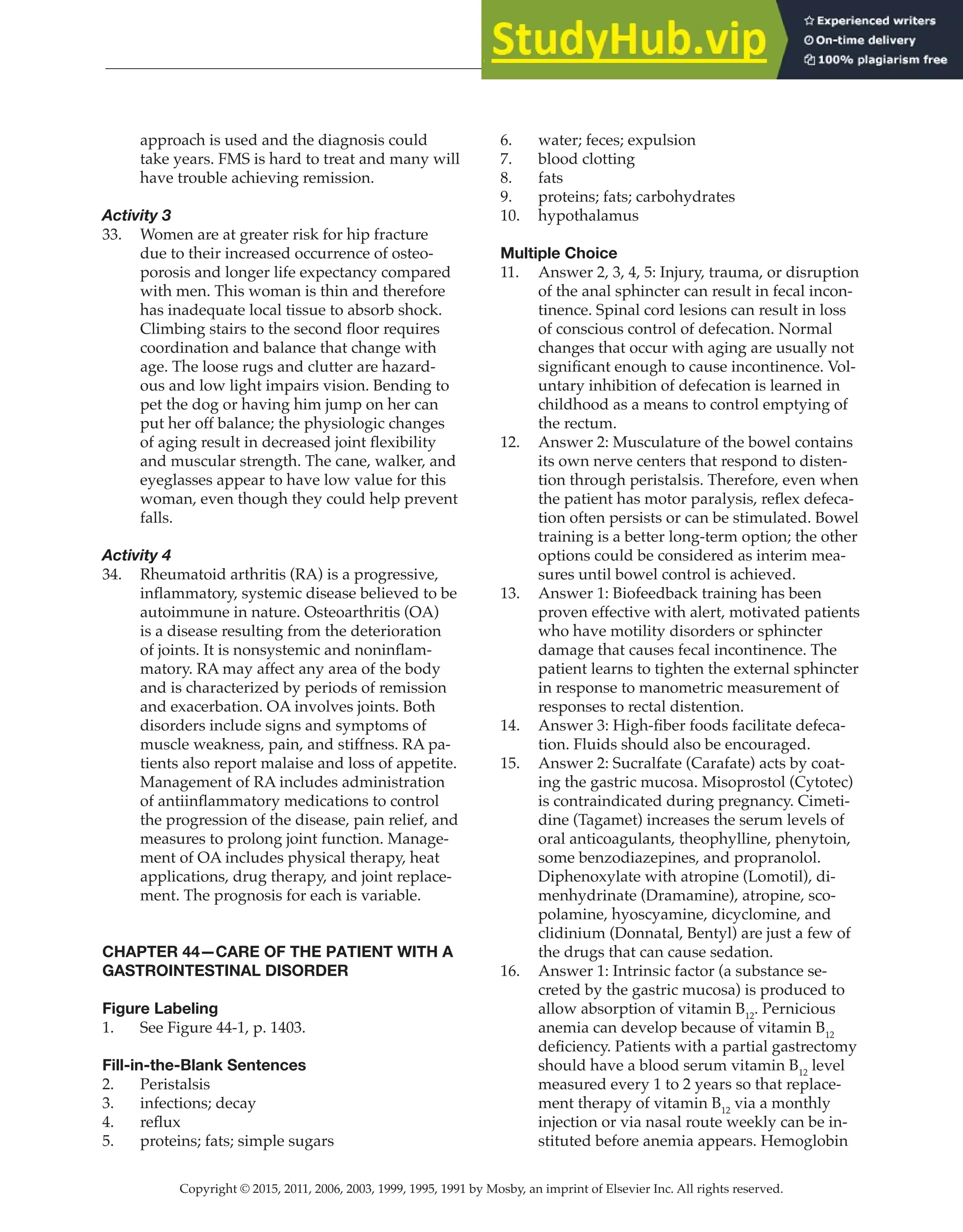 Copyright © 2015, 2011, 2006, 2003, 1999, 1995, 1991 by Mosby, an imprint of Elsevier Inc. All rights reserved.
Answer Key
  
124
  
approach is used and the diagnosis could
take years. FMS is hard to treat and many will
have trouble achieving remission.
Activity 3
33. Women are at greater risk for hip fracture
due to their increased occurrence of osteo-
porosis and longer life expectancy compared
with men. This woman is thin and therefore
has inadequate local tissue to absorb shock.
Climbing stairs to the second floor requires
coordination and balance that change with
age. The loose rugs and clutter are hazard-
ous and low light impairs vision. Bending to
pet the dog or having him jump on her can
put her off balance; the physiologic changes
of aging result in decreased joint flexibility
and muscular strength. The cane, walker, and
eyeglasses appear to have low value for this
woman, even though they could help prevent
falls.
Activity 4
34. Rheumatoid arthritis (RA) is a progressive,
inflammatory, systemic disease believed to be
autoimmune in nature. Osteoarthritis (OA)
is a disease resulting from the deterioration
of joints. It is nonsystemic and noninflam-
matory. RA may affect any area of the body
and is characterized by periods of remission
and exacerbation. OA involves joints. Both
disorders include signs and symptoms of
muscle weakness, pain, and stiffness. RA pa-
tients also report malaise and loss of appetite.
Management of RA includes administration
of antiinflammatory medications to control
the progression of the disease, pain relief, and
measures to prolong joint function. Manage-
ment of OA includes physical therapy, heat
applications, drug therapy, and joint replace-
ment. The prognosis for each is variable.
CHAPTER 44—CARE OF THE PATIENT WITH A
GASTROINTESTINAL DISORDER
Figure Labeling
1. See Figure 44-1, p. 1403.
Fill-in-the-Blank Sentences
2. Peristalsis
3. infections; decay
4. reflux
5. proteins; fats; simple sugars
6. water; feces; expulsion
7. blood clotting
8. fats
9. proteins; fats; carbohydrates
10. hypothalamus
Multiple Choice
11. Answer 2, 3, 4, 5: Injury, trauma, or disruption
of the anal sphincter can result in fecal incon-
tinence. Spinal cord lesions can result in loss
of conscious control of defecation. Normal
changes that occur with aging are usually not
significant enough to cause incontinence. Vol-
untary inhibition of defecation is learned in
childhood as a means to control emptying of
the rectum.
12. Answer 2: Musculature of the bowel contains
its own nerve centers that respond to disten-
tion through peristalsis. Therefore, even when
the patient has motor paralysis, reflex defeca-
tion often persists or can be stimulated. Bowel
training is a better long-term option; the other
options could be considered as interim mea-
sures until bowel control is achieved.
13. Answer 1: Biofeedback training has been
proven effective with alert, motivated patients
who have motility disorders or sphincter
damage that causes fecal incontinence. The
patient learns to tighten the external sphincter
in response to manometric measurement of
responses to rectal distention.
14. Answer 3: High-fiber foods facilitate defeca-
tion. Fluids should also be encouraged.
15. Answer 2: Sucralfate (Carafate) acts by coat-
ing the gastric mucosa. Misoprostol (Cytotec)
is contraindicated during pregnancy. Cimeti-
dine (Tagamet) increases the serum levels of
oral anticoagulants, theophylline, phenytoin,
some benzodiazepines, and propranolol.
Diphenoxylate with atropine (Lomotil), di-
menhydrinate (Dramamine), atropine, sco-
polamine, hyoscyamine, dicyclomine, and
clidinium (Donnatal, Bentyl) are just a few of
the drugs that can cause sedation.
16. Answer 1: Intrinsic factor (a substance se-
creted by the gastric mucosa) is produced to
allow absorption of vitamin B12
. Pernicious
anemia can develop because of vitamin B12
deficiency. Patients with a partial gastrectomy
should have a blood serum vitamin B12
level
measured every 1 to 2 years so that replace-
ment therapy of vitamin B12
via a monthly
injection or via nasal route weekly can be in-
stituted before anemia appears. Hemoglobin
 
