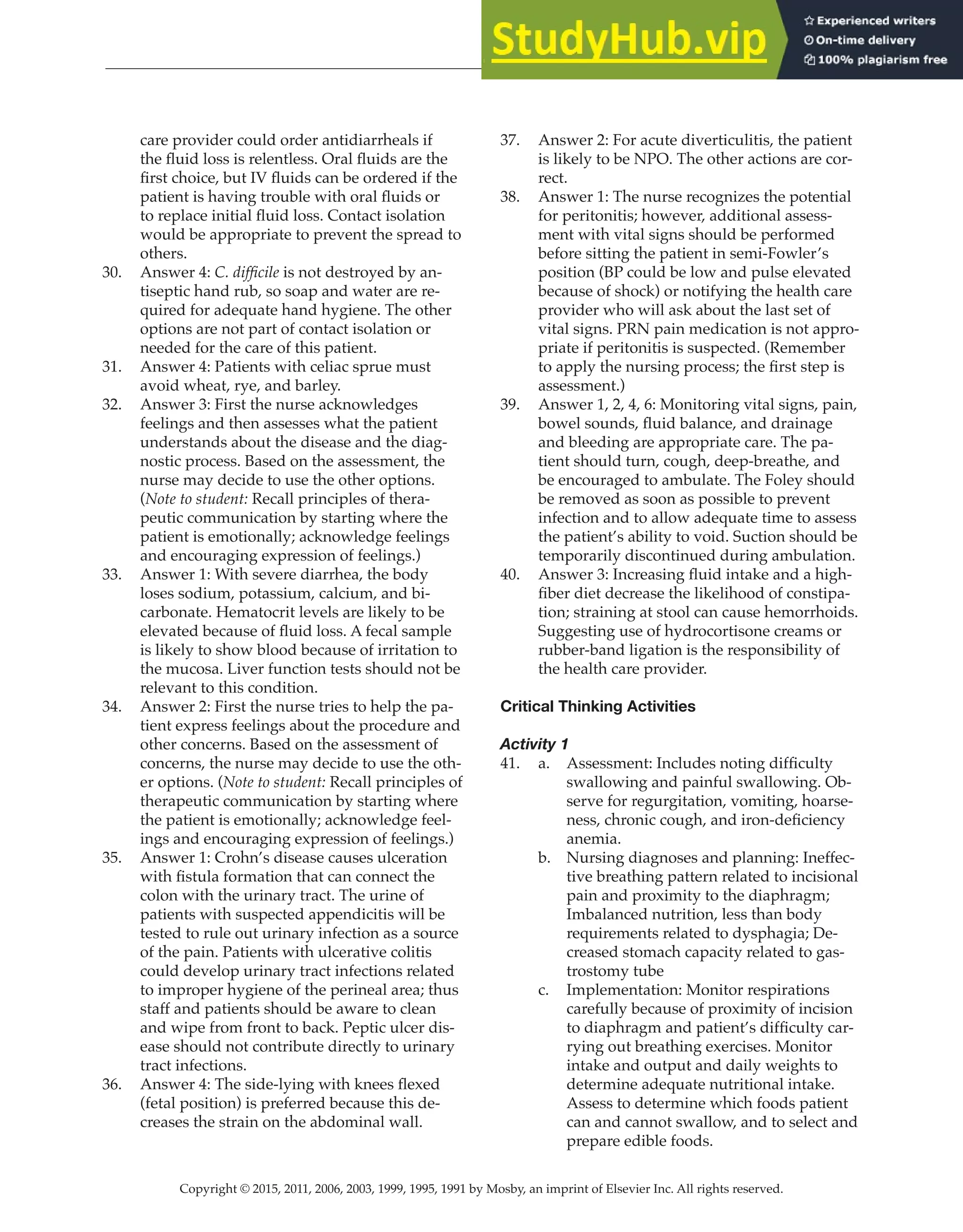 Copyright © 2015, 2011, 2006, 2003, 1999, 1995, 1991 by Mosby, an imprint of Elsevier Inc. All rights reserved.
Answer Key
  
126
  
care provider could order antidiarrheals if
the fluid loss is relentless. Oral fluids are the
first choice, but IV fluids can be ordered if the
patient is having trouble with oral fluids or
to replace initial fluid loss. Contact isolation
would be appropriate to prevent the spread to
others.
30. Answer 4: C. difficile is not destroyed by an-
tiseptic hand rub, so soap and water are re-
quired for adequate hand hygiene. The other
options are not part of contact isolation or
needed for the care of this patient.
31. Answer 4: Patients with celiac sprue must
avoid wheat, rye, and barley.
32. Answer 3: First the nurse acknowledges
feelings and then assesses what the patient
understands about the disease and the diag-
nostic process. Based on the assessment, the
nurse may decide to use the other options.
(Note to student: Recall principles of thera-
peutic communication by starting where the
patient is emotionally; acknowledge feelings
and encouraging expression of feelings.)
33. Answer 1: With severe diarrhea, the body
loses sodium, potassium, calcium, and bi-
carbonate. Hematocrit levels are likely to be
elevated because of fluid loss. A fecal sample
is likely to show blood because of irritation to
the mucosa. Liver function tests should not be
relevant to this condition.
34. Answer 2: First the nurse tries to help the pa-
tient express feelings about the procedure and
other concerns. Based on the assessment of
concerns, the nurse may decide to use the oth-
er options. (Note to student: Recall principles of
therapeutic communication by starting where
the patient is emotionally; acknowledge feel-
ings and encouraging expression of feelings.)
35. Answer 1: Crohn’s disease causes ulceration
with fistula formation that can connect the
colon with the urinary tract. The urine of
patients with suspected appendicitis will be
tested to rule out urinary infection as a source
of the pain. Patients with ulcerative colitis
could develop urinary tract infections related
to improper hygiene of the perineal area; thus
staff and patients should be aware to clean
and wipe from front to back. Peptic ulcer dis-
ease should not contribute directly to urinary
tract infections.
36. Answer 4: The side-lying with knees flexed
(fetal position) is preferred because this de-
creases the strain on the abdominal wall.
37. Answer 2: For acute diverticulitis, the patient
is likely to be NPO. The other actions are cor-
rect.
38. Answer 1: The nurse recognizes the potential
for peritonitis; however, additional assess-
ment with vital signs should be performed
before sitting the patient in semi-Fowler’s
position (BP could be low and pulse elevated
because of shock) or notifying the health care
provider who will ask about the last set of
vital signs. PRN pain medication is not appro-
priate if peritonitis is suspected. (Remember
to apply the nursing process; the first step is
assessment.)
39. Answer 1, 2, 4, 6: Monitoring vital signs, pain,
bowel sounds, fluid balance, and drainage
and bleeding are appropriate care. The pa-
tient should turn, cough, deep-breathe, and
be encouraged to ambulate. The Foley should
be removed as soon as possible to prevent
infection and to allow adequate time to assess
the patient’s ability to void. Suction should be
temporarily discontinued during ambulation.
40. Answer 3: Increasing fluid intake and a high-
fiber diet decrease the likelihood of constipa-
tion; straining at stool can cause hemorrhoids.
Suggesting use of hydrocortisone creams or
rubber-band ligation is the responsibility of
the health care provider.
Critical Thinking Activities
Activity 1
41. a. Assessment: Includes noting difficulty
swallowing and painful swallowing. Ob-
serve for regurgitation, vomiting, hoarse-
ness, chronic cough, and iron-deficiency
anemia.
b. Nursing diagnoses and planning: Ineffec-
tive breathing pattern related to incisional
pain and proximity to the diaphragm;
Imbalanced nutrition, less than body
requirements related to dysphagia; De-
creased stomach capacity related to gas-
trostomy tube
c. Implementation: Monitor respirations
carefully because of proximity of incision
to diaphragm and patient’s difficulty car-
rying out breathing exercises. Monitor
intake and output and daily weights to
determine adequate nutritional intake.
Assess to determine which foods patient
can and cannot swallow, and to select and
prepare edible foods.
 