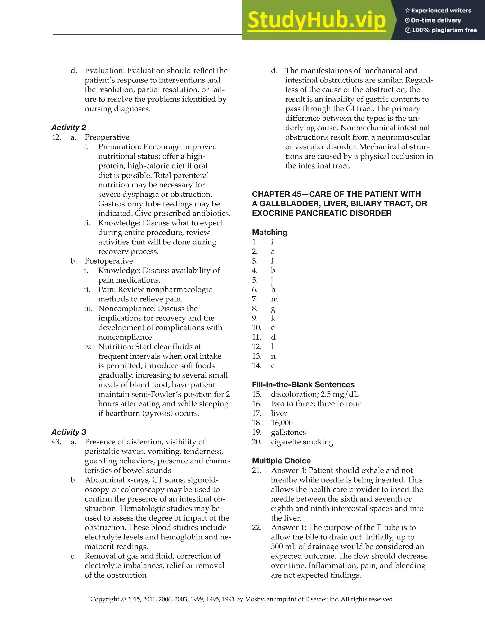 Copyright © 2015, 2011, 2006, 2003, 1999, 1995, 1991 by Mosby, an imprint of Elsevier Inc. All rights reserved.
Answer Key
  
127
  
d. Evaluation: Evaluation should reflect the
patient’s response to interventions and
the resolution, partial resolution, or fail-
ure to resolve the problems identified by
nursing diagnoses.
Activity 2
42. a. Preoperative
i. Preparation: Encourage improved
nutritional status; offer a high-
protein, high-calorie diet if oral
diet is possible. Total parenteral
nutrition may be necessary for
severe dysphagia or obstruction.
Gastrostomy tube feedings may be
indicated. Give prescribed antibiotics.
ii. Knowledge: Discuss what to expect
during entire procedure, review
activities that will be done during
recovery process.
b. Postoperative
i. Knowledge: Discuss availability of
pain medications.
ii. Pain: Review nonpharmacologic
methods to relieve pain.
iii. Noncompliance: Discuss the
implications for recovery and the
development of complications with
noncompliance.
iv. Nutrition: Start clear fluids at
frequent intervals when oral intake
is permitted; introduce soft foods
gradually, increasing to several small
meals of bland food; have patient
maintain semi-Fowler’s position for 2
hours after eating and while sleeping
if heartburn (pyrosis) occurs.
Activity 3
43. a. Presence of distention, visibility of
peristaltic waves, vomiting, tenderness,
guarding behaviors, presence and charac-
teristics of bowel sounds
b. Abdominal x-rays, CT scans, sigmoid-
oscopy or colonoscopy may be used to
confirm the presence of an intestinal ob-
struction. Hematologic studies may be
used to assess the degree of impact of the
obstruction. These blood studies include
electrolyte levels and hemoglobin and he-
matocrit readings.
c. Removal of gas and fluid, correction of
electrolyte imbalances, relief or removal
of the obstruction
d. The manifestations of mechanical and
intestinal obstructions are similar. Regard-
less of the cause of the obstruction, the
result is an inability of gastric contents to
pass through the GI tract. The primary
difference between the types is the un-
derlying cause. Nonmechanical intestinal
obstructions result from a neuromuscular
or vascular disorder. Mechanical obstruc-
tions are caused by a physical occlusion in
the intestinal tract.
CHAPTER 45—CARE OF THE PATIENT WITH
A GALLBLADDER, LIVER, BILIARY TRACT, OR
EXOCRINE PANCREATIC DISORDER
Matching
1. i
2. a
3. f
4. b
5. j
6. h
7. m
8. g
9. k
10. e
11. d
12. l
13. n
14. c
Fill-in-the-Blank Sentences
15. discoloration; 2.5 mg/dL
16. two to three; three to four
17. liver
18. 16,000
19. gallstones
20. cigarette smoking
Multiple Choice
21. Answer 4: Patient should exhale and not
breathe while needle is being inserted. This
allows the health care provider to insert the
needle between the sixth and seventh or
eighth and ninth intercostal spaces and into
the liver.
22. Answer 1: The purpose of the T-tube is to
allow the bile to drain out. Initially, up to
500 mL of drainage would be considered an
expected outcome. The flow should decrease
over time. Inflammation, pain, and bleeding
are not expected findings.
 