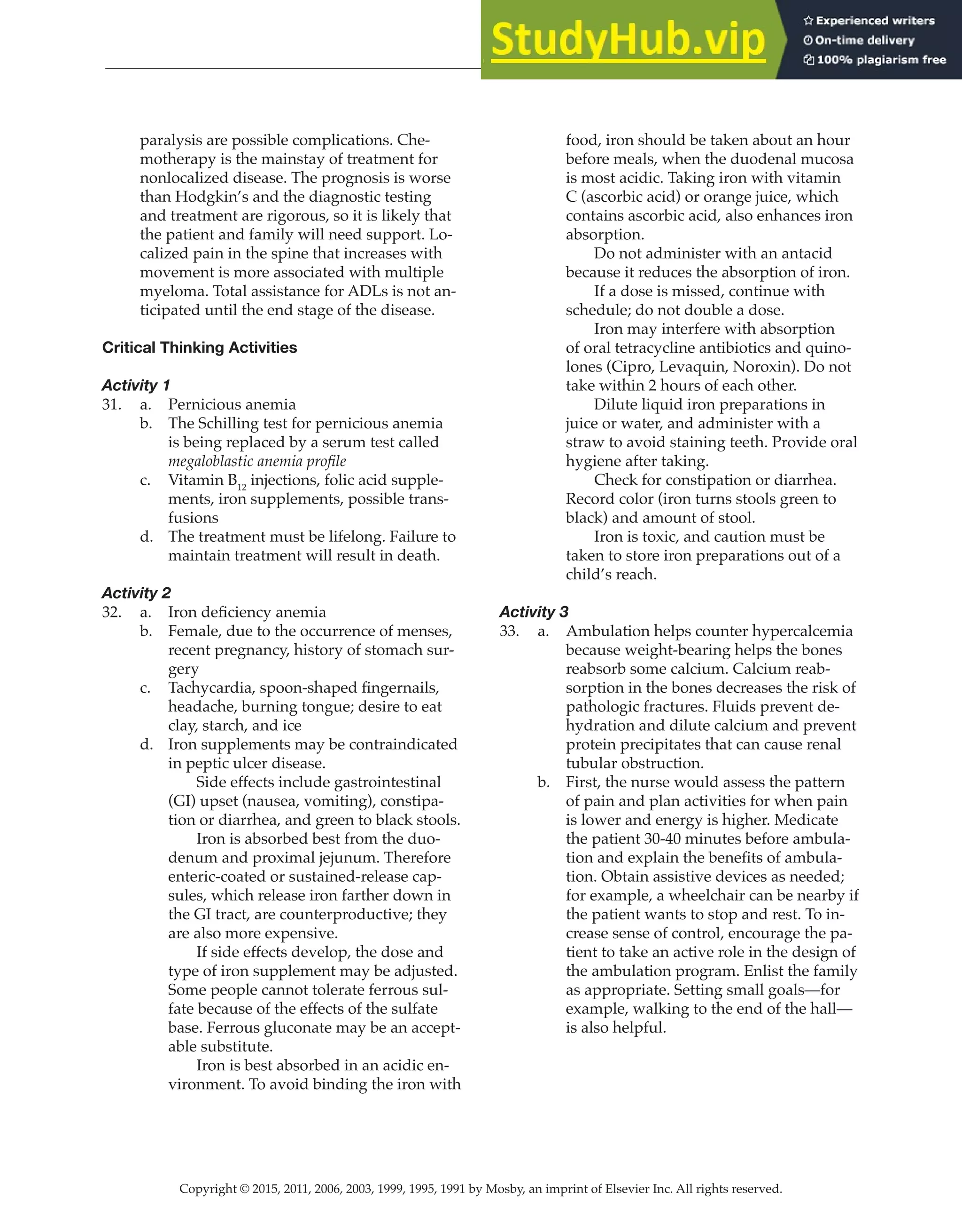 Copyright © 2015, 2011, 2006, 2003, 1999, 1995, 1991 by Mosby, an imprint of Elsevier Inc. All rights reserved.
Answer Key
  
132
  
paralysis are possible complications. Che-
motherapy is the mainstay of treatment for
nonlocalized disease. The prognosis is worse
than Hodgkin’s and the diagnostic testing
and treatment are rigorous, so it is likely that
the patient and family will need support. Lo-
calized pain in the spine that increases with
movement is more associated with multiple
myeloma. Total assistance for ADLs is not an-
ticipated until the end stage of the disease.
Critical Thinking Activities
Activity 1
31. a. Pernicious anemia
b. The Schilling test for pernicious anemia
is being replaced by a serum test called
megaloblastic anemia profile
c. Vitamin B12
injections, folic acid supple-
ments, iron supplements, possible trans-
fusions
d. The treatment must be lifelong. Failure to
maintain treatment will result in death.
Activity 2
32. a. Iron deficiency anemia
b. Female, due to the occurrence of menses,
recent pregnancy, history of stomach sur-
gery
c. Tachycardia, spoon-shaped fingernails,
headache, burning tongue; desire to eat
clay, starch, and ice
d. Iron supplements may be contraindicated
in peptic ulcer disease.
		
Side effects include gastrointestinal
(GI) upset (nausea, vomiting), constipa-
tion or diarrhea, and green to black stools.
		
Iron is absorbed best from the duo-
denum and proximal jejunum. Therefore
enteric-coated or sustained-release cap-
sules, which release iron farther down in
the GI tract, are counterproductive; they
are also more expensive.
		
If side effects develop, the dose and
type of iron supplement may be adjusted.
Some people cannot tolerate ferrous sul-
fate because of the effects of the sulfate
base. Ferrous gluconate may be an accept-
able substitute.
		
Iron is best absorbed in an acidic en-
vironment. To avoid binding the iron with
food, iron should be taken about an hour
before meals, when the duodenal mucosa
is most acidic. Taking iron with vitamin
C (ascorbic acid) or orange juice, which
contains ascorbic acid, also enhances iron
absorption.
		
Do not administer with an antacid
because it reduces the absorption of iron.
		
If a dose is missed, continue with
schedule; do not double a dose.
		
Iron may interfere with absorption
of oral tetracycline antibiotics and quino-
lones (Cipro, Levaquin, Noroxin). Do not
take within 2 hours of each other.
		
Dilute liquid iron preparations in
juice or water, and administer with a
straw to avoid staining teeth. Provide oral
hygiene after taking.
		
Check for constipation or diarrhea.
Record color (iron turns stools green to
black) and amount of stool.
		
Iron is toxic, and caution must be
taken to store iron preparations out of a
child’s reach.
Activity 3
33. a. Ambulation helps counter hypercalcemia
because weight-bearing helps the bones
reabsorb some calcium. Calcium reab-
sorption in the bones decreases the risk of
pathologic fractures. Fluids prevent de-
hydration and dilute calcium and prevent
protein precipitates that can cause renal
tubular obstruction.
b. First, the nurse would assess the pattern
of pain and plan activities for when pain
is lower and energy is higher. Medicate
the patient 30-40 minutes before ambula-
tion and explain the benefits of ambula-
tion. Obtain assistive devices as needed;
for example, a wheelchair can be nearby if
the patient wants to stop and rest. To in-
crease sense of control, encourage the pa-
tient to take an active role in the design of
the ambulation program. Enlist the family
as appropriate. Setting small goals—for
example, walking to the end of the hall—
is also helpful.
 