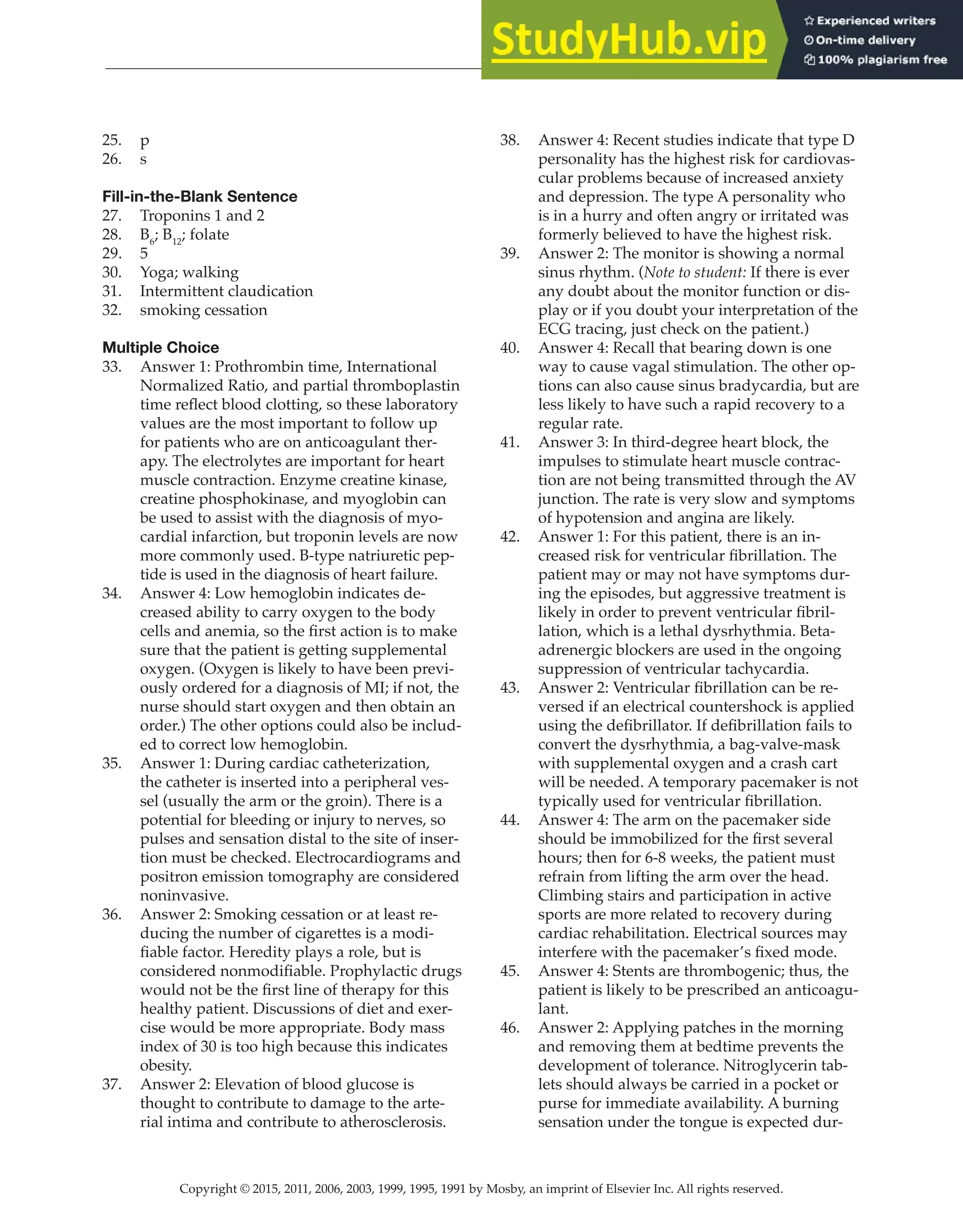Copyright © 2015, 2011, 2006, 2003, 1999, 1995, 1991 by Mosby, an imprint of Elsevier Inc. All rights reserved.
Answer Key
  
134
  
25. p
26. s
Fill-in-the-Blank Sentence
27. Troponins 1 and 2
28. B6
; B12
; folate
29. 5
30. Yoga; walking
31. Intermittent claudication
32. smoking cessation
Multiple Choice
33. Answer 1: Prothrombin time, International
Normalized Ratio, and partial thromboplastin
time reflect blood clotting, so these laboratory
values are the most important to follow up
for patients who are on anticoagulant ther-
apy. The electrolytes are important for heart
muscle contraction. Enzyme creatine kinase,
creatine phosphokinase, and myoglobin can
be used to assist with the diagnosis of myo-
cardial infarction, but troponin levels are now
more commonly used. B-type natriuretic pep-
tide is used in the diagnosis of heart failure.
34. Answer 4: Low hemoglobin indicates de-
creased ability to carry oxygen to the body
cells and anemia, so the first action is to make
sure that the patient is getting supplemental
oxygen. (Oxygen is likely to have been previ-
ously ordered for a diagnosis of MI; if not, the
nurse should start oxygen and then obtain an
order.) The other options could also be includ-
ed to correct low hemoglobin.
35. Answer 1: During cardiac catheterization,
the catheter is inserted into a peripheral ves-
sel (usually the arm or the groin). There is a
potential for bleeding or injury to nerves, so
pulses and sensation distal to the site of inser-
tion must be checked. Electrocardiograms and
positron emission tomography are considered
noninvasive.
36. Answer 2: Smoking cessation or at least re-
ducing the number of cigarettes is a modi-
fiable factor. Heredity plays a role, but is
considered nonmodifiable. Prophylactic drugs
would not be the first line of therapy for this
healthy patient. Discussions of diet and exer-
cise would be more appropriate. Body mass
index of 30 is too high because this indicates
obesity.
37. Answer 2: Elevation of blood glucose is
thought to contribute to damage to the arte-
rial intima and contribute to atherosclerosis.
38. Answer 4: Recent studies indicate that type D
personality has the highest risk for cardiovas-
cular problems because of increased anxiety
and depression. The type A personality who
is in a hurry and often angry or irritated was
formerly believed to have the highest risk.
39. Answer 2: The monitor is showing a normal
sinus rhythm. (Note to student: If there is ever
any doubt about the monitor function or dis-
play or if you doubt your interpretation of the
ECG tracing, just check on the patient.)
40. Answer 4: Recall that bearing down is one
way to cause vagal stimulation. The other op-
tions can also cause sinus bradycardia, but are
less likely to have such a rapid recovery to a
regular rate.
41. Answer 3: In third-degree heart block, the
impulses to stimulate heart muscle contrac-
tion are not being transmitted through the AV
junction. The rate is very slow and symptoms
of hypotension and angina are likely.
42. Answer 1: For this patient, there is an in-
creased risk for ventricular fibrillation. The
patient may or may not have symptoms dur-
ing the episodes, but aggressive treatment is
likely in order to prevent ventricular fibril-
lation, which is a lethal dysrhythmia. Beta-
adrenergic blockers are used in the ongoing
suppression of ventricular tachycardia.
43. Answer 2: Ventricular fibrillation can be re-
versed if an electrical countershock is applied
using the defibrillator. If defibrillation fails to
convert the dysrhythmia, a bag-valve-mask
with supplemental oxygen and a crash cart
will be needed. A temporary pacemaker is not
typically used for ventricular fibrillation.
44. Answer 4: The arm on the pacemaker side
should be immobilized for the first several
hours; then for 6-8 weeks, the patient must
refrain from lifting the arm over the head.
Climbing stairs and participation in active
sports are more related to recovery during
cardiac rehabilitation. Electrical sources may
interfere with the pacemaker’s fixed mode.
45. Answer 4: Stents are thrombogenic; thus, the
patient is likely to be prescribed an anticoagu-
lant.
46. Answer 2: Applying patches in the morning
and removing them at bedtime prevents the
development of tolerance. Nitroglycerin tab-
lets should always be carried in a pocket or
purse for immediate availability. A burning
sensation under the tongue is expected dur-
 