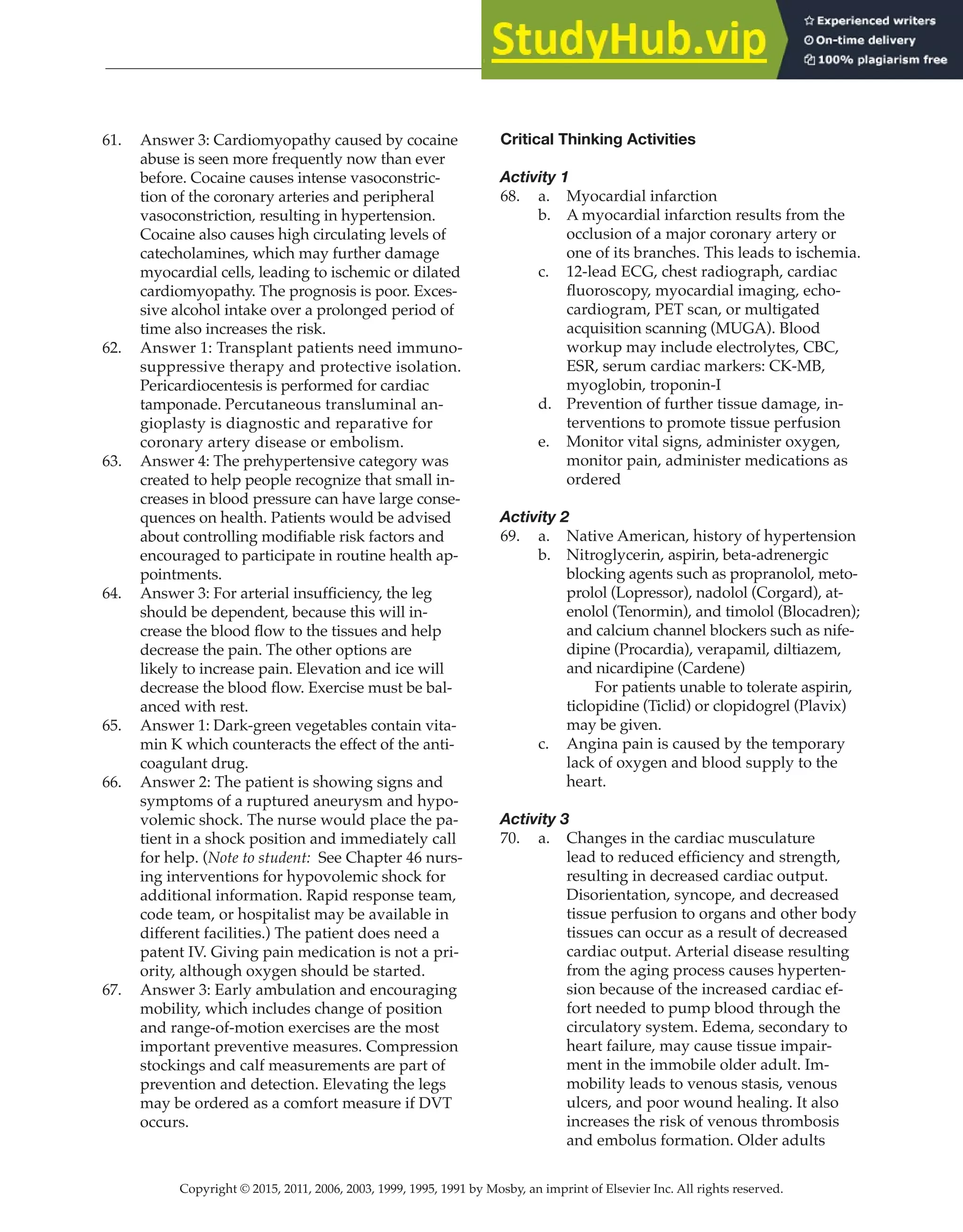 Copyright © 2015, 2011, 2006, 2003, 1999, 1995, 1991 by Mosby, an imprint of Elsevier Inc. All rights reserved.
Answer Key
  
136
  
61. Answer 3: Cardiomyopathy caused by cocaine
abuse is seen more frequently now than ever
before. Cocaine causes intense vasoconstric-
tion of the coronary arteries and peripheral
vasoconstriction, resulting in hypertension.
Cocaine also causes high circulating levels of
catecholamines, which may further damage
myocardial cells, leading to ischemic or dilated
cardiomyopathy. The prognosis is poor. Exces-
sive alcohol intake over a prolonged period of
time also increases the risk.
62. Answer 1: Transplant patients need immuno-
suppressive therapy and protective isolation.
Pericardiocentesis is performed for cardiac
tamponade. Percutaneous transluminal an-
gioplasty is diagnostic and reparative for
coronary artery disease or embolism.
63. Answer 4: The prehypertensive category was
created to help people recognize that small in-
creases in blood pressure can have large conse-
quences on health. Patients would be advised
about controlling modifiable risk factors and
encouraged to participate in routine health ap-
pointments.
64. Answer 3: For arterial insufficiency, the leg
should be dependent, because this will in-
crease the blood flow to the tissues and help
decrease the pain. The other options are
likely to increase pain. Elevation and ice will
decrease the blood flow. Exercise must be bal-
anced with rest.
65. Answer 1: Dark-green vegetables contain vita-
min K which counteracts the effect of the anti-
coagulant drug.
66. Answer 2: The patient is showing signs and
symptoms of a ruptured aneurysm and hypo-
volemic shock. The nurse would place the pa-
tient in a shock position and immediately call
for help. (Note to student: See Chapter 46 nurs-
ing interventions for hypovolemic shock for
additional information. Rapid response team,
code team, or hospitalist may be available in
different facilities.) The patient does need a
patent IV. Giving pain medication is not a pri-
ority, although oxygen should be started.
67. Answer 3: Early ambulation and encouraging
mobility, which includes change of position
and range-of-motion exercises are the most
important preventive measures. Compression
stockings and calf measurements are part of
prevention and detection. Elevating the legs
may be ordered as a comfort measure if DVT
occurs.
Critical Thinking Activities
Activity 1
68. a. Myocardial infarction
b. A myocardial infarction results from the
occlusion of a major coronary artery or
one of its branches. This leads to ischemia.
c. 12-lead ECG, chest radiograph, cardiac
fluoroscopy, myocardial imaging, echo-
cardiogram, PET scan, or multigated
acquisition scanning (MUGA). Blood
workup may include electrolytes, CBC,
ESR, serum cardiac markers: CK-MB,
myoglobin, troponin-I
d. Prevention of further tissue damage, in-
terventions to promote tissue perfusion
e. Monitor vital signs, administer oxygen,
monitor pain, administer medications as
ordered
Activity 2
69. a. Native American, history of hypertension
b. Nitroglycerin, aspirin, beta-adrenergic
blocking agents such as propranolol, meto-
prolol (Lopressor), nadolol (Corgard), at-
enolol (Tenormin), and timolol (Blocadren);
and calcium channel blockers such as nife-
dipine (Procardia), verapamil, diltiazem,
and nicardipine (Cardene)
		
For patients unable to tolerate aspirin,
ticlopidine (Ticlid) or clopidogrel (Plavix)
may be given.
c. Angina pain is caused by the temporary
lack of oxygen and blood supply to the
heart.
Activity 3
70. a. Changes in the cardiac musculature
lead to reduced efficiency and strength,
resulting in decreased cardiac output.
Disorientation, syncope, and decreased
tissue perfusion to organs and other body
tissues can occur as a result of decreased
cardiac output. Arterial disease resulting
from the aging process causes hyperten-
sion because of the increased cardiac ef-
fort needed to pump blood through the
circulatory system. Edema, secondary to
heart failure, may cause tissue impair-
ment in the immobile older adult. Im-
mobility leads to venous stasis, venous
ulcers, and poor wound healing. It also
increases the risk of venous thrombosis
and embolus formation. Older adults
 