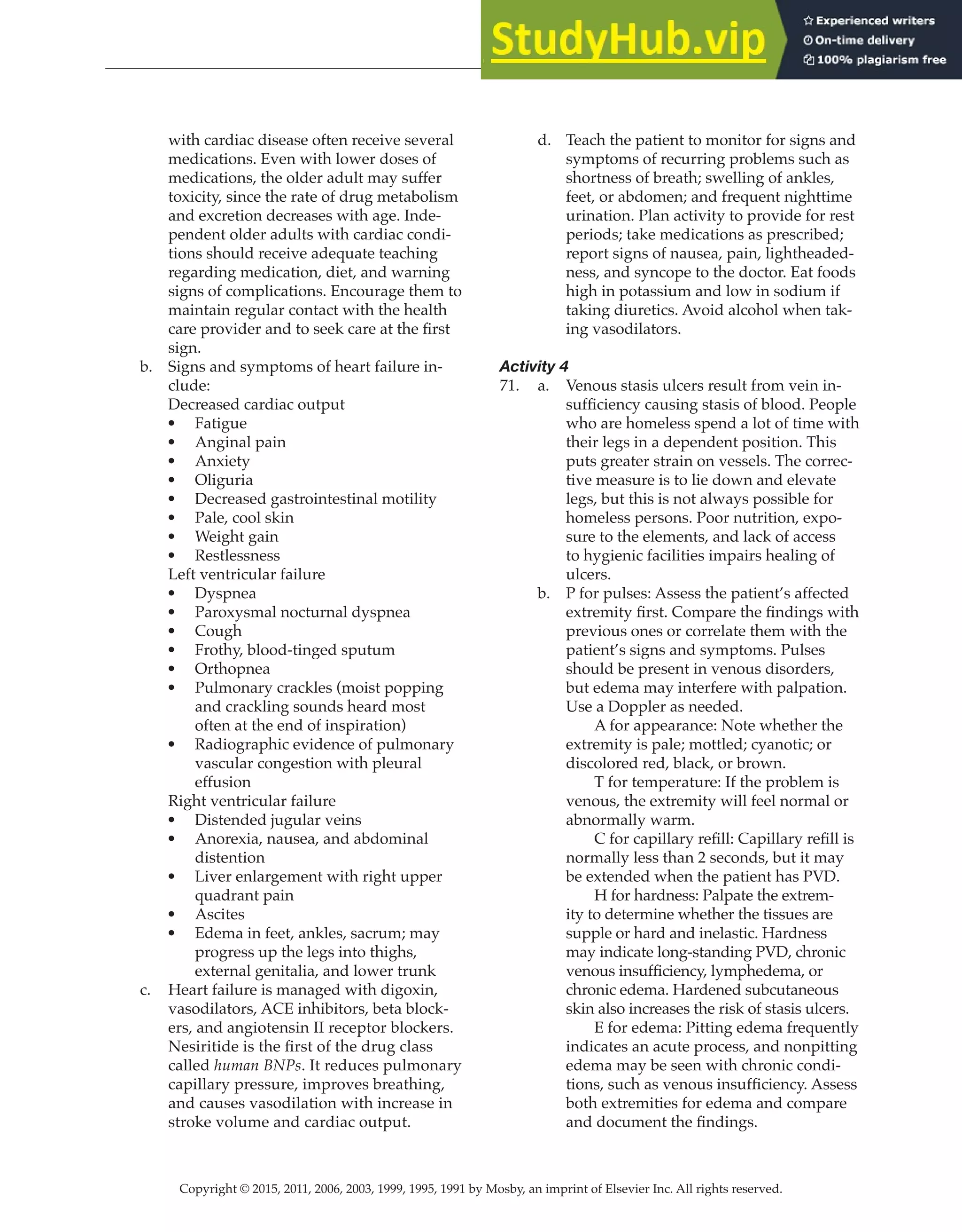 Copyright © 2015, 2011, 2006, 2003, 1999, 1995, 1991 by Mosby, an imprint of Elsevier Inc. All rights reserved.
Answer Key
  
137
  
with cardiac disease often receive several
medications. Even with lower doses of
medications, the older adult may suffer
toxicity, since the rate of drug metabolism
and excretion decreases with age. Inde-
pendent older adults with cardiac condi-
tions should receive adequate teaching
regarding medication, diet, and warning
signs of complications. Encourage them to
maintain regular contact with the health
care provider and to seek care at the first
sign.
b. Signs and symptoms of heart failure in-
clude:
Decreased cardiac output
• Fatigue
• Anginal pain
• Anxiety
• Oliguria
• Decreased gastrointestinal motility
• Pale, cool skin
• Weight gain
• Restlessness
Left ventricular failure
• Dyspnea
• Paroxysmal nocturnal dyspnea
• Cough
• Frothy, blood-tinged sputum
• Orthopnea
• Pulmonary crackles (moist popping
and crackling sounds heard most
often at the end of inspiration)
• Radiographic evidence of pulmonary
vascular congestion with pleural
effusion
Right ventricular failure
• Distended jugular veins
• Anorexia, nausea, and abdominal
distention
• Liver enlargement with right upper
quadrant pain
• Ascites
• Edema in feet, ankles, sacrum; may
progress up the legs into thighs,
external genitalia, and lower trunk
c. Heart failure is managed with digoxin,
vasodilators, ACE inhibitors, beta block-
ers, and angiotensin II receptor blockers.
Nesiritide is the first of the drug class
called human BNPs. It reduces pulmonary
capillary pressure, improves breathing,
and causes vasodilation with increase in
stroke volume and cardiac output.
d. Teach the patient to monitor for signs and
symptoms of recurring problems such as
shortness of breath; swelling of ankles,
feet, or abdomen; and frequent nighttime
urination. Plan activity to provide for rest
periods; take medications as prescribed;
report signs of nausea, pain, lightheaded-
ness, and syncope to the doctor. Eat foods
high in potassium and low in sodium if
taking diuretics. Avoid alcohol when tak-
ing vasodilators.
Activity 4
71. a. Venous stasis ulcers result from vein in-
sufficiency causing stasis of blood. People
who are homeless spend a lot of time with
their legs in a dependent position. This
puts greater strain on vessels. The correc-
tive measure is to lie down and elevate
legs, but this is not always possible for
homeless persons. Poor nutrition, expo-
sure to the elements, and lack of access
to hygienic facilities impairs healing of
ulcers.
b. P for pulses: Assess the patient’s affected
extremity first. Compare the findings with
previous ones or correlate them with the
patient’s signs and symptoms. Pulses
should be present in venous disorders,
but edema may interfere with palpation.
Use a Doppler as needed.
		
A for appearance: Note whether the
extremity is pale; mottled; cyanotic; or
discolored red, black, or brown.
		
T for temperature: If the problem is
venous, the extremity will feel normal or
abnormally warm.
C for capillary refill: Capillary refill is
normally less than 2 seconds, but it may
be extended when the patient has PVD.
		
H for hardness: Palpate the extrem-
ity to determine whether the tissues are
supple or hard and inelastic. Hardness
may indicate long-standing PVD, chronic
venous insufficiency, lymphedema, or
chronic edema. Hardened subcutaneous
skin also increases the risk of stasis ulcers.
		
E for edema: Pitting edema frequently
indicates an acute process, and nonpitting
edema may be seen with chronic condi-
tions, such as venous insufficiency. Assess
both extremities for edema and compare
and document the findings.
 