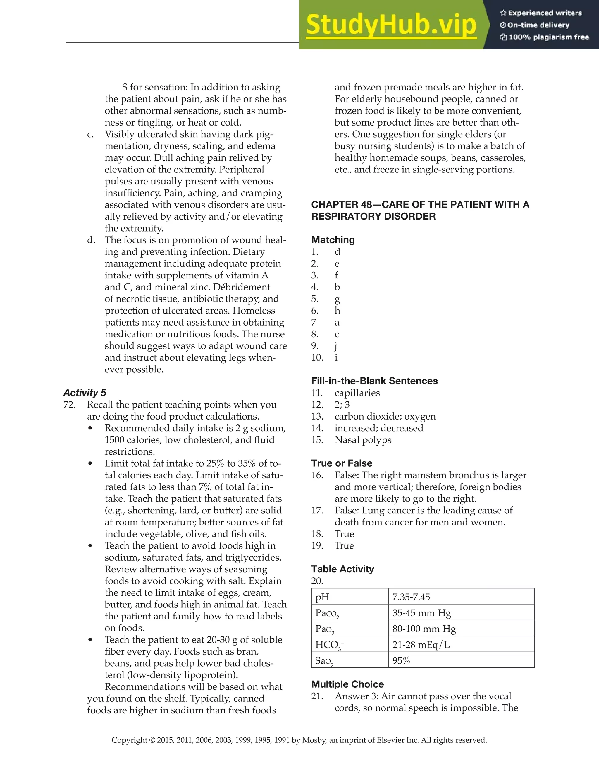 Copyright © 2015, 2011, 2006, 2003, 1999, 1995, 1991 by Mosby, an imprint of Elsevier Inc. All rights reserved.
Answer Key
  
138
  
		
S for sensation: In addition to asking
the patient about pain, ask if he or she has
other abnormal sensations, such as numb-
ness or tingling, or heat or cold.
c. Visibly ulcerated skin having dark pig-
mentation, dryness, scaling, and edema
may occur. Dull aching pain relived by
elevation of the extremity. Peripheral
pulses are usually present with venous
insufficiency. Pain, aching, and cramping
associated with venous disorders are usu-
ally relieved by activity and/or elevating
the extremity.
d. The focus is on promotion of wound heal-
ing and preventing infection. Dietary
management including adequate protein
intake with supplements of vitamin A
and C, and mineral zinc. Débridement
of necrotic tissue, antibiotic therapy, and
protection of ulcerated areas. Homeless
patients may need assistance in obtaining
medication or nutritious foods. The nurse
should suggest ways to adapt wound care
and instruct about elevating legs when-
ever possible.
Activity 5
72. Recall the patient teaching points when you
are doing the food product calculations.
• Recommended daily intake is 2 g sodium,
1500 calories, low cholesterol, and fluid
restrictions.
• Limit total fat intake to 25% to 35% of to-
tal calories each day. Limit intake of satu-
rated fats to less than 7% of total fat in-
take. Teach the patient that saturated fats
(e.g., shortening, lard, or butter) are solid
at room temperature; better sources of fat
include vegetable, olive, and fish oils.
• Teach the patient to avoid foods high in
sodium, saturated fats, and triglycerides.
Review alternative ways of seasoning
foods to avoid cooking with salt. Explain
the need to limit intake of eggs, cream,
butter, and foods high in animal fat. Teach
the patient and family how to read labels
on foods.
• Teach the patient to eat 20-30 g of soluble
fiber every day. Foods such as bran,
beans, and peas help lower bad choles-
terol (low-density lipoprotein).
		
Recommendations will be based on what
you found on the shelf. Typically, canned
foods are higher in sodium than fresh foods
and frozen premade meals are higher in fat.
For elderly housebound people, canned or
frozen food is likely to be more convenient,
but some product lines are better than oth-
ers. One suggestion for single elders (or
busy nursing students) is to make a batch of
healthy homemade soups, beans, casseroles,
etc., and freeze in single-serving portions.
CHAPTER 48—CARE OF THE PATIENT WITH A
RESPIRATORY DISORDER
Matching
1. d
2. e
3. f
4. b
5. g
6. h
7 a
8. c
9. j
10. i
Fill-in-the-Blank Sentences
11. capillaries
12. 2; 3
13. carbon dioxide; oxygen
14. increased; decreased
15. Nasal polyps
True or False
16. False: The right mainstem bronchus is larger
and more vertical; therefore, foreign bodies
are more likely to go to the right.
17. False: Lung cancer is the leading cause of
death from cancer for men and women.
18. True
19. True
Table Activity
20.
pH 7.35-7.45
Paco2
35-45 mm Hg
Pao2
80-100 mm Hg
HCO3
–
21-28 mEq/L
Sao2
95%
Multiple Choice
21. Answer 3: Air cannot pass over the vocal
cords, so normal speech is impossible. The
 