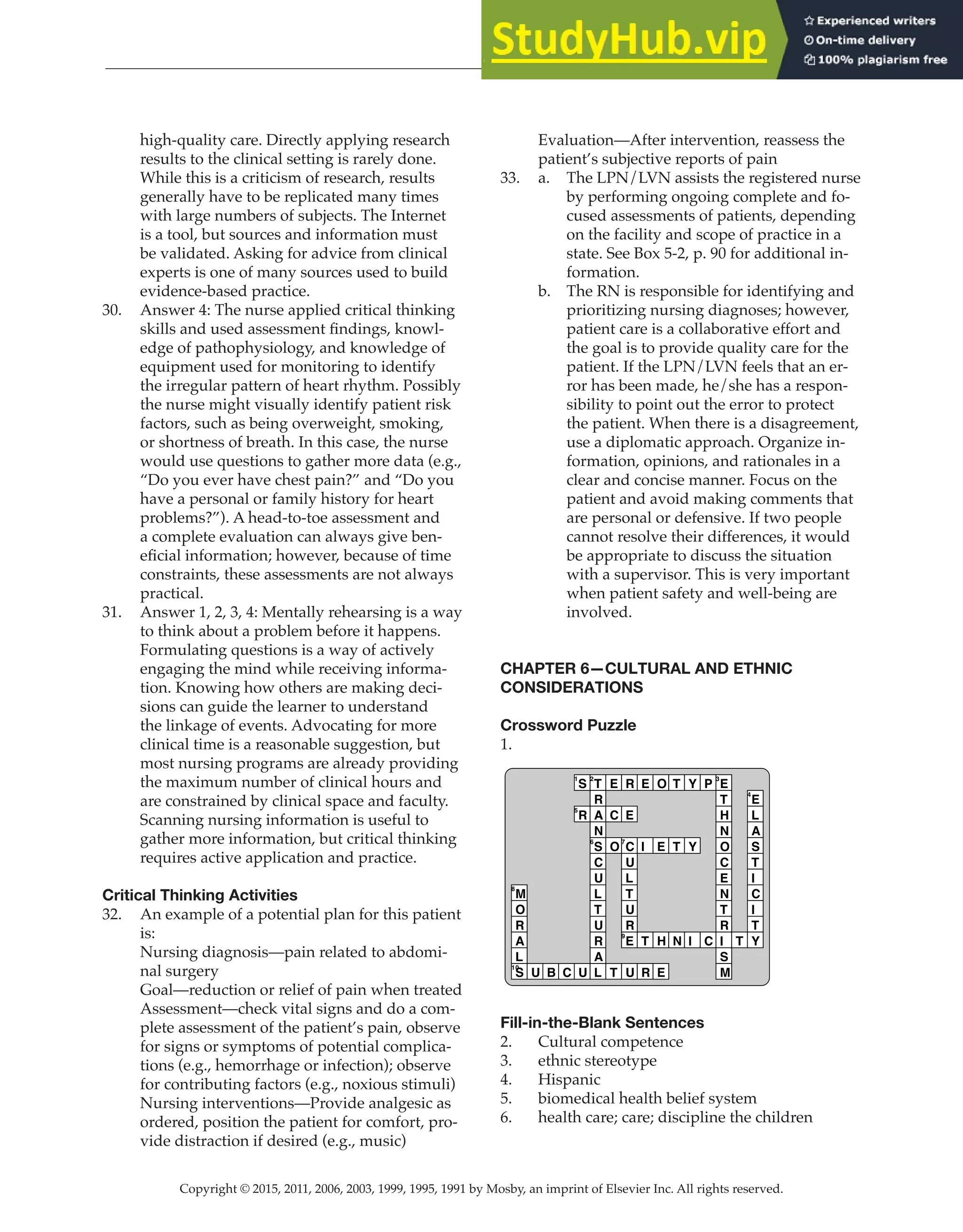 Copyright © 2015, 2011, 2006, 2003, 1999, 1995, 1991 by Mosby, an imprint of Elsevier Inc. All rights reserved.
Answer Key
  
14
  
high-quality care. Directly applying research
results to the clinical setting is rarely done.
While this is a criticism of research, results
generally have to be replicated many times
with large numbers of subjects. The Internet
is a tool, but sources and information must
be validated. Asking for advice from clinical
experts is one of many sources used to build
evidence-based practice.
30. Answer 4: The nurse applied critical thinking
skills and used assessment findings, knowl-
edge of pathophysiology, and knowledge of
equipment used for monitoring to identify
the irregular pattern of heart rhythm. Possibly
the nurse might visually identify patient risk
factors, such as being overweight, smoking,
or shortness of breath. In this case, the nurse
would use questions to gather more data (e.g.,
“Do you ever have chest pain?” and “Do you
have a personal or family history for heart
problems?”). A head-to-toe assessment and
a complete evaluation can always give ben-
eficial information; however, because of time
constraints, these assessments are not always
practical.
31. Answer 1, 2, 3, 4: Mentally rehearsing is a way
to think about a problem before it happens.
Formulating questions is a way of actively
engaging the mind while receiving informa-
tion. Knowing how others are making deci-
sions can guide the learner to understand
the linkage of events. Advocating for more
clinical time is a reasonable suggestion, but
most nursing programs are already providing
the maximum number of clinical hours and
are constrained by clinical space and faculty.
Scanning nursing information is useful to
gather more information, but critical thinking
requires active application and practice.
Critical Thinking Activities
32. An example of a potential plan for this patient
is:
Nursing diagnosis—pain related to abdomi-
nal surgery
Goal—reduction or relief of pain when treated
Assessment—check vital signs and do a com-
plete assessment of the patient’s pain, observe
for signs or symptoms of potential complica-
tions (e.g., hemorrhage or infection); observe
for contributing factors (e.g., noxious stimuli)
Nursing interventions—Provide analgesic as
ordered, position the patient for comfort, pro-
vide distraction if desired (e.g., music)
Evaluation—After intervention, reassess the
patient’s subjective reports of pain
33. a. The LPN/LVN assists the registered nurse
by performing ongoing complete and fo-
cused assessments of patients, depending
on the facility and scope of practice in a
state. See Box 5-2, p. 90 for additional in-
formation.
b. The RN is responsible for identifying and
prioritizing nursing diagnoses; however,
patient care is a collaborative effort and
the goal is to provide quality care for the
patient. If the LPN/LVN feels that an er-
ror has been made, he/she has a respon-
sibility to point out the error to protect
the patient. When there is a disagreement,
use a diplomatic approach. Organize in-
formation, opinions, and rationales in a
clear and concise manner. Focus on the
patient and avoid making comments that
are personal or defensive. If two people
cannot resolve their differences, it would
be appropriate to discuss the situation
with a supervisor. This is very important
when patient safety and well-being are
involved.
CHAPTER 6—CULTURAL AND ETHNIC
CONSIDERATIONS
Crossword Puzzle
1.
M
8
O
R
A
L
S
10
U B C
S
1
R
5
U
T
2
R
A
N
S
6
C
U
L
T
U
R
A
L
E
C
O
T
R
E
C
7
U
L
T
U
R
E
9
U
E
I
T
R
O
E
H
E
T
T
N
Y
Y
I
P
C
E
3
T
H
N
O
C
E
N
T
R
I
S
M
T
E
4
L
A
S
T
I
C
I
T
Y
Fill-in-the-Blank Sentences
2. Cultural competence
3. ethnic stereotype
4. Hispanic
5. biomedical health belief system
6. health care; care; discipline the children
 