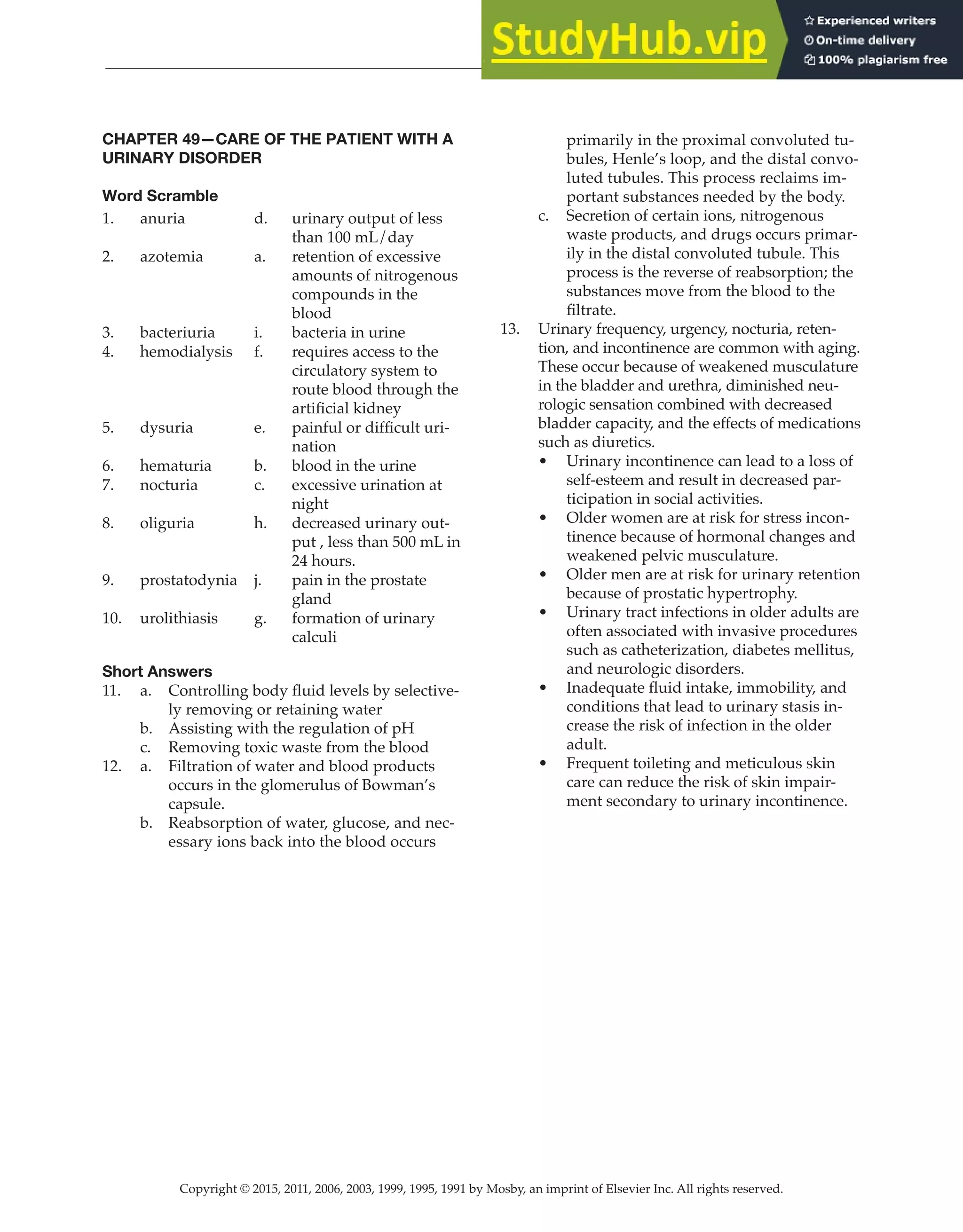 Copyright © 2015, 2011, 2006, 2003, 1999, 1995, 1991 by Mosby, an imprint of Elsevier Inc. All rights reserved.
Answer Key
  
142
  
CHAPTER 49—CARE OF THE PATIENT WITH A
URINARY DISORDER
Word Scramble
1. anuria d. urinary output of less
than 100 mL/day
2. azotemia a. retention of excessive
amounts of nitrogenous
compounds in the
blood
3. bacteriuria i. bacteria in urine
4. hemodialysis f. requires access to the
circulatory system to
route blood through the
artificial kidney
5. dysuria e. painful or difficult uri-
nation
6. hematuria b. blood in the urine
7. nocturia c. excessive urination at
night
8. oliguria h. decreased urinary out-
put , less than 500 mL in
24 hours.
9. prostatodynia j. pain in the prostate
gland
10. urolithiasis g. formation of urinary
calculi
Short Answers
11. a. Controlling body fluid levels by selective-
ly removing or retaining water
b. Assisting with the regulation of pH
c. Removing toxic waste from the blood
12. a. Filtration of water and blood products
occurs in the glomerulus of Bowman’s
capsule.
b. Reabsorption of water, glucose, and nec-
essary ions back into the blood occurs
primarily in the proximal convoluted tu-
bules, Henle’s loop, and the distal convo-
luted tubules. This process reclaims im-
portant substances needed by the body.
c. Secretion of certain ions, nitrogenous
waste products, and drugs occurs primar-
ily in the distal convoluted tubule. This
process is the reverse of reabsorption; the
substances move from the blood to the
filtrate.
13. Urinary frequency, urgency, nocturia, reten-
tion, and incontinence are common with aging.
These occur because of weakened musculature
in the bladder and urethra, diminished neu-
rologic sensation combined with decreased
bladder capacity, and the effects of medications
such as diuretics.
• Urinary incontinence can lead to a loss of
self-esteem and result in decreased par-
ticipation in social activities.
• Older women are at risk for stress incon-
tinence because of hormonal changes and
weakened pelvic musculature.
• Older men are at risk for urinary retention
because of prostatic hypertrophy.
• Urinary tract infections in older adults are
often associated with invasive procedures
such as catheterization, diabetes mellitus,
and neurologic disorders.
• Inadequate fluid intake, immobility, and
conditions that lead to urinary stasis in-
crease the risk of infection in the older
adult.
• Frequent toileting and meticulous skin
care can reduce the risk of skin impair-
ment secondary to urinary incontinence.
 