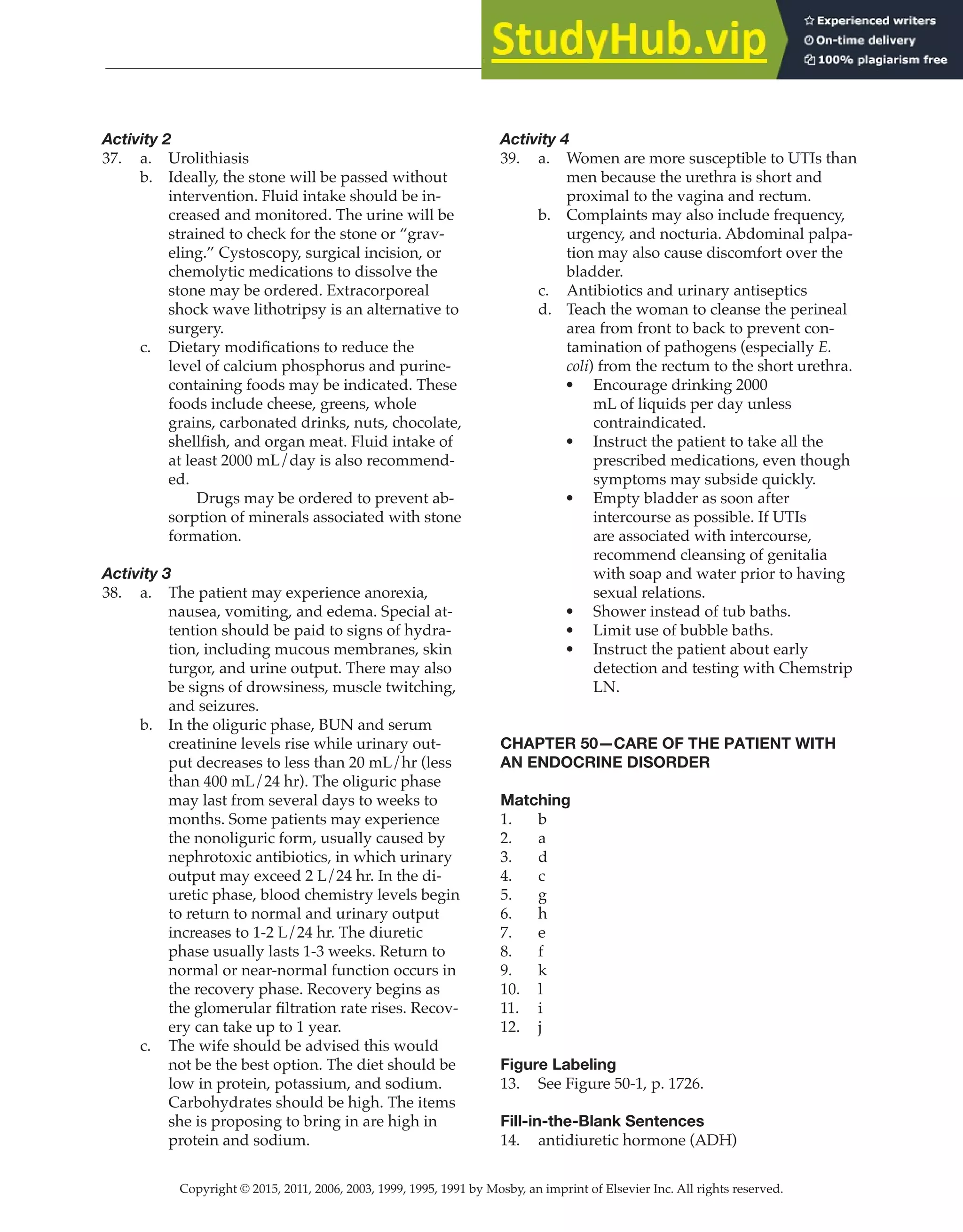 Copyright © 2015, 2011, 2006, 2003, 1999, 1995, 1991 by Mosby, an imprint of Elsevier Inc. All rights reserved.
Answer Key
  
145
  
Activity 2
37. a. Urolithiasis
b. Ideally, the stone will be passed without
intervention. Fluid intake should be in-
creased and monitored. The urine will be
strained to check for the stone or “grav-
eling.” Cystoscopy, surgical incision, or
chemolytic medications to dissolve the
stone may be ordered. Extracorporeal
shock wave lithotripsy is an alternative to
surgery.
c. Dietary modifications to reduce the
level of calcium phosphorus and purine-
containing foods may be indicated. These
foods include cheese, greens, whole
grains, carbonated drinks, nuts, chocolate,
shellfish, and organ meat. Fluid intake of
at least 2000 mL/day is also recommend-
ed.
		
Drugs may be ordered to prevent ab-
sorption of minerals associated with stone
formation.
Activity 3
38. a. The patient may experience anorexia,
nausea, vomiting, and edema. Special at-
tention should be paid to signs of hydra-
tion, including mucous membranes, skin
turgor, and urine output. There may also
be signs of drowsiness, muscle twitching,
and seizures.
b. In the oliguric phase, BUN and serum
creatinine levels rise while urinary out-
put decreases to less than 20 mL/hr (less
than 400 mL/24 hr). The oliguric phase
may last from several days to weeks to
months. Some patients may experience
the nonoliguric form, usually caused by
nephrotoxic antibiotics, in which urinary
output may exceed 2 L/24 hr. In the di-
uretic phase, blood chemistry levels begin
to return to normal and urinary output
increases to 1-2 L/24 hr. The diuretic
phase usually lasts 1-3 weeks. Return to
normal or near-normal function occurs in
the recovery phase. Recovery begins as
the glomerular filtration rate rises. Recov-
ery can take up to 1 year.
c. The wife should be advised this would
not be the best option. The diet should be
low in protein, potassium, and sodium.
Carbohydrates should be high. The items
she is proposing to bring in are high in
protein and sodium.
Activity 4
39. a. Women are more susceptible to UTIs than
men because the urethra is short and
proximal to the vagina and rectum.
b. Complaints may also include frequency,
urgency, and nocturia. Abdominal palpa-
tion may also cause discomfort over the
bladder.
c. Antibiotics and urinary antiseptics
d. Teach the woman to cleanse the perineal
area from front to back to prevent con-
tamination of pathogens (especially E.
coli) from the rectum to the short urethra.
• Encourage drinking 2000
mL of liquids per day unless
contraindicated.
• Instruct the patient to take all the
prescribed medications, even though
symptoms may subside quickly.
• Empty bladder as soon after
intercourse as possible. If UTIs
are associated with intercourse,
recommend cleansing of genitalia
with soap and water prior to having
sexual relations.
• Shower instead of tub baths.
• Limit use of bubble baths.
• Instruct the patient about early
detection and testing with Chemstrip
LN.
CHAPTER 50—CARE OF THE PATIENT WITH
AN ENDOCRINE DISORDER
Matching
1. b
2. a
3. d
4. c
5. g
6. h
7. e
8. f
9. k
10. l
11. i
12. j
Figure Labeling
13. See Figure 50-1, p. 1726.
Fill-in-the-Blank Sentences
14. antidiuretic hormone (ADH)
 