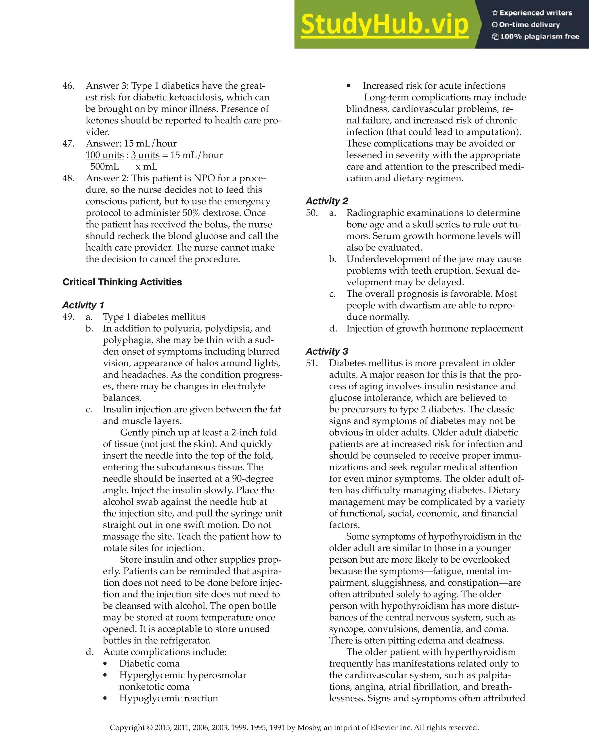 Copyright © 2015, 2011, 2006, 2003, 1999, 1995, 1991 by Mosby, an imprint of Elsevier Inc. All rights reserved.
Answer Key
  
148
  
46. Answer 3: Type 1 diabetics have the great-
est risk for diabetic ketoacidosis, which can
be brought on by minor illness. Presence of
ketones should be reported to health care pro-
vider.
47. Answer: 15 mL/hour
100 units : 3 units = 15 mL/hour
500mL x mL
48. Answer 2: This patient is NPO for a proce-
dure, so the nurse decides not to feed this
conscious patient, but to use the emergency
protocol to administer 50% dextrose. Once
the patient has received the bolus, the nurse
should recheck the blood glucose and call the
health care provider. The nurse cannot make
the decision to cancel the procedure.
Critical Thinking Activities
Activity 1
49. a. Type 1 diabetes mellitus
b. In addition to polyuria, polydipsia, and
polyphagia, she may be thin with a sud-
den onset of symptoms including blurred
vision, appearance of halos around lights,
and headaches. As the condition progress-
es, there may be changes in electrolyte
balances.
c. Insulin injection are given between the fat
and muscle layers.
		
Gently pinch up at least a 2-inch fold
of tissue (not just the skin). And quickly
insert the needle into the top of the fold,
entering the subcutaneous tissue. The
needle should be inserted at a 90-degree
angle. Inject the insulin slowly. Place the
alcohol swab against the needle hub at
the injection site, and pull the syringe unit
straight out in one swift motion. Do not
massage the site. Teach the patient how to
rotate sites for injection.
		
Store insulin and other supplies prop-
erly. Patients can be reminded that aspira-
tion does not need to be done before injec-
tion and the injection site does not need to
be cleansed with alcohol. The open bottle
may be stored at room temperature once
opened. It is acceptable to store unused
bottles in the refrigerator.
d. Acute complications include:
• Diabetic coma
• Hyperglycemic hyperosmolar
nonketotic coma
• Hypoglycemic reaction
• Increased risk for acute infections
		
Long-term complications may include
blindness, cardiovascular problems, re-
nal failure, and increased risk of chronic
infection (that could lead to amputation).
These complications may be avoided or
lessened in severity with the appropriate
care and attention to the prescribed medi-
cation and dietary regimen.
Activity 2
50. a. Radiographic examinations to determine
bone age and a skull series to rule out tu-
mors. Serum growth hormone levels will
also be evaluated.
b. Underdevelopment of the jaw may cause
problems with teeth eruption. Sexual de-
velopment may be delayed.
c. The overall prognosis is favorable. Most
people with dwarfism are able to repro-
duce normally.
d. Injection of growth hormone replacement
Activity 3
51. Diabetes mellitus is more prevalent in older
adults. A major reason for this is that the pro-
cess of aging involves insulin resistance and
glucose intolerance, which are believed to
be precursors to type 2 diabetes. The classic
signs and symptoms of diabetes may not be
obvious in older adults. Older adult diabetic
patients are at increased risk for infection and
should be counseled to receive proper immu-
nizations and seek regular medical attention
for even minor symptoms. The older adult of-
ten has difficulty managing diabetes. Dietary
management may be complicated by a variety
of functional, social, economic, and financial
factors.
		
Some symptoms of hypothyroidism in the
older adult are similar to those in a younger
person but are more likely to be overlooked
because the symptoms—fatigue, mental im-
pairment, sluggishness, and constipation—are
often attributed solely to aging. The older
person with hypothyroidism has more distur-
bances of the central nervous system, such as
syncope, convulsions, dementia, and coma.
There is often pitting edema and deafness.
		
The older patient with hyperthyroidism
frequently has manifestations related only to
the cardiovascular system, such as palpita-
tions, angina, atrial fibrillation, and breath-
lessness. Signs and symptoms often attributed
 