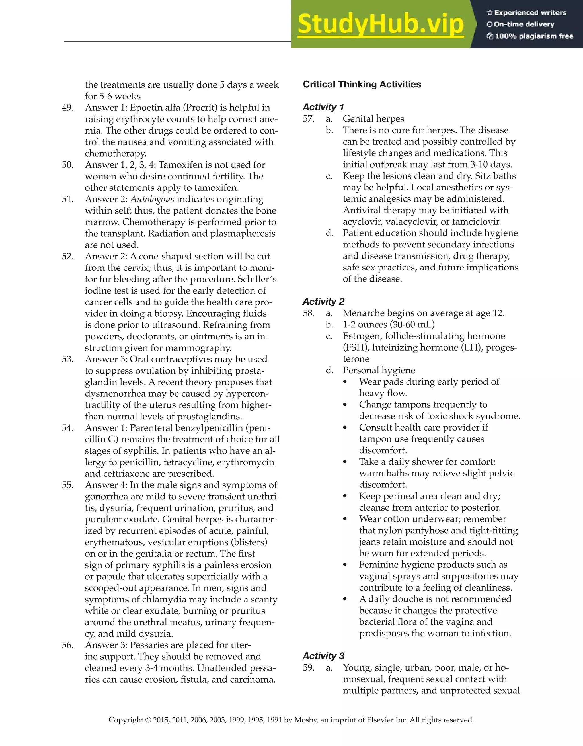 Copyright © 2015, 2011, 2006, 2003, 1999, 1995, 1991 by Mosby, an imprint of Elsevier Inc. All rights reserved.
Answer Key
  
151
  
the treatments are usually done 5 days a week
for 5-6 weeks
49. Answer 1: Epoetin alfa (Procrit) is helpful in
raising erythrocyte counts to help correct ane-
mia. The other drugs could be ordered to con-
trol the nausea and vomiting associated with
chemotherapy.
50. Answer 1, 2, 3, 4: Tamoxifen is not used for
women who desire continued fertility. The
other statements apply to tamoxifen.
51. Answer 2: Autologous indicates originating
within self; thus, the patient donates the bone
marrow. Chemotherapy is performed prior to
the transplant. Radiation and plasmapheresis
are not used.
52. Answer 2: A cone-shaped section will be cut
from the cervix; thus, it is important to moni-
tor for bleeding after the procedure. Schiller’s
iodine test is used for the early detection of
cancer cells and to guide the health care pro-
vider in doing a biopsy. Encouraging fluids
is done prior to ultrasound. Refraining from
powders, deodorants, or ointments is an in-
struction given for mammography.
53. Answer 3: Oral contraceptives may be used
to suppress ovulation by inhibiting prosta-
glandin levels. A recent theory proposes that
dysmenorrhea may be caused by hypercon-
tractility of the uterus resulting from higher-
than-normal levels of prostaglandins.
54. Answer 1: Parenteral benzylpenicillin (peni-
cillin G) remains the treatment of choice for all
stages of syphilis. In patients who have an al-
lergy to penicillin, tetracycline, erythromycin
and ceftriaxone are prescribed.
55. Answer 4: In the male signs and symptoms of
gonorrhea are mild to severe transient urethri-
tis, dysuria, frequent urination, pruritus, and
purulent exudate. Genital herpes is character-
ized by recurrent episodes of acute, painful,
erythematous, vesicular eruptions (blisters)
on or in the genitalia or rectum. The first
sign of primary syphilis is a painless erosion
or papule that ulcerates superficially with a
scooped-out appearance. In men, signs and
symptoms of chlamydia may include a scanty
white or clear exudate, burning or pruritus
around the urethral meatus, urinary frequen-
cy, and mild dysuria.
56. Answer 3: Pessaries are placed for uter-
ine support. They should be removed and
cleaned every 3-4 months. Unattended pessa-
ries can cause erosion, fistula, and carcinoma.
Critical Thinking Activities
Activity 1
57. a. Genital herpes
b. There is no cure for herpes. The disease
can be treated and possibly controlled by
lifestyle changes and medications. This
initial outbreak may last from 3-10 days.
c. Keep the lesions clean and dry. Sitz baths
may be helpful. Local anesthetics or sys-
temic analgesics may be administered.
Antiviral therapy may be initiated with
acyclovir, valacyclovir, or famciclovir.
d. Patient education should include hygiene
methods to prevent secondary infections
and disease transmission, drug therapy,
safe sex practices, and future implications
of the disease.
Activity 2
58. a. Menarche begins on average at age 12.
b. 1-2 ounces (30-60 mL)
c. Estrogen, follicle-stimulating hormone
(FSH), luteinizing hormone (LH), proges-
terone
d. Personal hygiene
• Wear pads during early period of
heavy flow.
• Change tampons frequently to
decrease risk of toxic shock syndrome.
• Consult health care provider if
tampon use frequently causes
discomfort.
• Take a daily shower for comfort;
warm baths may relieve slight pelvic
discomfort.
• Keep perineal area clean and dry;
cleanse from anterior to posterior.
• Wear cotton underwear; remember
that nylon pantyhose and tight-fitting
jeans retain moisture and should not
be worn for extended periods.
• Feminine hygiene products such as
vaginal sprays and suppositories may
contribute to a feeling of cleanliness.
• A daily douche is not recommended
because it changes the protective
bacterial flora of the vagina and
predisposes the woman to infection.
Activity 3
59. a. Young, single, urban, poor, male, or ho-
mosexual, frequent sexual contact with
multiple partners, and unprotected sexual
 