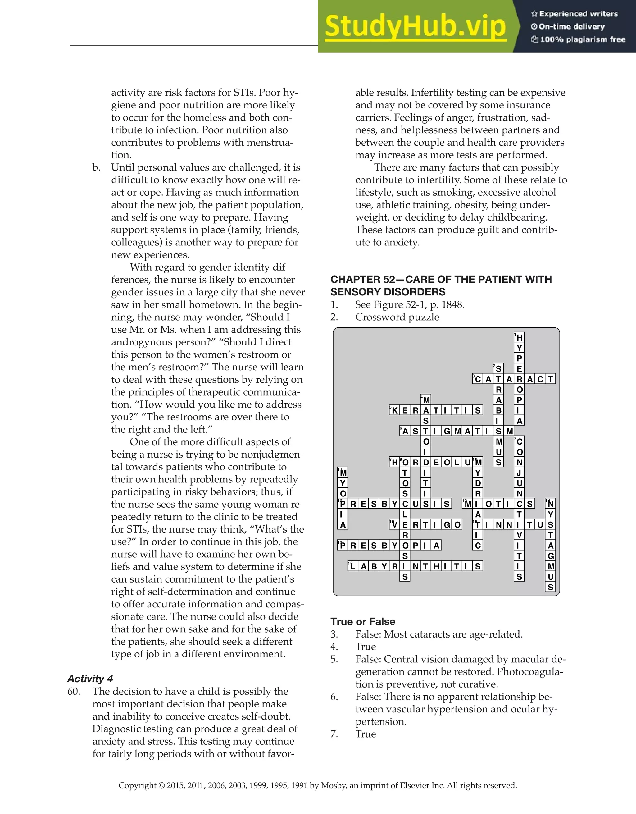 Copyright © 2015, 2011, 2006, 2003, 1999, 1995, 1991 by Mosby, an imprint of Elsevier Inc. All rights reserved.
Answer Key
  
152
  
activity are risk factors for STIs. Poor hy-
giene and poor nutrition are more likely
to occur for the homeless and both con-
tribute to infection. Poor nutrition also
contributes to problems with menstrua-
tion.
b. Until personal values are challenged, it is
difficult to know exactly how one will re-
act or cope. Having as much information
about the new job, the patient population,
and self is one way to prepare. Having
support systems in place (family, friends,
colleagues) is another way to prepare for
new experiences.
		
With regard to gender identity dif-
ferences, the nurse is likely to encounter
gender issues in a large city that she never
saw in her small hometown. In the begin-
ning, the nurse may wonder, “Should I
use Mr. or Ms. when I am addressing this
androgynous person?” “Should I direct
this person to the women’s restroom or
the men’s restroom?” The nurse will learn
to deal with these questions by relying on
the principles of therapeutic communica-
tion. “How would you like me to address
you?” “The restrooms are over there to
the right and the left.”
One of the more difficult aspects of
being a nurse is trying to be nonjudgmen-
tal towards patients who contribute to
their own health problems by repeatedly
participating in risky behaviors; thus, if
the nurse sees the same young woman re-
peatedly return to the clinic to be treated
for STIs, the nurse may think, “What’s the
use?” In order to continue in this job, the
nurse will have to examine her own be-
liefs and value system to determine if she
can sustain commitment to the patient’s
right of self-determination and continue
to offer accurate information and compas-
sionate care. The nurse could also decide
that for her own sake and for the sake of
the patients, she should seek a different
type of job in a different environment.
Activity 4
60. The decision to have a child is possibly the
most important decision that people make
and inability to conceive creates self-doubt.
Diagnostic testing can produce a great deal of
anxiety and stress. This testing may continue
for fairly long periods with or without favor-
able results. Infertility testing can be expensive
and may not be covered by some insurance
carriers. Feelings of anger, frustration, sad-
ness, and helplessness between partners and
between the couple and health care providers
may increase as more tests are performed.
		
There are many factors that can possibly
contribute to infertility. Some of these relate to
lifestyle, such as smoking, excessive alcohol
use, athletic training, obesity, being under-
weight, or deciding to delay childbearing.
These factors can produce guilt and contrib-
ute to anxiety.
CHAPTER 52—CARE OF THE PATIENT WITH
SENSORY DISORDERS
1. See Figure 52-1, p. 1848.
2. Crossword puzzle
M
11
Y
O
P
12
I
A
P
17
R
R
L
18
E
E
A
S
S
B
B
B
Y
K
5
H
8
Y
V
15
Y
R
E
A
6
O
9
T
O
S
C
L
E
R
O
S
I
S
R
S
R
U
R
P
N
M
4
A
S
T
O
I
D
I
T
I
S
T
I
T
T
I
E
I
I
A
H
I
G
O
S
G
I
T
M
L
O
T
I
A
U
M
13
I
C
3
S
T
M
10
Y
D
R
I
A
T
16
I
C
S
A
I
O
I
S
2
T
R
A
B
I
S
M
U
S
T
N
A
M
I
N
H
1
Y
P
E
R
O
P
I
A
C
7
O
N
J
U
N
C
T
I
V
I
T
I
S
A
S
T
C
U
T
N
14
Y
S
T
A
G
M
U
S
True or False
3. False: Most cataracts are age-related.
4. True
5. False: Central vision damaged by macular de-
generation cannot be restored. Photocoagula-
tion is preventive, not curative.
6. False: There is no apparent relationship be-
tween vascular hypertension and ocular hy-
pertension.
7. True
 