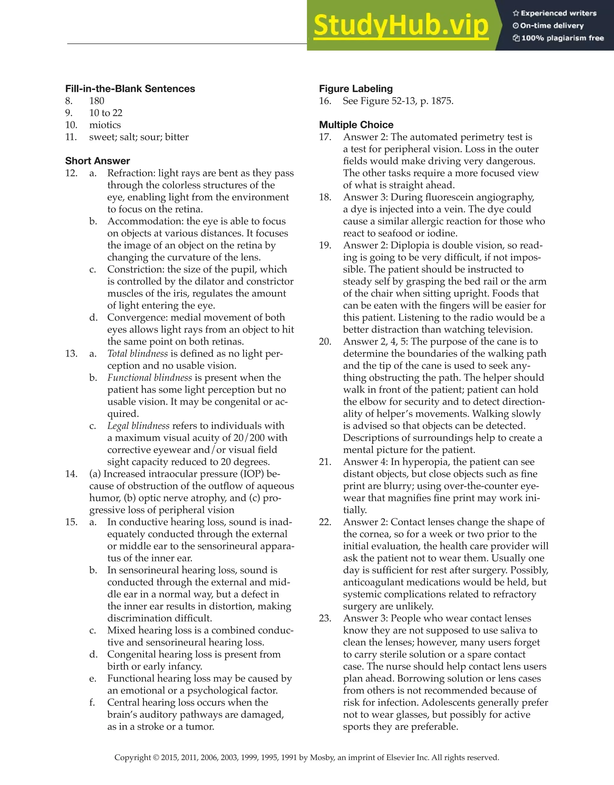 Copyright © 2015, 2011, 2006, 2003, 1999, 1995, 1991 by Mosby, an imprint of Elsevier Inc. All rights reserved.
Answer Key
  
153
  
Fill-in-the-Blank Sentences
8. 180
9. 10 to 22
10. miotics
11. sweet; salt; sour; bitter
Short Answer
12. a. Refraction: light rays are bent as they pass
through the colorless structures of the
eye, enabling light from the environment
to focus on the retina.
b. Accommodation: the eye is able to focus
on objects at various distances. It focuses
the image of an object on the retina by
changing the curvature of the lens.
c. Constriction: the size of the pupil, which
is controlled by the dilator and constrictor
muscles of the iris, regulates the amount
of light entering the eye.
d. Convergence: medial movement of both
eyes allows light rays from an object to hit
the same point on both retinas.
13. a. Total blindness is defined as no light per-
ception and no usable vision.
b. Functional blindness is present when the
patient has some light perception but no
usable vision. It may be congenital or ac-
quired.
c. Legal blindness refers to individuals with
a maximum visual acuity of 20/200 with
corrective eyewear and/or visual field
sight capacity reduced to 20 degrees.
14. (a) Increased intraocular pressure (IOP) be-
cause of obstruction of the outflow of aqueous
humor, (b) optic nerve atrophy, and (c) pro-
gressive loss of peripheral vision
15. a. In conductive hearing loss, sound is inad-
equately conducted through the external
or middle ear to the sensorineural appara-
tus of the inner ear.
b. In sensorineural hearing loss, sound is
conducted through the external and mid-
dle ear in a normal way, but a defect in
the inner ear results in distortion, making
discrimination difficult.
c. Mixed hearing loss is a combined conduc-
tive and sensorineural hearing loss.
d. Congenital hearing loss is present from
birth or early infancy.
e. Functional hearing loss may be caused by
an emotional or a psychological factor.
f. Central hearing loss occurs when the
brain’s auditory pathways are damaged,
as in a stroke or a tumor.
Figure Labeling
16. See Figure 52-13, p. 1875.
Multiple Choice
17. Answer 2: The automated perimetry test is
a test for peripheral vision. Loss in the outer
fields would make driving very dangerous.
The other tasks require a more focused view
of what is straight ahead.
18. Answer 3: During fluorescein angiography,
a dye is injected into a vein. The dye could
cause a similar allergic reaction for those who
react to seafood or iodine.
19. Answer 2: Diplopia is double vision, so read-
ing is going to be very difficult, if not impos-
sible. The patient should be instructed to
steady self by grasping the bed rail or the arm
of the chair when sitting upright. Foods that
can be eaten with the fingers will be easier for
this patient. Listening to the radio would be a
better distraction than watching television.
20. Answer 2, 4, 5: The purpose of the cane is to
determine the boundaries of the walking path
and the tip of the cane is used to seek any-
thing obstructing the path. The helper should
walk in front of the patient; patient can hold
the elbow for security and to detect direction-
ality of helper’s movements. Walking slowly
is advised so that objects can be detected.
Descriptions of surroundings help to create a
mental picture for the patient.
21. Answer 4: In hyperopia, the patient can see
distant objects, but close objects such as fine
print are blurry; using over-the-counter eye-
wear that magnifies fine print may work ini-
tially.
22. Answer 2: Contact lenses change the shape of
the cornea, so for a week or two prior to the
initial evaluation, the health care provider will
ask the patient not to wear them. Usually one
day is sufficient for rest after surgery. Possibly,
anticoagulant medications would be held, but
systemic complications related to refractory
surgery are unlikely.
23. Answer 3: People who wear contact lenses
know they are not supposed to use saliva to
clean the lenses; however, many users forget
to carry sterile solution or a spare contact
case. The nurse should help contact lens users
plan ahead. Borrowing solution or lens cases
from others is not recommended because of
risk for infection. Adolescents generally prefer
not to wear glasses, but possibly for active
sports they are preferable.
 