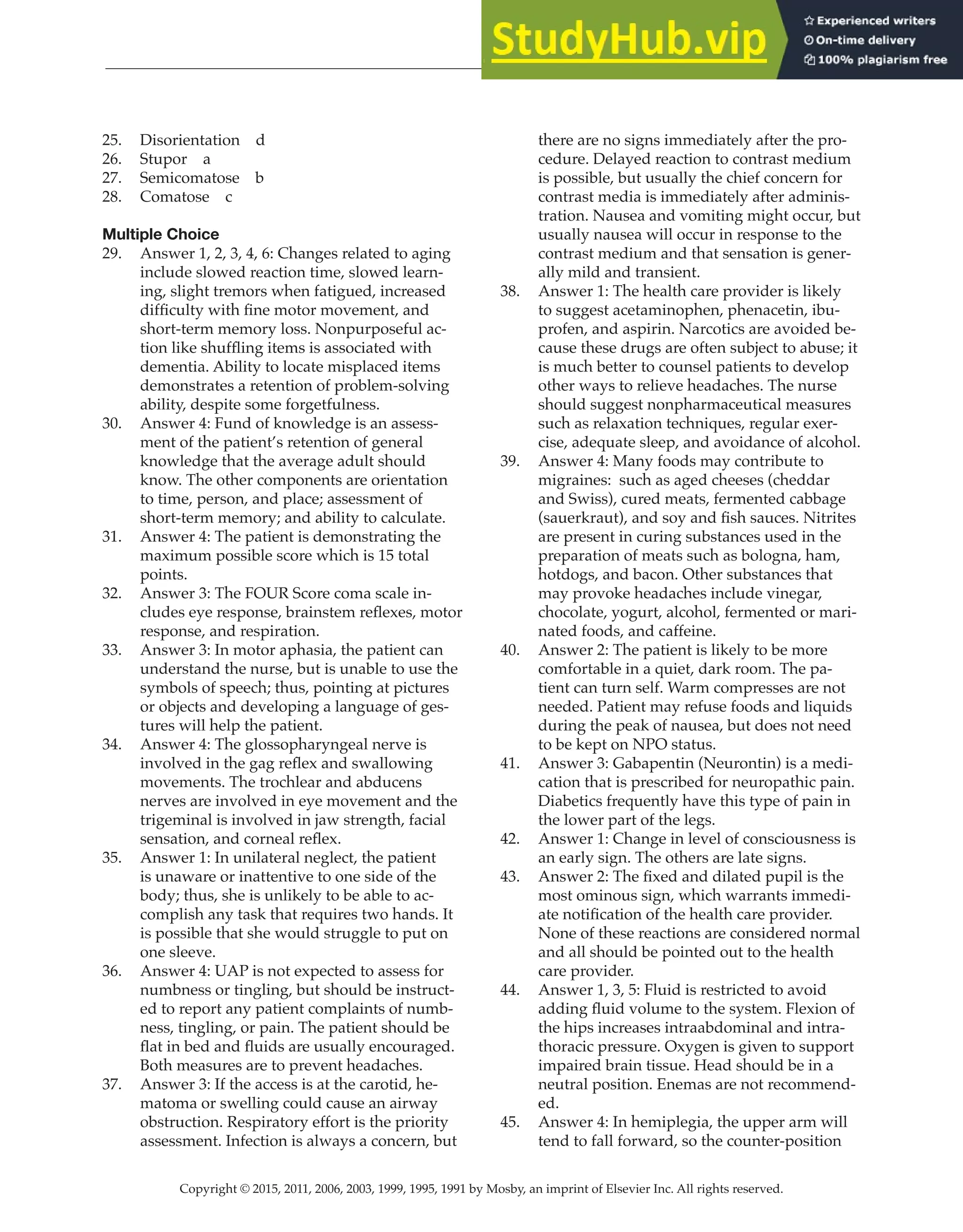 Copyright © 2015, 2011, 2006, 2003, 1999, 1995, 1991 by Mosby, an imprint of Elsevier Inc. All rights reserved.
Answer Key
  
156
  
25. Disorientation d
26. Stupor a
27. Semicomatose b
28. Comatose c
Multiple Choice
29. Answer 1, 2, 3, 4, 6: Changes related to aging
include slowed reaction time, slowed learn-
ing, slight tremors when fatigued, increased
difficulty with fine motor movement, and
short-term memory loss. Nonpurposeful ac-
tion like shuffling items is associated with
dementia. Ability to locate misplaced items
demonstrates a retention of problem-solving
ability, despite some forgetfulness.
30. Answer 4: Fund of knowledge is an assess-
ment of the patient’s retention of general
knowledge that the average adult should
know. The other components are orientation
to time, person, and place; assessment of
short-term memory; and ability to calculate.
31. Answer 4: The patient is demonstrating the
maximum possible score which is 15 total
points.
32. Answer 3: The FOUR Score coma scale in-
cludes eye response, brainstem reflexes, motor
response, and respiration.
33. Answer 3: In motor aphasia, the patient can
understand the nurse, but is unable to use the
symbols of speech; thus, pointing at pictures
or objects and developing a language of ges-
tures will help the patient.
34. Answer 4: The glossopharyngeal nerve is
involved in the gag reflex and swallowing
movements. The trochlear and abducens
nerves are involved in eye movement and the
trigeminal is involved in jaw strength, facial
sensation, and corneal reflex.
35. Answer 1: In unilateral neglect, the patient
is unaware or inattentive to one side of the
body; thus, she is unlikely to be able to ac-
complish any task that requires two hands. It
is possible that she would struggle to put on
one sleeve.
36. Answer 4: UAP is not expected to assess for
numbness or tingling, but should be instruct-
ed to report any patient complaints of numb-
ness, tingling, or pain. The patient should be
flat in bed and fluids are usually encouraged.
Both measures are to prevent headaches.
37. Answer 3: If the access is at the carotid, he-
matoma or swelling could cause an airway
obstruction. Respiratory effort is the priority
assessment. Infection is always a concern, but
there are no signs immediately after the pro-
cedure. Delayed reaction to contrast medium
is possible, but usually the chief concern for
contrast media is immediately after adminis-
tration. Nausea and vomiting might occur, but
usually nausea will occur in response to the
contrast medium and that sensation is gener-
ally mild and transient.
38. Answer 1: The health care provider is likely
to suggest acetaminophen, phenacetin, ibu-
profen, and aspirin. Narcotics are avoided be-
cause these drugs are often subject to abuse; it
is much better to counsel patients to develop
other ways to relieve headaches. The nurse
should suggest nonpharmaceutical measures
such as relaxation techniques, regular exer-
cise, adequate sleep, and avoidance of alcohol.
39. Answer 4: Many foods may contribute to
migraines: such as aged cheeses (cheddar
and Swiss), cured meats, fermented cabbage
(sauerkraut), and soy and fish sauces. Nitrites
are present in curing substances used in the
preparation of meats such as bologna, ham,
hotdogs, and bacon. Other substances that
may provoke headaches include vinegar,
chocolate, yogurt, alcohol, fermented or mari-
nated foods, and caffeine.
40. Answer 2: The patient is likely to be more
comfortable in a quiet, dark room. The pa-
tient can turn self. Warm compresses are not
needed. Patient may refuse foods and liquids
during the peak of nausea, but does not need
to be kept on NPO status.
41. Answer 3: Gabapentin (Neurontin) is a medi-
cation that is prescribed for neuropathic pain.
Diabetics frequently have this type of pain in
the lower part of the legs.
42. Answer 1: Change in level of consciousness is
an early sign. The others are late signs.
43. Answer 2: The fixed and dilated pupil is the
most ominous sign, which warrants immedi-
ate notification of the health care provider.
None of these reactions are considered normal
and all should be pointed out to the health
care provider.
44. Answer 1, 3, 5: Fluid is restricted to avoid
adding fluid volume to the system. Flexion of
the hips increases intraabdominal and intra-
thoracic pressure. Oxygen is given to support
impaired brain tissue. Head should be in a
neutral position. Enemas are not recommend-
ed.
45. Answer 4: In hemiplegia, the upper arm will
tend to fall forward, so the counter-position
 
