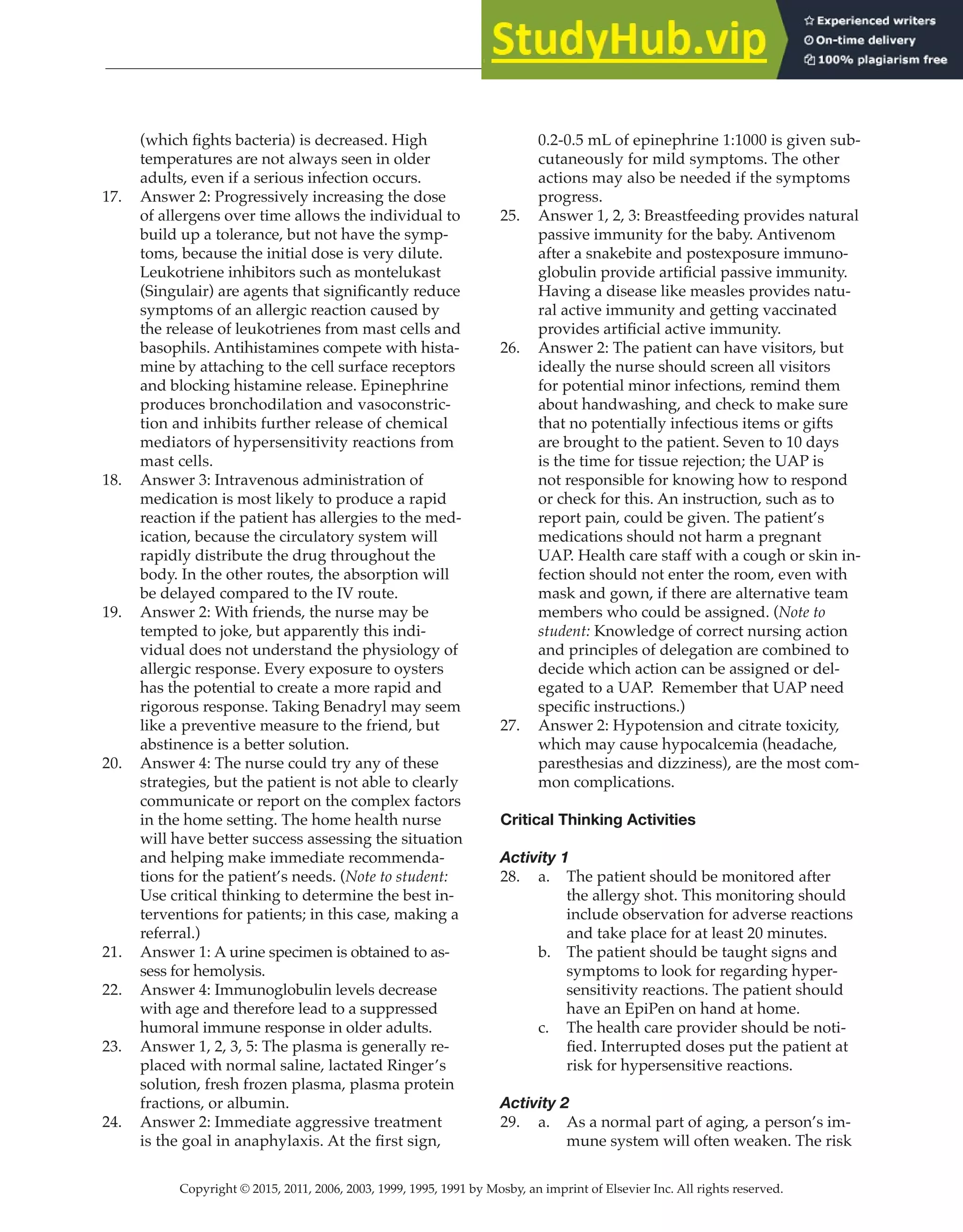 Copyright © 2015, 2011, 2006, 2003, 1999, 1995, 1991 by Mosby, an imprint of Elsevier Inc. All rights reserved.
Answer Key
  
159
  
(which fights bacteria) is decreased. High
temperatures are not always seen in older
adults, even if a serious infection occurs.
17. Answer 2: Progressively increasing the dose
of allergens over time allows the individual to
build up a tolerance, but not have the symp-
toms, because the initial dose is very dilute.
Leukotriene inhibitors such as montelukast
(Singulair) are agents that significantly reduce
symptoms of an allergic reaction caused by
the release of leukotrienes from mast cells and
basophils. Antihistamines compete with hista-
mine by attaching to the cell surface receptors
and blocking histamine release. Epinephrine
produces bronchodilation and vasoconstric-
tion and inhibits further release of chemical
mediators of hypersensitivity reactions from
mast cells.
18. Answer 3: Intravenous administration of
medication is most likely to produce a rapid
reaction if the patient has allergies to the med-
ication, because the circulatory system will
rapidly distribute the drug throughout the
body. In the other routes, the absorption will
be delayed compared to the IV route.
19. Answer 2: With friends, the nurse may be
tempted to joke, but apparently this indi-
vidual does not understand the physiology of
allergic response. Every exposure to oysters
has the potential to create a more rapid and
rigorous response. Taking Benadryl may seem
like a preventive measure to the friend, but
abstinence is a better solution.
20. Answer 4: The nurse could try any of these
strategies, but the patient is not able to clearly
communicate or report on the complex factors
in the home setting. The home health nurse
will have better success assessing the situation
and helping make immediate recommenda-
tions for the patient’s needs. (Note to student:
Use critical thinking to determine the best in-
terventions for patients; in this case, making a
referral.)
21. Answer 1: A urine specimen is obtained to as-
sess for hemolysis.
22. Answer 4: Immunoglobulin levels decrease
with age and therefore lead to a suppressed
humoral immune response in older adults.
23. Answer 1, 2, 3, 5: The plasma is generally re-
placed with normal saline, lactated Ringer’s
solution, fresh frozen plasma, plasma protein
fractions, or albumin.
24. Answer 2: Immediate aggressive treatment
is the goal in anaphylaxis. At the first sign,
0.2-0.5 mL of epinephrine 1:1000 is given sub-
cutaneously for mild symptoms. The other
actions may also be needed if the symptoms
progress.
25. Answer 1, 2, 3: Breastfeeding provides natural
passive immunity for the baby. Antivenom
after a snakebite and postexposure immuno-
globulin provide artificial passive immunity.
Having a disease like measles provides natu-
ral active immunity and getting vaccinated
provides artificial active immunity.
26. Answer 2: The patient can have visitors, but
ideally the nurse should screen all visitors
for potential minor infections, remind them
about handwashing, and check to make sure
that no potentially infectious items or gifts
are brought to the patient. Seven to 10 days
is the time for tissue rejection; the UAP is
not responsible for knowing how to respond
or check for this. An instruction, such as to
report pain, could be given. The patient’s
medications should not harm a pregnant
UAP. Health care staff with a cough or skin in-
fection should not enter the room, even with
mask and gown, if there are alternative team
members who could be assigned. (Note to
student: Knowledge of correct nursing action
and principles of delegation are combined to
decide which action can be assigned or del-
egated to a UAP. Remember that UAP need
specific instructions.)
27. Answer 2: Hypotension and citrate toxicity,
which may cause hypocalcemia (headache,
paresthesias and dizziness), are the most com-
mon complications.
Critical Thinking Activities
Activity 1
28. a. The patient should be monitored after
the allergy shot. This monitoring should
include observation for adverse reactions
and take place for at least 20 minutes.
b. The patient should be taught signs and
symptoms to look for regarding hyper-
sensitivity reactions. The patient should
have an EpiPen on hand at home.
c. The health care provider should be noti-
fied. Interrupted doses put the patient at
risk for hypersensitive reactions.
Activity 2
29. a. As a normal part of aging, a person’s im-
mune system will often weaken. The risk
 