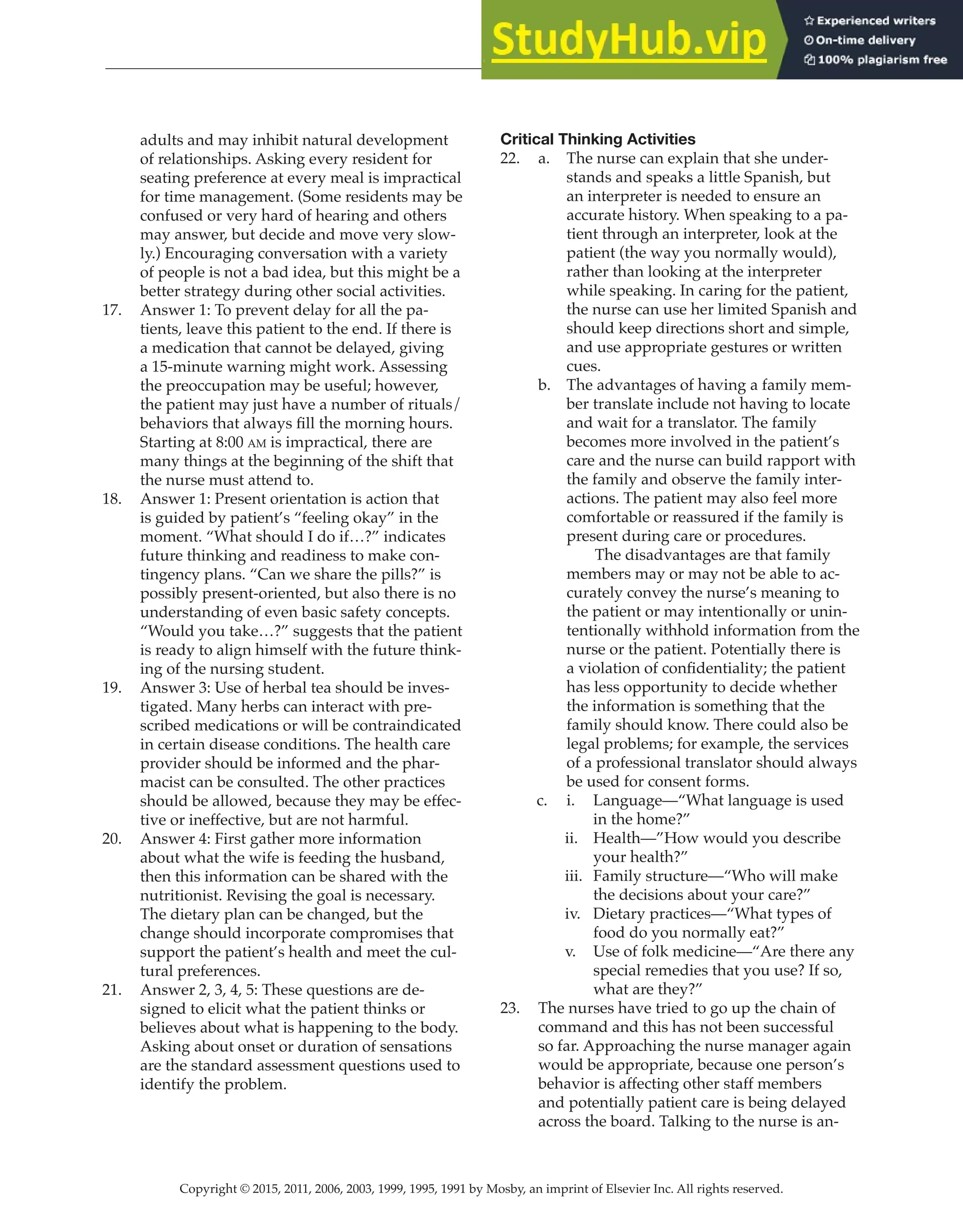 Copyright © 2015, 2011, 2006, 2003, 1999, 1995, 1991 by Mosby, an imprint of Elsevier Inc. All rights reserved.
Answer Key
  
16
  
adults and may inhibit natural development
of relationships. Asking every resident for
seating preference at every meal is impractical
for time management. (Some residents may be
confused or very hard of hearing and others
may answer, but decide and move very slow-
ly.) Encouraging conversation with a variety
of people is not a bad idea, but this might be a
better strategy during other social activities.
17. Answer 1: To prevent delay for all the pa-
tients, leave this patient to the end. If there is
a medication that cannot be delayed, giving
a 15-minute warning might work. Assessing
the preoccupation may be useful; however,
the patient may just have a number of rituals/
behaviors that always fill the morning hours.
Starting at 8:00 am is impractical, there are
many things at the beginning of the shift that
the nurse must attend to.
18. Answer 1: Present orientation is action that
is guided by patient’s “feeling okay” in the
moment. “What should I do if…?” indicates
future thinking and readiness to make con-
tingency plans. “Can we share the pills?” is
possibly present-oriented, but also there is no
understanding of even basic safety concepts.
“Would you take…?” suggests that the patient
is ready to align himself with the future think-
ing of the nursing student.
19. Answer 3: Use of herbal tea should be inves-
tigated. Many herbs can interact with pre-
scribed medications or will be contraindicated
in certain disease conditions. The health care
provider should be informed and the phar-
macist can be consulted. The other practices
should be allowed, because they may be effec-
tive or ineffective, but are not harmful.
20. Answer 4: First gather more information
about what the wife is feeding the husband,
then this information can be shared with the
nutritionist. Revising the goal is necessary.
The dietary plan can be changed, but the
change should incorporate compromises that
support the patient’s health and meet the cul-
tural preferences.
21. Answer 2, 3, 4, 5: These questions are de-
signed to elicit what the patient thinks or
believes about what is happening to the body.
Asking about onset or duration of sensations
are the standard assessment questions used to
identify the problem.
Critical Thinking Activities
22. a. The nurse can explain that she under-
stands and speaks a little Spanish, but
an interpreter is needed to ensure an
accurate history. When speaking to a pa-
tient through an interpreter, look at the
patient (the way you normally would),
rather than looking at the interpreter
while speaking. In caring for the patient,
the nurse can use her limited Spanish and
should keep directions short and simple,
and use appropriate gestures or written
cues.
b. The advantages of having a family mem-
ber translate include not having to locate
and wait for a translator. The family
becomes more involved in the patient’s
care and the nurse can build rapport with
the family and observe the family inter-
actions. The patient may also feel more
comfortable or reassured if the family is
present during care or procedures.
		
The disadvantages are that family
members may or may not be able to ac-
curately convey the nurse’s meaning to
the patient or may intentionally or unin-
tentionally withhold information from the
nurse or the patient. Potentially there is
a violation of confidentiality; the patient
has less opportunity to decide whether
the information is something that the
family should know. There could also be
legal problems; for example, the services
of a professional translator should always
be used for consent forms.
c. i. Language—“What language is used
in the home?”
ii. Health—”How would you describe
your health?”
iii. Family structure—“Who will make
the decisions about your care?”
iv. Dietary practices—“What types of
food do you normally eat?”
v. Use of folk medicine—“Are there any
special remedies that you use? If so,
what are they?”
23. The nurses have tried to go up the chain of
command and this has not been successful
so far. Approaching the nurse manager again
would be appropriate, because one person’s
behavior is affecting other staff members
and potentially patient care is being delayed
across the board. Talking to the nurse is an-
 