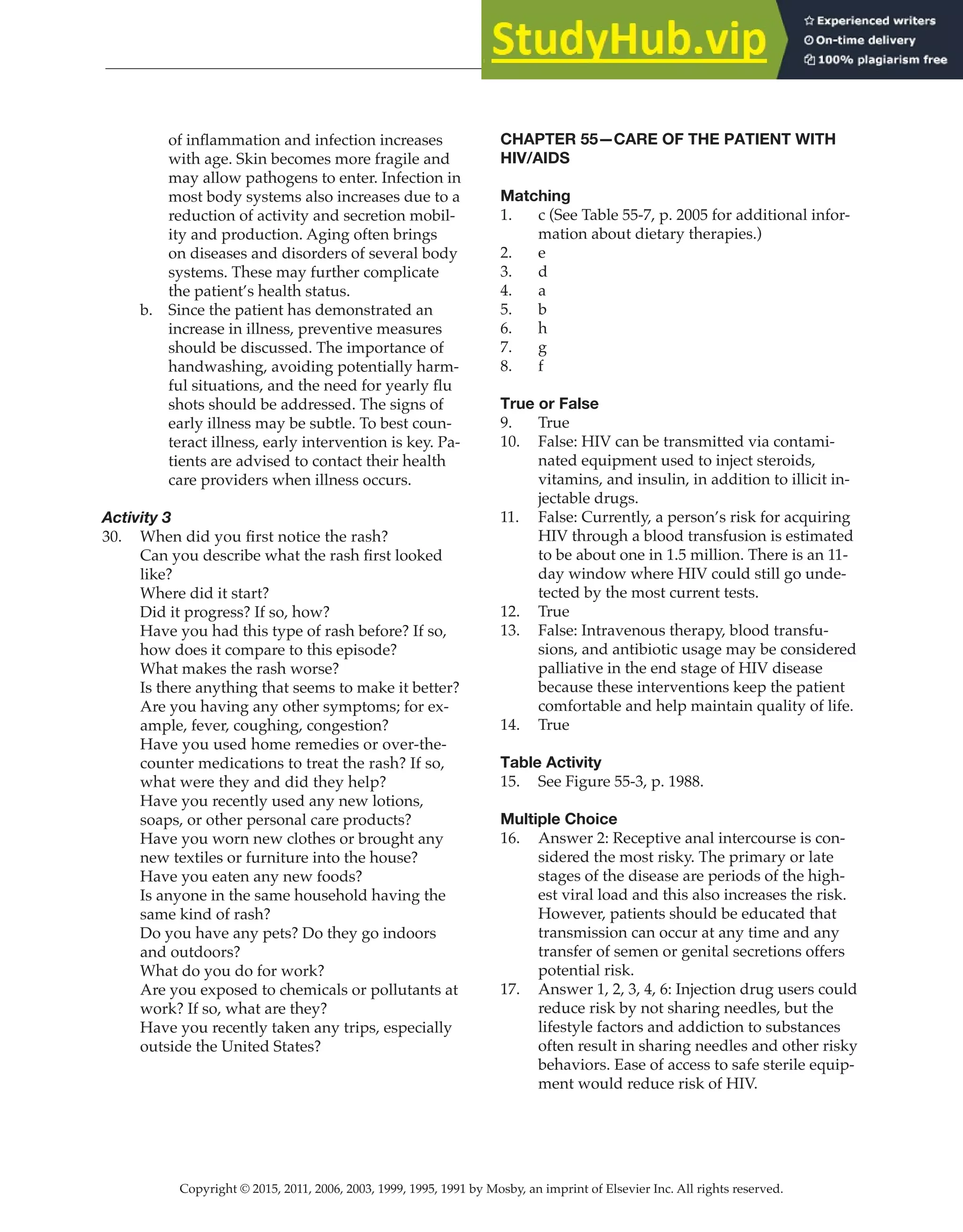 Copyright © 2015, 2011, 2006, 2003, 1999, 1995, 1991 by Mosby, an imprint of Elsevier Inc. All rights reserved.
Answer Key
  
160
  
of inflammation and infection increases
with age. Skin becomes more fragile and
may allow pathogens to enter. Infection in
most body systems also increases due to a
reduction of activity and secretion mobil-
ity and production. Aging often brings
on diseases and disorders of several body
systems. These may further complicate
the patient’s health status.
b. Since the patient has demonstrated an
increase in illness, preventive measures
should be discussed. The importance of
handwashing, avoiding potentially harm-
ful situations, and the need for yearly flu
shots should be addressed. The signs of
early illness may be subtle. To best coun-
teract illness, early intervention is key. Pa-
tients are advised to contact their health
care providers when illness occurs.
Activity 3
30. When did you first notice the rash?
Can you describe what the rash first looked
like?
Where did it start?
Did it progress? If so, how?
Have you had this type of rash before? If so,
how does it compare to this episode?
What makes the rash worse?
Is there anything that seems to make it better?
Are you having any other symptoms; for ex-
ample, fever, coughing, congestion?
Have you used home remedies or over-the-
counter medications to treat the rash? If so,
what were they and did they help?
Have you recently used any new lotions,
soaps, or other personal care products?
Have you worn new clothes or brought any
new textiles or furniture into the house?
Have you eaten any new foods?
Is anyone in the same household having the
same kind of rash?
Do you have any pets? Do they go indoors
and outdoors?
What do you do for work?
Are you exposed to chemicals or pollutants at
work? If so, what are they?
Have you recently taken any trips, especially
outside the United States?
CHAPTER 55—CARE OF THE PATIENT WITH
HIV/AIDS
Matching
1. c (See Table 55-7, p. 2005 for additional infor-
mation about dietary therapies.)
2. e
3. d
4. a
5. b
6. h
7. g
8. f
True or False
9. True
10. False: HIV can be transmitted via contami-
nated equipment used to inject steroids,
vitamins, and insulin, in addition to illicit in-
jectable drugs.
11. False: Currently, a person’s risk for acquiring
HIV through a blood transfusion is estimated
to be about one in 1.5 million. There is an 11-
day window where HIV could still go unde-
tected by the most current tests.
12. True
13. False: Intravenous therapy, blood transfu-
sions, and antibiotic usage may be considered
palliative in the end stage of HIV disease
because these interventions keep the patient
comfortable and help maintain quality of life.
14. True
Table Activity
15. See Figure 55-3, p. 1988.
Multiple Choice
16. Answer 2: Receptive anal intercourse is con-
sidered the most risky. The primary or late
stages of the disease are periods of the high-
est viral load and this also increases the risk.
However, patients should be educated that
transmission can occur at any time and any
transfer of semen or genital secretions offers
potential risk.
17. Answer 1, 2, 3, 4, 6: Injection drug users could
reduce risk by not sharing needles, but the
lifestyle factors and addiction to substances
often result in sharing needles and other risky
behaviors. Ease of access to safe sterile equip-
ment would reduce risk of HIV.
 