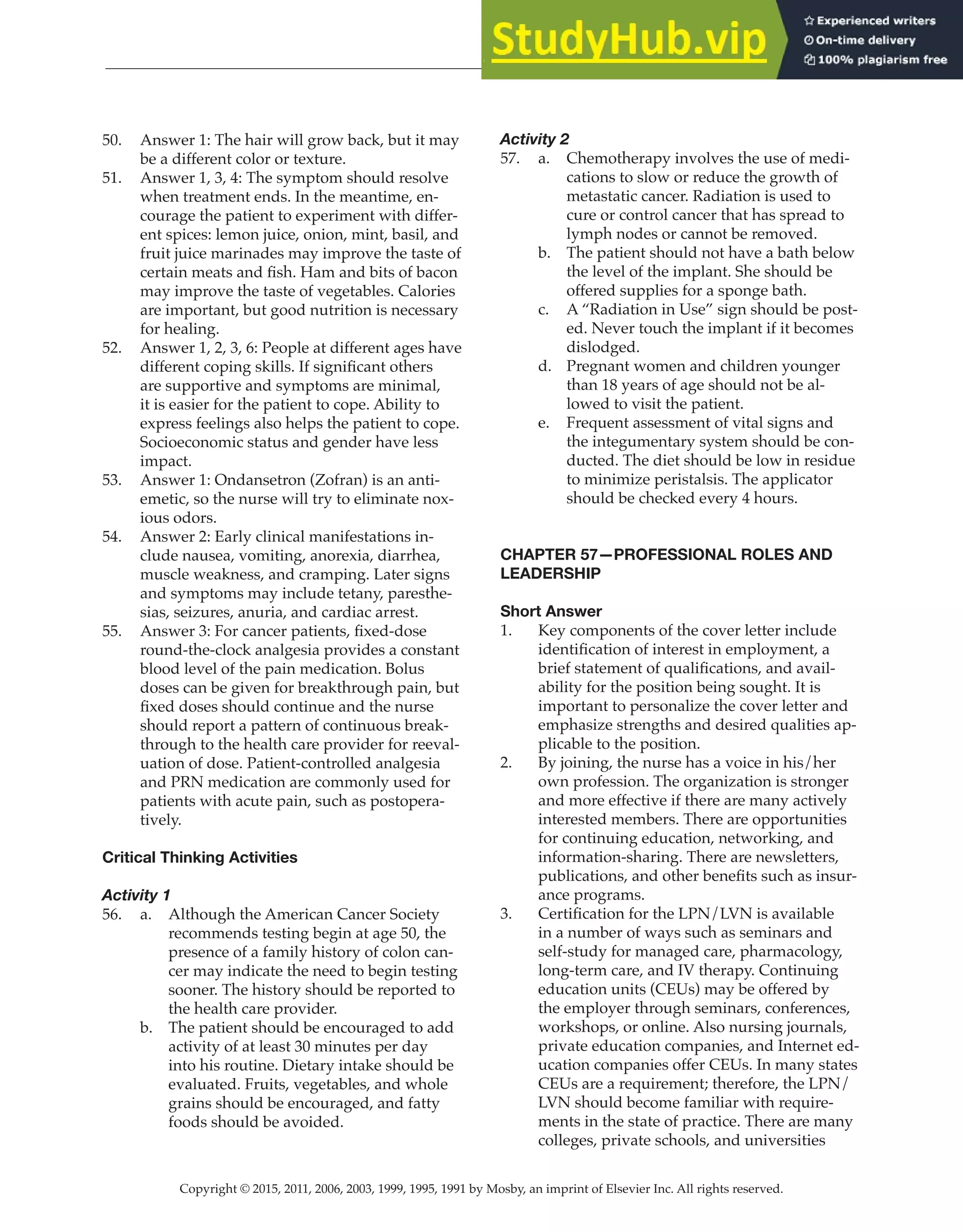 Copyright © 2015, 2011, 2006, 2003, 1999, 1995, 1991 by Mosby, an imprint of Elsevier Inc. All rights reserved.
Answer Key
  
164
  
50. Answer 1: The hair will grow back, but it may
be a different color or texture.
51. Answer 1, 3, 4: The symptom should resolve
when treatment ends. In the meantime, en-
courage the patient to experiment with differ-
ent spices: lemon juice, onion, mint, basil, and
fruit juice marinades may improve the taste of
certain meats and fish. Ham and bits of bacon
may improve the taste of vegetables. Calories
are important, but good nutrition is necessary
for healing.
52. Answer 1, 2, 3, 6: People at different ages have
different coping skills. If significant others
are supportive and symptoms are minimal,
it is easier for the patient to cope. Ability to
express feelings also helps the patient to cope.
Socioeconomic status and gender have less
impact.
53. Answer 1: Ondansetron (Zofran) is an anti-
emetic, so the nurse will try to eliminate nox-
ious odors.
54. Answer 2: Early clinical manifestations in-
clude nausea, vomiting, anorexia, diarrhea,
muscle weakness, and cramping. Later signs
and symptoms may include tetany, paresthe-
sias, seizures, anuria, and cardiac arrest.
55. Answer 3: For cancer patients, fixed-dose
round-the-clock analgesia provides a constant
blood level of the pain medication. Bolus
doses can be given for breakthrough pain, but
fixed doses should continue and the nurse
should report a pattern of continuous break-
through to the health care provider for reeval-
uation of dose. Patient-controlled analgesia
and PRN medication are commonly used for
patients with acute pain, such as postopera-
tively.
Critical Thinking Activities
Activity 1
56. a. Although the American Cancer Society
recommends testing begin at age 50, the
presence of a family history of colon can-
cer may indicate the need to begin testing
sooner. The history should be reported to
the health care provider.
b. The patient should be encouraged to add
activity of at least 30 minutes per day
into his routine. Dietary intake should be
evaluated. Fruits, vegetables, and whole
grains should be encouraged, and fatty
foods should be avoided.
Activity 2
57. a. Chemotherapy involves the use of medi-
cations to slow or reduce the growth of
metastatic cancer. Radiation is used to
cure or control cancer that has spread to
lymph nodes or cannot be removed.
b. The patient should not have a bath below
the level of the implant. She should be
offered supplies for a sponge bath.
c. A “Radiation in Use” sign should be post-
ed. Never touch the implant if it becomes
dislodged.
d. Pregnant women and children younger
than 18 years of age should not be al-
lowed to visit the patient.
e. Frequent assessment of vital signs and
the integumentary system should be con-
ducted. The diet should be low in residue
to minimize peristalsis. The applicator
should be checked every 4 hours.
CHAPTER 57—PROFESSIONAL ROLES AND
LEADERSHIP
Short Answer
1. Key components of the cover letter include
identification of interest in employment, a
brief statement of qualifications, and avail-
ability for the position being sought. It is
important to personalize the cover letter and
emphasize strengths and desired qualities ap-
plicable to the position.
2. By joining, the nurse has a voice in his/her
own profession. The organization is stronger
and more effective if there are many actively
interested members. There are opportunities
for continuing education, networking, and
information-sharing. There are newsletters,
publications, and other benefits such as insur-
ance programs.
3. Certification for the LPN/LVN is available
in a number of ways such as seminars and
self-study for managed care, pharmacology,
long-term care, and IV therapy. Continuing
education units (CEUs) may be offered by
the employer through seminars, conferences,
workshops, or online. Also nursing journals,
private education companies, and Internet ed-
ucation companies offer CEUs. In many states
CEUs are a requirement; therefore, the LPN/
LVN should become familiar with require-
ments in the state of practice. There are many
colleges, private schools, and universities
 