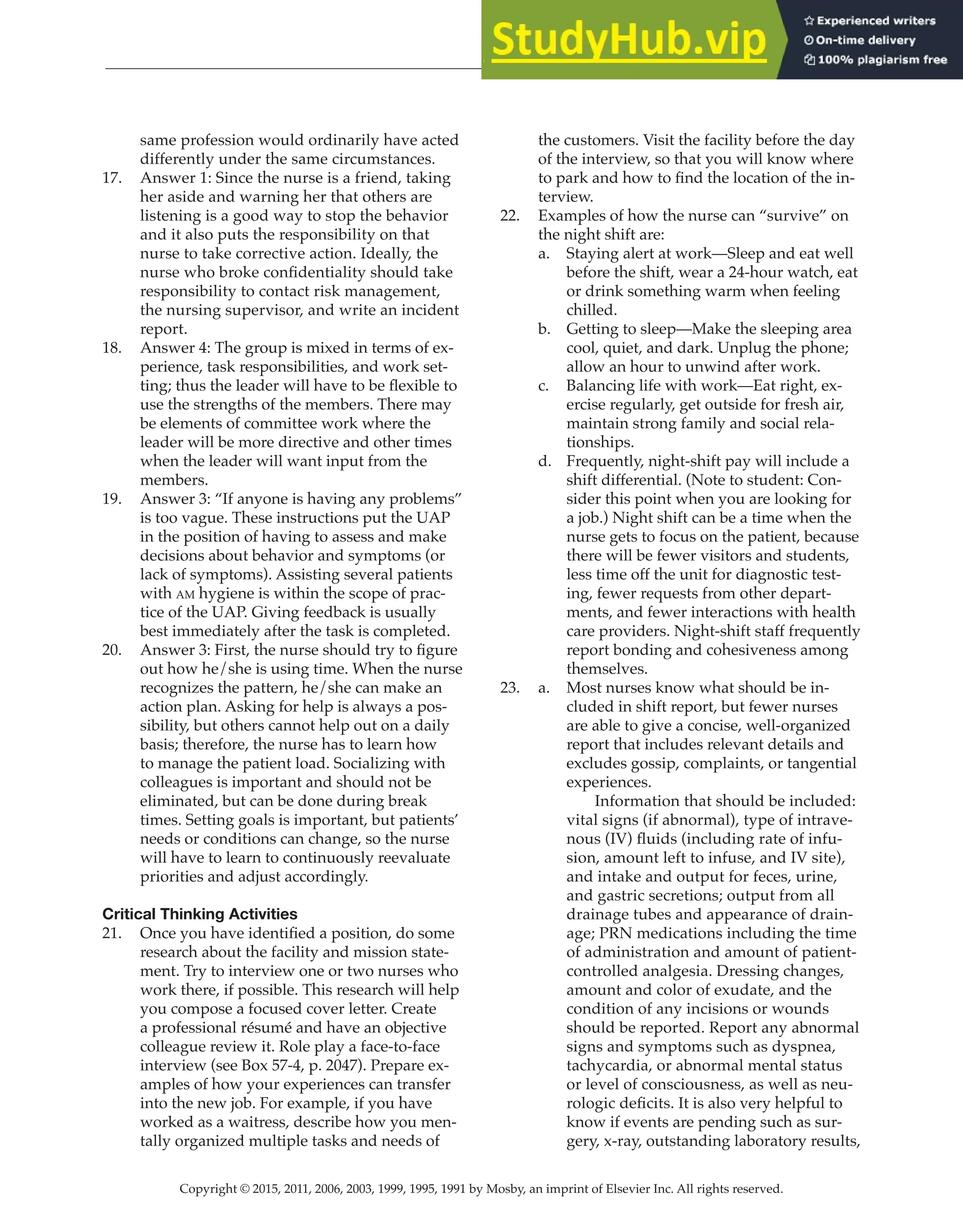 Copyright © 2015, 2011, 2006, 2003, 1999, 1995, 1991 by Mosby, an imprint of Elsevier Inc. All rights reserved.
Answer Key
  
166
  
same profession would ordinarily have acted
differently under the same circumstances.
17. Answer 1: Since the nurse is a friend, taking
her aside and warning her that others are
listening is a good way to stop the behavior
and it also puts the responsibility on that
nurse to take corrective action. Ideally, the
nurse who broke confidentiality should take
responsibility to contact risk management,
the nursing supervisor, and write an incident
report.
18. Answer 4: The group is mixed in terms of ex-
perience, task responsibilities, and work set-
ting; thus the leader will have to be flexible to
use the strengths of the members. There may
be elements of committee work where the
leader will be more directive and other times
when the leader will want input from the
members.
19. Answer 3: “If anyone is having any problems”
is too vague. These instructions put the UAP
in the position of having to assess and make
decisions about behavior and symptoms (or
lack of symptoms). Assisting several patients
with am hygiene is within the scope of prac-
tice of the UAP. Giving feedback is usually
best immediately after the task is completed.
20. Answer 3: First, the nurse should try to figure
out how he/she is using time. When the nurse
recognizes the pattern, he/she can make an
action plan. Asking for help is always a pos-
sibility, but others cannot help out on a daily
basis; therefore, the nurse has to learn how
to manage the patient load. Socializing with
colleagues is important and should not be
eliminated, but can be done during break
times. Setting goals is important, but patients’
needs or conditions can change, so the nurse
will have to learn to continuously reevaluate
priorities and adjust accordingly.
Critical Thinking Activities
21. Once you have identified a position, do some
research about the facility and mission state-
ment. Try to interview one or two nurses who
work there, if possible. This research will help
you compose a focused cover letter. Create
a professional résumé and have an objective
colleague review it. Role play a face-to-face
interview (see Box 57-4, p. 2047). Prepare ex-
amples of how your experiences can transfer
into the new job. For example, if you have
worked as a waitress, describe how you men-
tally organized multiple tasks and needs of
the customers. Visit the facility before the day
of the interview, so that you will know where
to park and how to find the location of the in-
terview.
22. Examples of how the nurse can “survive” on
the night shift are:
a. Staying alert at work—Sleep and eat well
before the shift, wear a 24-hour watch, eat
or drink something warm when feeling
chilled.
b. Getting to sleep—Make the sleeping area
cool, quiet, and dark. Unplug the phone;
allow an hour to unwind after work.
c. Balancing life with work—Eat right, ex-
ercise regularly, get outside for fresh air,
maintain strong family and social rela-
tionships.
d. Frequently, night-shift pay will include a
shift differential. (Note to student: Con-
sider this point when you are looking for
a job.) Night shift can be a time when the
nurse gets to focus on the patient, because
there will be fewer visitors and students,
less time off the unit for diagnostic test-
ing, fewer requests from other depart-
ments, and fewer interactions with health
care providers. Night-shift staff frequently
report bonding and cohesiveness among
themselves.
23. a. Most nurses know what should be in-
cluded in shift report, but fewer nurses
are able to give a concise, well-organized
report that includes relevant details and
excludes gossip, complaints, or tangential
experiences.
		
Information that should be included:
vital signs (if abnormal), type of intrave-
nous (IV) fluids (including rate of infu-
sion, amount left to infuse, and IV site),
and intake and output for feces, urine,
and gastric secretions; output from all
drainage tubes and appearance of drain-
age; PRN medications including the time
of administration and amount of patient-
controlled analgesia. Dressing changes,
amount and color of exudate, and the
condition of any incisions or wounds
should be reported. Report any abnormal
signs and symptoms such as dyspnea,
tachycardia, or abnormal mental status
or level of consciousness, as well as neu-
rologic deficits. It is also very helpful to
know if events are pending such as sur-
gery, x-ray, outstanding laboratory results,
 