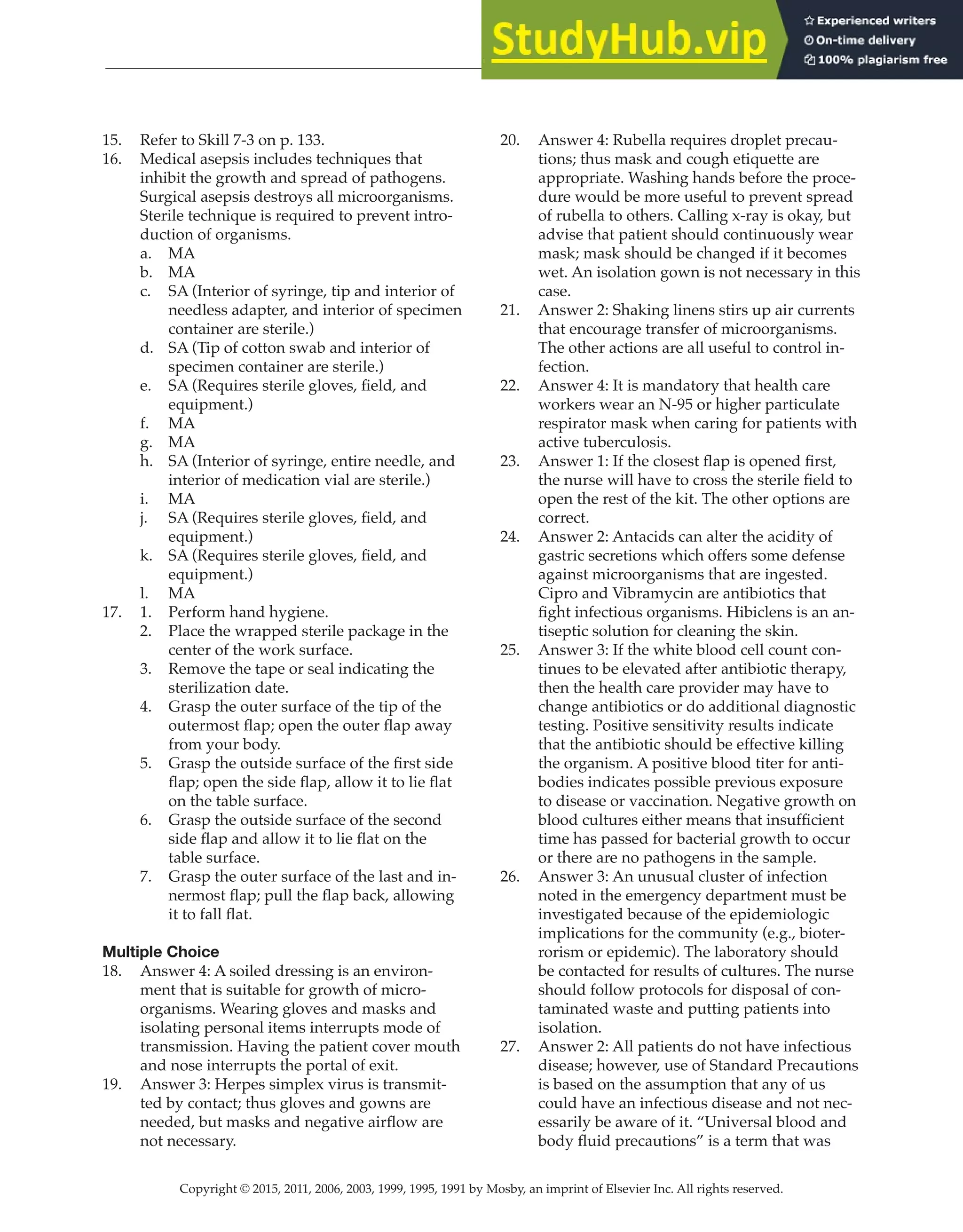 Copyright © 2015, 2011, 2006, 2003, 1999, 1995, 1991 by Mosby, an imprint of Elsevier Inc. All rights reserved.
Answer Key
  
18
  
15. Refer to Skill 7-3 on p. 133.
16. Medical asepsis includes techniques that
inhibit the growth and spread of pathogens.
Surgical asepsis destroys all microorganisms.
Sterile technique is required to prevent intro-
duction of organisms.
a. MA
b. MA
c. SA (Interior of syringe, tip and interior of
needless adapter, and interior of specimen
container are sterile.)
d. SA (Tip of cotton swab and interior of
specimen container are sterile.)
e. SA (Requires sterile gloves, field, and
equipment.)
f. MA
g. MA
h. SA (Interior of syringe, entire needle, and
interior of medication vial are sterile.)
i. MA
j. SA (Requires sterile gloves, field, and
equipment.)
k. SA (Requires sterile gloves, field, and
equipment.)
l. MA
17. 1. Perform hand hygiene.
2. Place the wrapped sterile package in the
center of the work surface.
3. Remove the tape or seal indicating the
sterilization date.
4. Grasp the outer surface of the tip of the
outermost flap; open the outer flap away
from your body.
5. Grasp the outside surface of the first side
flap; open the side flap, allow it to lie flat
on the table surface.
6. Grasp the outside surface of the second
side flap and allow it to lie flat on the
table surface.
7. Grasp the outer surface of the last and in-
nermost flap; pull the flap back, allowing
it to fall flat.
Multiple Choice
18. Answer 4: A soiled dressing is an environ-
ment that is suitable for growth of micro-
organisms. Wearing gloves and masks and
isolating personal items interrupts mode of
transmission. Having the patient cover mouth
and nose interrupts the portal of exit.
19. Answer 3: Herpes simplex virus is transmit-
ted by contact; thus gloves and gowns are
needed, but masks and negative airflow are
not necessary.
20. Answer 4: Rubella requires droplet precau-
tions; thus mask and cough etiquette are
appropriate. Washing hands before the proce-
dure would be more useful to prevent spread
of rubella to others. Calling x-ray is okay, but
advise that patient should continuously wear
mask; mask should be changed if it becomes
wet. An isolation gown is not necessary in this
case.
21. Answer 2: Shaking linens stirs up air currents
that encourage transfer of microorganisms.
The other actions are all useful to control in-
fection.
22. Answer 4: It is mandatory that health care
workers wear an N-95 or higher particulate
respirator mask when caring for patients with
active tuberculosis.
23. Answer 1: If the closest flap is opened first,
the nurse will have to cross the sterile field to
open the rest of the kit. The other options are
correct.
24. Answer 2: Antacids can alter the acidity of
gastric secretions which offers some defense
against microorganisms that are ingested.
Cipro and Vibramycin are antibiotics that
fight infectious organisms. Hibiclens is an an-
tiseptic solution for cleaning the skin.
25. Answer 3: If the white blood cell count con-
tinues to be elevated after antibiotic therapy,
then the health care provider may have to
change antibiotics or do additional diagnostic
testing. Positive sensitivity results indicate
that the antibiotic should be effective killing
the organism. A positive blood titer for anti-
bodies indicates possible previous exposure
to disease or vaccination. Negative growth on
blood cultures either means that insufficient
time has passed for bacterial growth to occur
or there are no pathogens in the sample.
26. Answer 3: An unusual cluster of infection
noted in the emergency department must be
investigated because of the epidemiologic
implications for the community (e.g., bioter-
rorism or epidemic). The laboratory should
be contacted for results of cultures. The nurse
should follow protocols for disposal of con-
taminated waste and putting patients into
isolation.
27. Answer 2: All patients do not have infectious
disease; however, use of Standard Precautions
is based on the assumption that any of us
could have an infectious disease and not nec-
essarily be aware of it. “Universal blood and
body fluid precautions” is a term that was
 