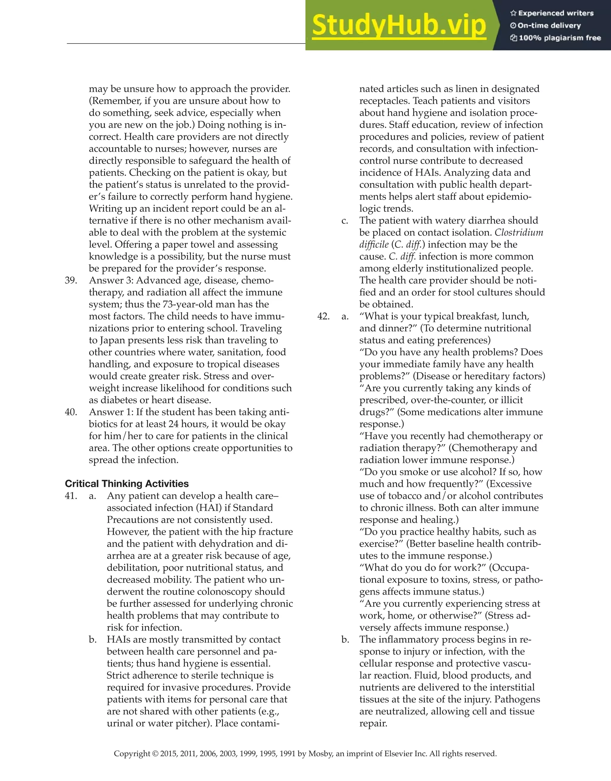 Copyright © 2015, 2011, 2006, 2003, 1999, 1995, 1991 by Mosby, an imprint of Elsevier Inc. All rights reserved.
Answer Key
  
20
  
may be unsure how to approach the provider.
(Remember, if you are unsure about how to
do something, seek advice, especially when
you are new on the job.) Doing nothing is in-
correct. Health care providers are not directly
accountable to nurses; however, nurses are
directly responsible to safeguard the health of
patients. Checking on the patient is okay, but
the patient’s status is unrelated to the provid-
er’s failure to correctly perform hand hygiene.
Writing up an incident report could be an al-
ternative if there is no other mechanism avail-
able to deal with the problem at the systemic
level. Offering a paper towel and assessing
knowledge is a possibility, but the nurse must
be prepared for the provider’s response.
39. Answer 3: Advanced age, disease, chemo-
therapy, and radiation all affect the immune
system; thus the 73-year-old man has the
most factors. The child needs to have immu-
nizations prior to entering school. Traveling
to Japan presents less risk than traveling to
other countries where water, sanitation, food
handling, and exposure to tropical diseases
would create greater risk. Stress and over-
weight increase likelihood for conditions such
as diabetes or heart disease.
40. Answer 1: If the student has been taking anti-
biotics for at least 24 hours, it would be okay
for him/her to care for patients in the clinical
area. The other options create opportunities to
spread the infection.
Critical Thinking Activities
41. a. Any patient can develop a health care–
associated infection (HAI) if Standard
Precautions are not consistently used.
However, the patient with the hip fracture
and the patient with dehydration and di-
arrhea are at a greater risk because of age,
debilitation, poor nutritional status, and
decreased mobility. The patient who un-
derwent the routine colonoscopy should
be further assessed for underlying chronic
health problems that may contribute to
risk for infection.
b. HAIs are mostly transmitted by contact
between health care personnel and pa-
tients; thus hand hygiene is essential.
Strict adherence to sterile technique is
required for invasive procedures. Provide
patients with items for personal care that
are not shared with other patients (e.g.,
urinal or water pitcher). Place contami-
nated articles such as linen in designated
receptacles. Teach patients and visitors
about hand hygiene and isolation proce-
dures. Staff education, review of infection
procedures and policies, review of patient
records, and consultation with infection-
control nurse contribute to decreased
incidence of HAIs. Analyzing data and
consultation with public health depart-
ments helps alert staff about epidemio-
logic trends.
c. The patient with watery diarrhea should
be placed on contact isolation. Clostridium
difficile (C. diff.) infection may be the
cause. C. diff. infection is more common
among elderly institutionalized people.
The health care provider should be noti-
fied and an order for stool cultures should
be obtained.
42. a. “What is your typical breakfast, lunch,
and dinner?” (To determine nutritional
status and eating preferences)
“Do you have any health problems? Does
your immediate family have any health
problems?” (Disease or hereditary factors)
“Are you currently taking any kinds of
prescribed, over-the-counter, or illicit
drugs?” (Some medications alter immune
response.)
“Have you recently had chemotherapy or
radiation therapy?” (Chemotherapy and
radiation lower immune response.)
“Do you smoke or use alcohol? If so, how
much and how frequently?” (Excessive
use of tobacco and/or alcohol contributes
to chronic illness. Both can alter immune
response and healing.)
“Do you practice healthy habits, such as
exercise?” (Better baseline health contrib-
utes to the immune response.)
“What do you do for work?” (Occupa-
tional exposure to toxins, stress, or patho-
gens affects immune status.)
“Are you currently experiencing stress at
work, home, or otherwise?” (Stress ad-
versely affects immune response.)
b. The inflammatory process begins in re-
sponse to injury or infection, with the
cellular response and protective vascu-
lar reaction. Fluid, blood products, and
nutrients are delivered to the interstitial
tissues at the site of the injury. Pathogens
are neutralized, allowing cell and tissue
repair.
 