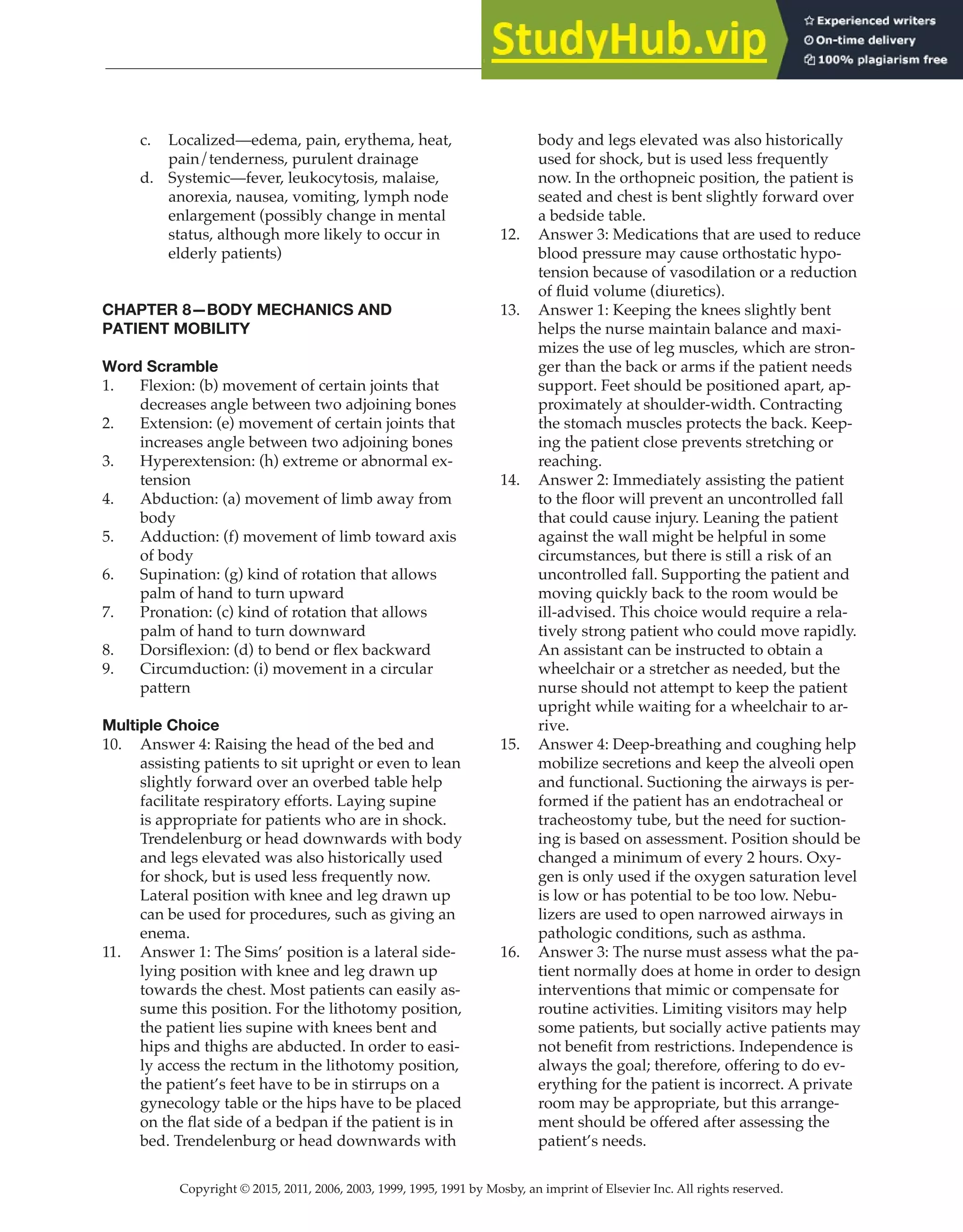 Copyright © 2015, 2011, 2006, 2003, 1999, 1995, 1991 by Mosby, an imprint of Elsevier Inc. All rights reserved.
Answer Key
  
21
  
c. Localized—edema, pain, erythema, heat,
pain/tenderness, purulent drainage
d. Systemic—fever, leukocytosis, malaise,
anorexia, nausea, vomiting, lymph node
enlargement (possibly change in mental
status, although more likely to occur in
elderly patients)
CHAPTER 8—BODY MECHANICS AND
PATIENT MOBILITY
Word Scramble
1. Flexion: (b) movement of certain joints that
decreases angle between two adjoining bones
2. Extension: (e) movement of certain joints that
increases angle between two adjoining bones
3. Hyperextension: (h) extreme or abnormal ex-
tension
4. Abduction: (a) movement of limb away from
body
5. Adduction: (f) movement of limb toward axis
of body
6. Supination: (g) kind of rotation that allows
palm of hand to turn upward
7. Pronation: (c) kind of rotation that allows
palm of hand to turn downward
8. Dorsiflexion: (d) to bend or flex backward
9. Circumduction: (i) movement in a circular
pattern
Multiple Choice
10. Answer 4: Raising the head of the bed and
assisting patients to sit upright or even to lean
slightly forward over an overbed table help
facilitate respiratory efforts. Laying supine
is appropriate for patients who are in shock.
Trendelenburg or head downwards with body
and legs elevated was also historically used
for shock, but is used less frequently now.
Lateral position with knee and leg drawn up
can be used for procedures, such as giving an
enema.
11. Answer 1: The Sims’ position is a lateral side-
lying position with knee and leg drawn up
towards the chest. Most patients can easily as-
sume this position. For the lithotomy position,
the patient lies supine with knees bent and
hips and thighs are abducted. In order to easi-
ly access the rectum in the lithotomy position,
the patient’s feet have to be in stirrups on a
gynecology table or the hips have to be placed
on the flat side of a bedpan if the patient is in
bed. Trendelenburg or head downwards with
body and legs elevated was also historically
used for shock, but is used less frequently
now. In the orthopneic position, the patient is
seated and chest is bent slightly forward over
a bedside table.
12. Answer 3: Medications that are used to reduce
blood pressure may cause orthostatic hypo-
tension because of vasodilation or a reduction
of fluid volume (diuretics).
13. Answer 1: Keeping the knees slightly bent
helps the nurse maintain balance and maxi-
mizes the use of leg muscles, which are stron-
ger than the back or arms if the patient needs
support. Feet should be positioned apart, ap-
proximately at shoulder-width. Contracting
the stomach muscles protects the back. Keep-
ing the patient close prevents stretching or
reaching.
14. Answer 2: Immediately assisting the patient
to the floor will prevent an uncontrolled fall
that could cause injury. Leaning the patient
against the wall might be helpful in some
circumstances, but there is still a risk of an
uncontrolled fall. Supporting the patient and
moving quickly back to the room would be
ill-advised. This choice would require a rela-
tively strong patient who could move rapidly.
An assistant can be instructed to obtain a
wheelchair or a stretcher as needed, but the
nurse should not attempt to keep the patient
upright while waiting for a wheelchair to ar-
rive.
15. Answer 4: Deep-breathing and coughing help
mobilize secretions and keep the alveoli open
and functional. Suctioning the airways is per-
formed if the patient has an endotracheal or
tracheostomy tube, but the need for suction-
ing is based on assessment. Position should be
changed a minimum of every 2 hours. Oxy-
gen is only used if the oxygen saturation level
is low or has potential to be too low. Nebu-
lizers are used to open narrowed airways in
pathologic conditions, such as asthma.
16. Answer 3: The nurse must assess what the pa-
tient normally does at home in order to design
interventions that mimic or compensate for
routine activities. Limiting visitors may help
some patients, but socially active patients may
not benefit from restrictions. Independence is
always the goal; therefore, offering to do ev-
erything for the patient is incorrect. A private
room may be appropriate, but this arrange-
ment should be offered after assessing the
patient’s needs.
 