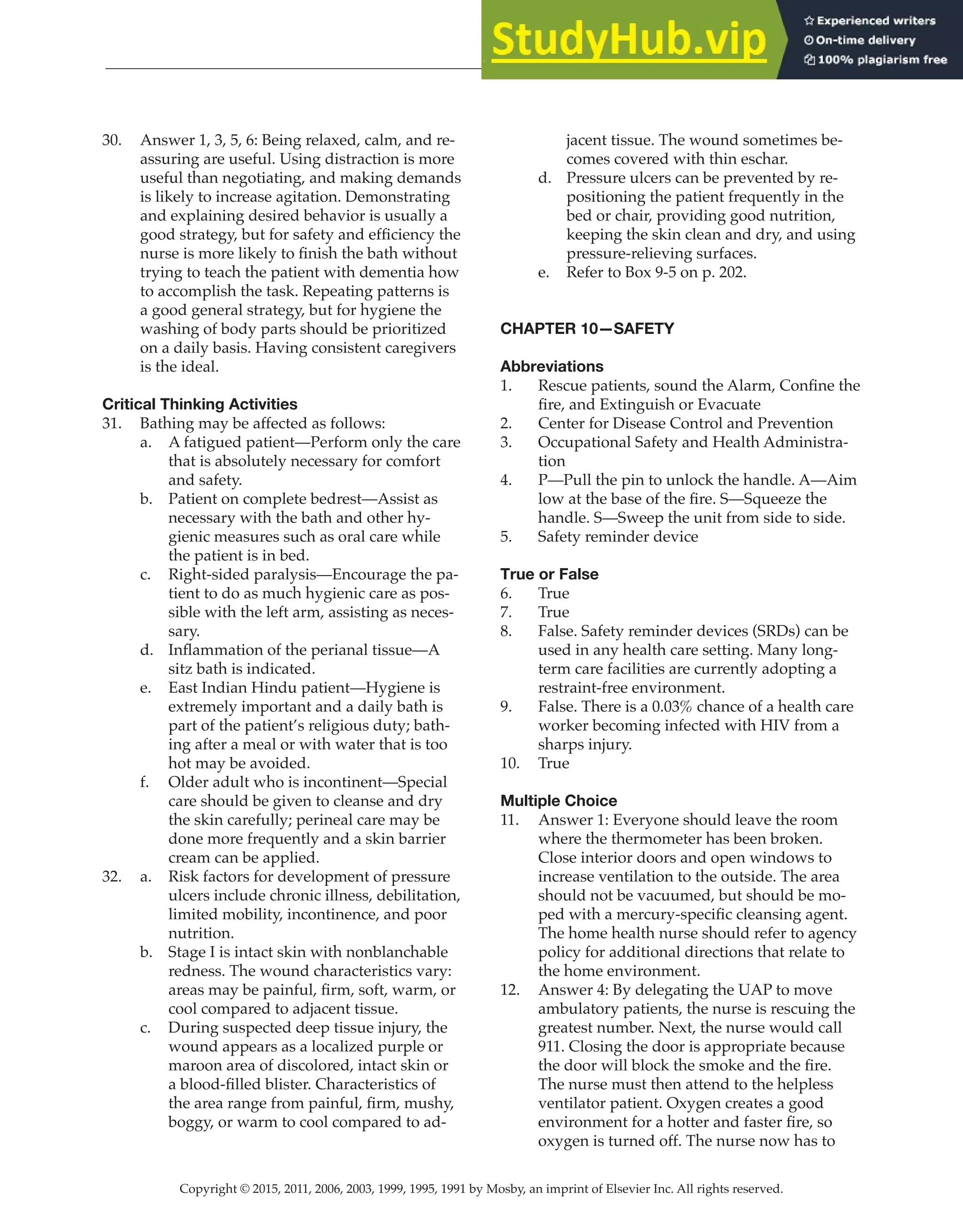 Copyright © 2015, 2011, 2006, 2003, 1999, 1995, 1991 by Mosby, an imprint of Elsevier Inc. All rights reserved.
Answer Key
  
25
  
30. Answer 1, 3, 5, 6: Being relaxed, calm, and re-
assuring are useful. Using distraction is more
useful than negotiating, and making demands
is likely to increase agitation. Demonstrating
and explaining desired behavior is usually a
good strategy, but for safety and efficiency the
nurse is more likely to finish the bath without
trying to teach the patient with dementia how
to accomplish the task. Repeating patterns is
a good general strategy, but for hygiene the
washing of body parts should be prioritized
on a daily basis. Having consistent caregivers
is the ideal.
Critical Thinking Activities
31. Bathing may be affected as follows:
a. A fatigued patient—Perform only the care
that is absolutely necessary for comfort
and safety.
b. Patient on complete bedrest—Assist as
necessary with the bath and other hy-
gienic measures such as oral care while
the patient is in bed.
c. Right-sided paralysis—Encourage the pa-
tient to do as much hygienic care as pos-
sible with the left arm, assisting as neces-
sary.
d. Inflammation of the perianal tissue—A
sitz bath is indicated.
e. East Indian Hindu patient—Hygiene is
extremely important and a daily bath is
part of the patient’s religious duty; bath-
ing after a meal or with water that is too
hot may be avoided.
f. Older adult who is incontinent—Special
care should be given to cleanse and dry
the skin carefully; perineal care may be
done more frequently and a skin barrier
cream can be applied.
32. a. Risk factors for development of pressure
ulcers include chronic illness, debilitation,
limited mobility, incontinence, and poor
nutrition.
b. Stage I is intact skin with nonblanchable
redness. The wound characteristics vary:
areas may be painful, firm, soft, warm, or
cool compared to adjacent tissue.
c. During suspected deep tissue injury, the
wound appears as a localized purple or
maroon area of discolored, intact skin or
a blood-filled blister. Characteristics of
the area range from painful, firm, mushy,
boggy, or warm to cool compared to ad-
jacent tissue. The wound sometimes be-
comes covered with thin eschar.
d. Pressure ulcers can be prevented by re-
positioning the patient frequently in the
bed or chair, providing good nutrition,
keeping the skin clean and dry, and using
pressure-relieving surfaces.
e. Refer to Box 9-5 on p. 202.
CHAPTER 10—SAFETY
Abbreviations
1. Rescue patients, sound the Alarm, Confine the
fire, and Extinguish or Evacuate
2. Center for Disease Control and Prevention
3. Occupational Safety and Health Administra-
tion
4. P—Pull the pin to unlock the handle. A—Aim
low at the base of the fire. S—Squeeze the
handle. S—Sweep the unit from side to side.
5. Safety reminder device
True or False
6. True
7. True
8. False. Safety reminder devices (SRDs) can be
used in any health care setting. Many long-
term care facilities are currently adopting a
restraint-free environment.
9. False. There is a 0.03% chance of a health care
worker becoming infected with HIV from a
sharps injury.
10. True
Multiple Choice
11. Answer 1: Everyone should leave the room
where the thermometer has been broken.
Close interior doors and open windows to
increase ventilation to the outside. The area
should not be vacuumed, but should be mo-
ped with a mercury-specific cleansing agent.
The home health nurse should refer to agency
policy for additional directions that relate to
the home environment.
12. Answer 4: By delegating the UAP to move
ambulatory patients, the nurse is rescuing the
greatest number. Next, the nurse would call
911. Closing the door is appropriate because
the door will block the smoke and the fire.
The nurse must then attend to the helpless
ventilator patient. Oxygen creates a good
environment for a hotter and faster fire, so
oxygen is turned off. The nurse now has to
 