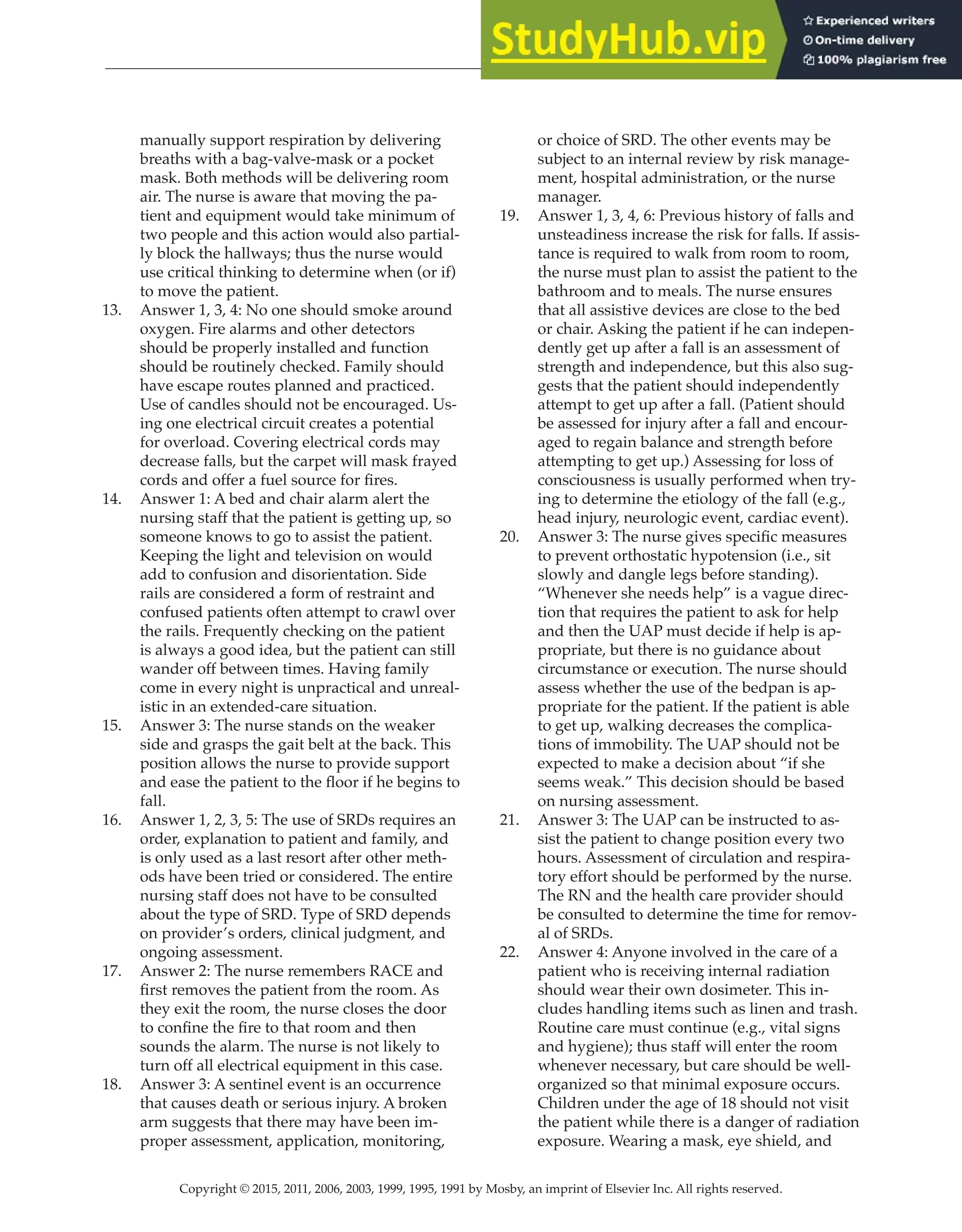 Copyright © 2015, 2011, 2006, 2003, 1999, 1995, 1991 by Mosby, an imprint of Elsevier Inc. All rights reserved.
Answer Key
  
26
  
manually support respiration by delivering
breaths with a bag-valve-mask or a pocket
mask. Both methods will be delivering room
air. The nurse is aware that moving the pa-
tient and equipment would take minimum of
two people and this action would also partial-
ly block the hallways; thus the nurse would
use critical thinking to determine when (or if)
to move the patient.
13. Answer 1, 3, 4: No one should smoke around
oxygen. Fire alarms and other detectors
should be properly installed and function
should be routinely checked. Family should
have escape routes planned and practiced.
Use of candles should not be encouraged. Us-
ing one electrical circuit creates a potential
for overload. Covering electrical cords may
decrease falls, but the carpet will mask frayed
cords and offer a fuel source for fires.
14. Answer 1: A bed and chair alarm alert the
nursing staff that the patient is getting up, so
someone knows to go to assist the patient.
Keeping the light and television on would
add to confusion and disorientation. Side
rails are considered a form of restraint and
confused patients often attempt to crawl over
the rails. Frequently checking on the patient
is always a good idea, but the patient can still
wander off between times. Having family
come in every night is unpractical and unreal-
istic in an extended-care situation.
15. Answer 3: The nurse stands on the weaker
side and grasps the gait belt at the back. This
position allows the nurse to provide support
and ease the patient to the floor if he begins to
fall.
16. Answer 1, 2, 3, 5: The use of SRDs requires an
order, explanation to patient and family, and
is only used as a last resort after other meth-
ods have been tried or considered. The entire
nursing staff does not have to be consulted
about the type of SRD. Type of SRD depends
on provider’s orders, clinical judgment, and
ongoing assessment.
17. Answer 2: The nurse remembers RACE and
first removes the patient from the room. As
they exit the room, the nurse closes the door
to confine the fire to that room and then
sounds the alarm. The nurse is not likely to
turn off all electrical equipment in this case.
18. Answer 3: A sentinel event is an occurrence
that causes death or serious injury. A broken
arm suggests that there may have been im-
proper assessment, application, monitoring,
or choice of SRD. The other events may be
subject to an internal review by risk manage-
ment, hospital administration, or the nurse
manager.
19. Answer 1, 3, 4, 6: Previous history of falls and
unsteadiness increase the risk for falls. If assis-
tance is required to walk from room to room,
the nurse must plan to assist the patient to the
bathroom and to meals. The nurse ensures
that all assistive devices are close to the bed
or chair. Asking the patient if he can indepen-
dently get up after a fall is an assessment of
strength and independence, but this also sug-
gests that the patient should independently
attempt to get up after a fall. (Patient should
be assessed for injury after a fall and encour-
aged to regain balance and strength before
attempting to get up.) Assessing for loss of
consciousness is usually performed when try-
ing to determine the etiology of the fall (e.g.,
head injury, neurologic event, cardiac event).
20. Answer 3: The nurse gives specific measures
to prevent orthostatic hypotension (i.e., sit
slowly and dangle legs before standing).
“Whenever she needs help” is a vague direc-
tion that requires the patient to ask for help
and then the UAP must decide if help is ap-
propriate, but there is no guidance about
circumstance or execution. The nurse should
assess whether the use of the bedpan is ap-
propriate for the patient. If the patient is able
to get up, walking decreases the complica-
tions of immobility. The UAP should not be
expected to make a decision about “if she
seems weak.” This decision should be based
on nursing assessment.
21. Answer 3: The UAP can be instructed to as-
sist the patient to change position every two
hours. Assessment of circulation and respira-
tory effort should be performed by the nurse.
The RN and the health care provider should
be consulted to determine the time for remov-
al of SRDs.
22. Answer 4: Anyone involved in the care of a
patient who is receiving internal radiation
should wear their own dosimeter. This in-
cludes handling items such as linen and trash.
Routine care must continue (e.g., vital signs
and hygiene); thus staff will enter the room
whenever necessary, but care should be well-
organized so that minimal exposure occurs.
Children under the age of 18 should not visit
the patient while there is a danger of radiation
exposure. Wearing a mask, eye shield, and
 