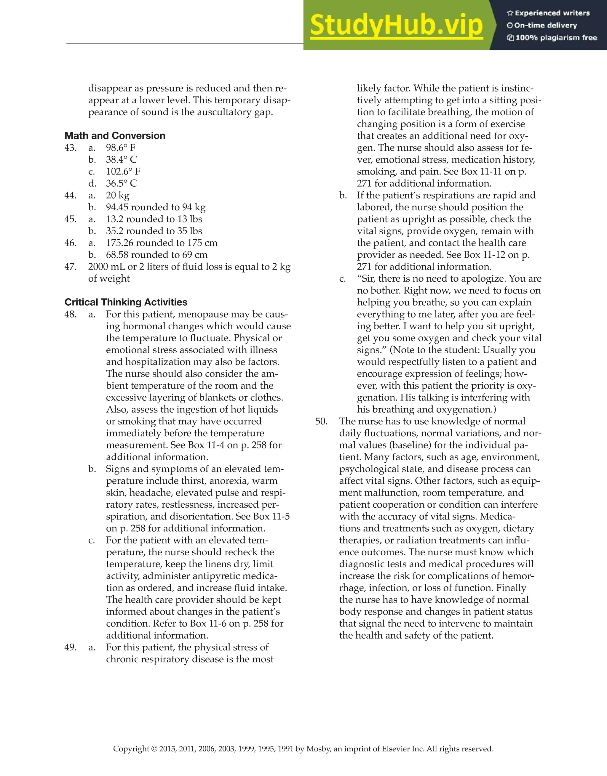 Copyright © 2015, 2011, 2006, 2003, 1999, 1995, 1991 by Mosby, an imprint of Elsevier Inc. All rights reserved.
Answer Key
  
31
  
disappear as pressure is reduced and then re-
appear at a lower level. This temporary disap-
pearance of sound is the auscultatory gap.
Math and Conversion
43. a. 98.6° F
b. 38.4° C
c. 102.6° F
d. 36.5° C
44. a. 20 kg
b. 94.45 rounded to 94 kg
45. a. 13.2 rounded to 13 lbs
b. 35.2 rounded to 35 lbs
46. a. 175.26 rounded to 175 cm
b. 68.58 rounded to 69 cm
47. 2000 mL or 2 liters of fluid loss is equal to 2 kg
of weight
Critical Thinking Activities
48. a. For this patient, menopause may be caus-
ing hormonal changes which would cause
the temperature to fluctuate. Physical or
emotional stress associated with illness
and hospitalization may also be factors.
The nurse should also consider the am-
bient temperature of the room and the
excessive layering of blankets or clothes.
Also, assess the ingestion of hot liquids
or smoking that may have occurred
immediately before the temperature
measurement. See Box 11-4 on p. 258 for
additional information.
b. Signs and symptoms of an elevated tem-
perature include thirst, anorexia, warm
skin, headache, elevated pulse and respi-
ratory rates, restlessness, increased per-
spiration, and disorientation. See Box 11-5
on p. 258 for additional information.
c. For the patient with an elevated tem-
perature, the nurse should recheck the
temperature, keep the linens dry, limit
activity, administer antipyretic medica-
tion as ordered, and increase fluid intake.
The health care provider should be kept
informed about changes in the patient’s
condition. Refer to Box 11-6 on p. 258 for
additional information.
49. a. For this patient, the physical stress of
chronic respiratory disease is the most
likely factor. While the patient is instinc-
tively attempting to get into a sitting posi-
tion to facilitate breathing, the motion of
changing position is a form of exercise
that creates an additional need for oxy-
gen. The nurse should also assess for fe-
ver, emotional stress, medication history,
smoking, and pain. See Box 11-11 on p.
271 for additional information.
b. If the patient’s respirations are rapid and
labored, the nurse should position the
patient as upright as possible, check the
vital signs, provide oxygen, remain with
the patient, and contact the health care
provider as needed. See Box 11-12 on p.
271 for additional information.
c. “Sir, there is no need to apologize. You are
no bother. Right now, we need to focus on
helping you breathe, so you can explain
everything to me later, after you are feel-
ing better. I want to help you sit upright,
get you some oxygen and check your vital
signs.” (Note to the student: Usually you
would respectfully listen to a patient and
encourage expression of feelings; how-
ever, with this patient the priority is oxy-
genation. His talking is interfering with
his breathing and oxygenation.)
50. The nurse has to use knowledge of normal
daily fluctuations, normal variations, and nor-
mal values (baseline) for the individual pa-
tient. Many factors, such as age, environment,
psychological state, and disease process can
affect vital signs. Other factors, such as equip-
ment malfunction, room temperature, and
patient cooperation or condition can interfere
with the accuracy of vital signs. Medica-
tions and treatments such as oxygen, dietary
therapies, or radiation treatments can influ-
ence outcomes. The nurse must know which
diagnostic tests and medical procedures will
increase the risk for complications of hemor-
rhage, infection, or loss of function. Finally
the nurse has to have knowledge of normal
body response and changes in patient status
that signal the need to intervene to maintain
the health and safety of the patient.
 