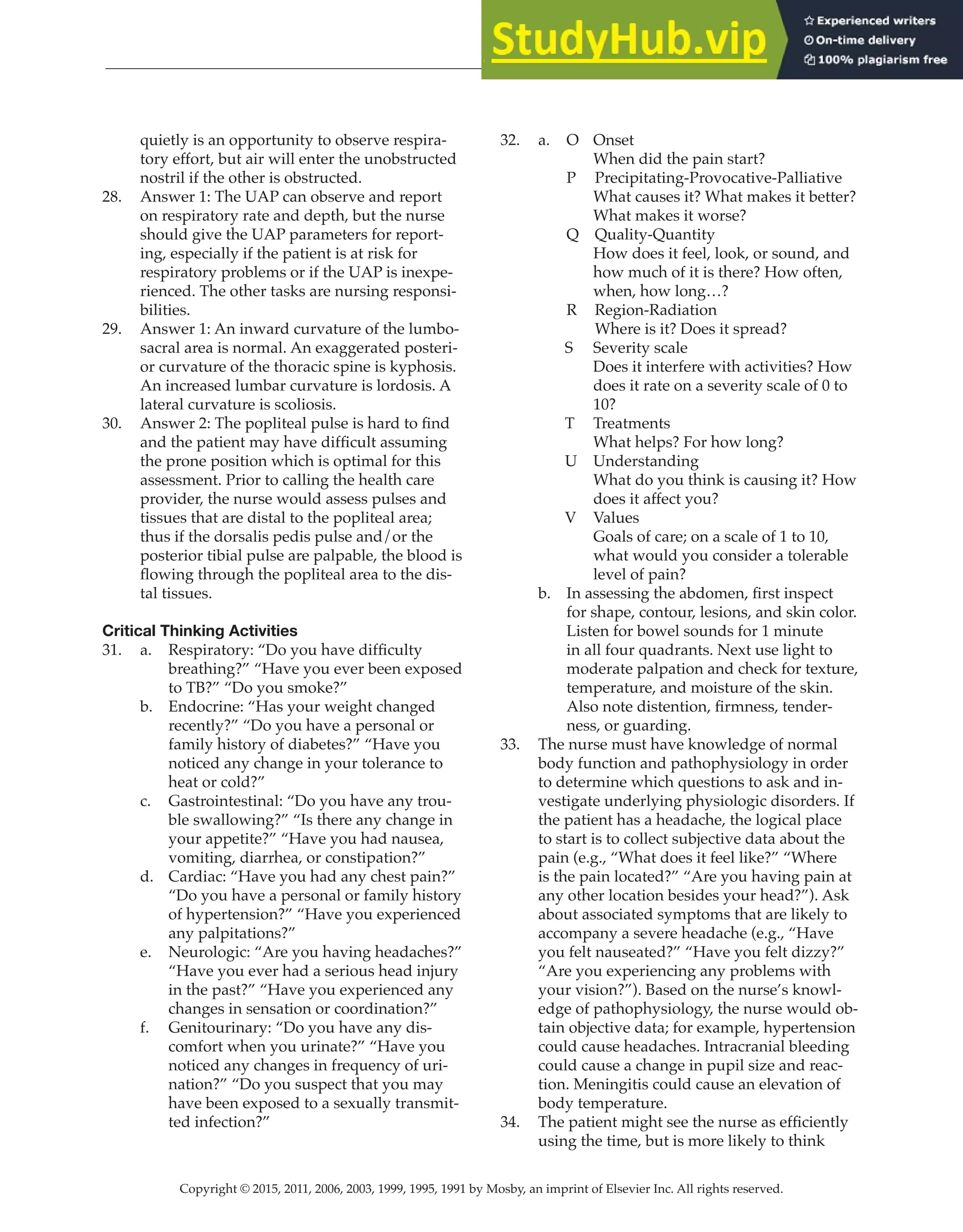 Copyright © 2015, 2011, 2006, 2003, 1999, 1995, 1991 by Mosby, an imprint of Elsevier Inc. All rights reserved.
Answer Key
  
34
  
quietly is an opportunity to observe respira-
tory effort, but air will enter the unobstructed
nostril if the other is obstructed.
28. Answer 1: The UAP can observe and report
on respiratory rate and depth, but the nurse
should give the UAP parameters for report-
ing, especially if the patient is at risk for
respiratory problems or if the UAP is inexpe-
rienced. The other tasks are nursing responsi-
bilities.
29. Answer 1: An inward curvature of the lumbo-
sacral area is normal. An exaggerated posteri-
or curvature of the thoracic spine is kyphosis.
An increased lumbar curvature is lordosis. A
lateral curvature is scoliosis.
30. Answer 2: The popliteal pulse is hard to find
and the patient may have difficult assuming
the prone position which is optimal for this
assessment. Prior to calling the health care
provider, the nurse would assess pulses and
tissues that are distal to the popliteal area;
thus if the dorsalis pedis pulse and/or the
posterior tibial pulse are palpable, the blood is
flowing through the popliteal area to the dis-
tal tissues.
Critical Thinking Activities
31. a. Respiratory: “Do you have difficulty
breathing?” “Have you ever been exposed
to TB?” “Do you smoke?”
b. Endocrine: “Has your weight changed
recently?” “Do you have a personal or
family history of diabetes?” “Have you
noticed any change in your tolerance to
heat or cold?”
c. Gastrointestinal: “Do you have any trou-
ble swallowing?” “Is there any change in
your appetite?” “Have you had nausea,
vomiting, diarrhea, or constipation?”
d. Cardiac: “Have you had any chest pain?”
“Do you have a personal or family history
of hypertension?” “Have you experienced
any palpitations?”
e. Neurologic: “Are you having headaches?”
“Have you ever had a serious head injury
in the past?” “Have you experienced any
changes in sensation or coordination?”
f. Genitourinary: “Do you have any dis-
comfort when you urinate?” “Have you
noticed any changes in frequency of uri-
nation?” “Do you suspect that you may
have been exposed to a sexually transmit-
ted infection?”
32. a. O Onset
When did the pain start?
P Precipitating-Provocative-Palliative
What causes it? What makes it better?
What makes it worse?
Q Quality-Quantity
How does it feel, look, or sound, and
how much of it is there? How often,
when, how long…?
R Region-Radiation
		
Where is it? Does it spread?
S Severity scale
Does it interfere with activities? How
does it rate on a severity scale of 0 to
10?
T Treatments
What helps? For how long?
U Understanding
What do you think is causing it? How
does it affect you?
V Values
Goals of care; on a scale of 1 to 10,
what would you consider a tolerable
level of pain?
b. In assessing the abdomen, first inspect
for shape, contour, lesions, and skin color.
Listen for bowel sounds for 1 minute
in all four quadrants. Next use light to
moderate palpation and check for texture,
temperature, and moisture of the skin.
Also note distention, firmness, tender-
ness, or guarding.
33. The nurse must have knowledge of normal
body function and pathophysiology in order
to determine which questions to ask and in-
vestigate underlying physiologic disorders. If
the patient has a headache, the logical place
to start is to collect subjective data about the
pain (e.g., “What does it feel like?” “Where
is the pain located?” “Are you having pain at
any other location besides your head?”). Ask
about associated symptoms that are likely to
accompany a severe headache (e.g., “Have
you felt nauseated?” “Have you felt dizzy?”
“Are you experiencing any problems with
your vision?”). Based on the nurse’s knowl-
edge of pathophysiology, the nurse would ob-
tain objective data; for example, hypertension
could cause headaches. Intracranial bleeding
could cause a change in pupil size and reac-
tion. Meningitis could cause an elevation of
body temperature.
34. The patient might see the nurse as efficiently
using the time, but is more likely to think
 