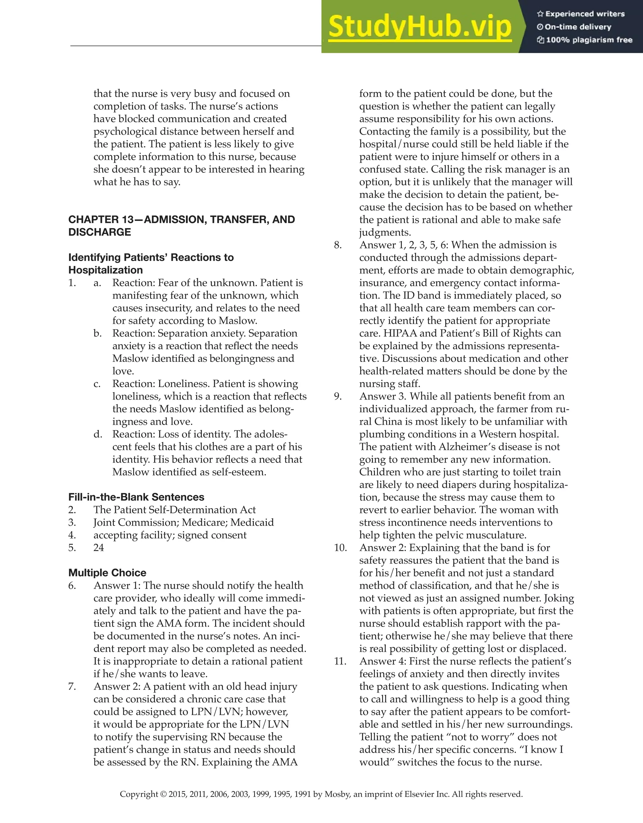Copyright © 2015, 2011, 2006, 2003, 1999, 1995, 1991 by Mosby, an imprint of Elsevier Inc. All rights reserved.
Answer Key
  
35
  
that the nurse is very busy and focused on
completion of tasks. The nurse’s actions
have blocked communication and created
psychological distance between herself and
the patient. The patient is less likely to give
complete information to this nurse, because
she doesn’t appear to be interested in hearing
what he has to say.
CHAPTER 13—ADMISSION, TRANSFER, AND
DISCHARGE
Identifying Patients’ Reactions to
Hospitalization
1. a. Reaction: Fear of the unknown. Patient is
manifesting fear of the unknown, which
causes insecurity, and relates to the need
for safety according to Maslow.
b. Reaction: Separation anxiety. Separation
anxiety is a reaction that reflect the needs
Maslow identified as belongingness and
love.
c. Reaction: Loneliness. Patient is showing
loneliness, which is a reaction that reflects
the needs Maslow identified as belong-
ingness and love.
d. Reaction: Loss of identity. The adoles-
cent feels that his clothes are a part of his
identity. His behavior reflects a need that
Maslow identified as self-esteem.
Fill-in-the-Blank Sentences
2. The Patient Self-Determination Act
3. Joint Commission; Medicare; Medicaid
4. accepting facility; signed consent
5. 24
Multiple Choice
6. Answer 1: The nurse should notify the health
care provider, who ideally will come immedi-
ately and talk to the patient and have the pa-
tient sign the AMA form. The incident should
be documented in the nurse’s notes. An inci-
dent report may also be completed as needed.
It is inappropriate to detain a rational patient
if he/she wants to leave.
7. Answer 2: A patient with an old head injury
can be considered a chronic care case that
could be assigned to LPN/LVN; however,
it would be appropriate for the LPN/LVN
to notify the supervising RN because the
patient’s change in status and needs should
be assessed by the RN. Explaining the AMA
form to the patient could be done, but the
question is whether the patient can legally
assume responsibility for his own actions.
Contacting the family is a possibility, but the
hospital/nurse could still be held liable if the
patient were to injure himself or others in a
confused state. Calling the risk manager is an
option, but it is unlikely that the manager will
make the decision to detain the patient, be-
cause the decision has to be based on whether
the patient is rational and able to make safe
judgments.
8. Answer 1, 2, 3, 5, 6: When the admission is
conducted through the admissions depart-
ment, efforts are made to obtain demographic,
insurance, and emergency contact informa-
tion. The ID band is immediately placed, so
that all health care team members can cor-
rectly identify the patient for appropriate
care. HIPAA and Patient’s Bill of Rights can
be explained by the admissions representa-
tive. Discussions about medication and other
health-related matters should be done by the
nursing staff.
9. Answer 3. While all patients benefit from an
individualized approach, the farmer from ru-
ral China is most likely to be unfamiliar with
plumbing conditions in a Western hospital.
The patient with Alzheimer’s disease is not
going to remember any new information.
Children who are just starting to toilet train
are likely to need diapers during hospitaliza-
tion, because the stress may cause them to
revert to earlier behavior. The woman with
stress incontinence needs interventions to
help tighten the pelvic musculature.
10. Answer 2: Explaining that the band is for
safety reassures the patient that the band is
for his/her benefit and not just a standard
method of classification, and that he/she is
not viewed as just an assigned number. Joking
with patients is often appropriate, but first the
nurse should establish rapport with the pa-
tient; otherwise he/she may believe that there
is real possibility of getting lost or displaced.
11. Answer 4: First the nurse reflects the patient’s
feelings of anxiety and then directly invites
the patient to ask questions. Indicating when
to call and willingness to help is a good thing
to say after the patient appears to be comfort-
able and settled in his/her new surroundings.
Telling the patient “not to worry” does not
address his/her specific concerns. “I know I
would” switches the focus to the nurse.
 