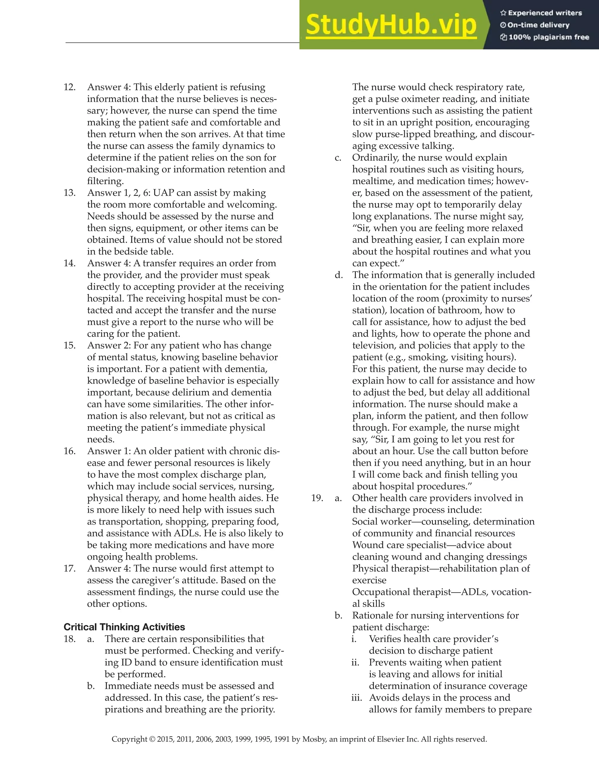 Copyright © 2015, 2011, 2006, 2003, 1999, 1995, 1991 by Mosby, an imprint of Elsevier Inc. All rights reserved.
Answer Key
  
36
  
12. Answer 4: This elderly patient is refusing
information that the nurse believes is neces-
sary; however, the nurse can spend the time
making the patient safe and comfortable and
then return when the son arrives. At that time
the nurse can assess the family dynamics to
determine if the patient relies on the son for
decision-making or information retention and
filtering.
13. Answer 1, 2, 6: UAP can assist by making
the room more comfortable and welcoming.
Needs should be assessed by the nurse and
then signs, equipment, or other items can be
obtained. Items of value should not be stored
in the bedside table.
14. Answer 4: A transfer requires an order from
the provider, and the provider must speak
directly to accepting provider at the receiving
hospital. The receiving hospital must be con-
tacted and accept the transfer and the nurse
must give a report to the nurse who will be
caring for the patient.
15. Answer 2: For any patient who has change
of mental status, knowing baseline behavior
is important. For a patient with dementia,
knowledge of baseline behavior is especially
important, because delirium and dementia
can have some similarities. The other infor-
mation is also relevant, but not as critical as
meeting the patient’s immediate physical
needs.
16. Answer 1: An older patient with chronic dis-
ease and fewer personal resources is likely
to have the most complex discharge plan,
which may include social services, nursing,
physical therapy, and home health aides. He
is more likely to need help with issues such
as transportation, shopping, preparing food,
and assistance with ADLs. He is also likely to
be taking more medications and have more
ongoing health problems.
17. Answer 4: The nurse would first attempt to
assess the caregiver’s attitude. Based on the
assessment findings, the nurse could use the
other options.
Critical Thinking Activities
18. a. There are certain responsibilities that
must be performed. Checking and verify-
ing ID band to ensure identification must
be performed.
b. Immediate needs must be assessed and
addressed. In this case, the patient’s res-
pirations and breathing are the priority.
The nurse would check respiratory rate,
get a pulse oximeter reading, and initiate
interventions such as assisting the patient
to sit in an upright position, encouraging
slow purse-lipped breathing, and discour-
aging excessive talking.
c. Ordinarily, the nurse would explain
hospital routines such as visiting hours,
mealtime, and medication times; howev-
er, based on the assessment of the patient,
the nurse may opt to temporarily delay
long explanations. The nurse might say,
“Sir, when you are feeling more relaxed
and breathing easier, I can explain more
about the hospital routines and what you
can expect.”
d. The information that is generally included
in the orientation for the patient includes
location of the room (proximity to nurses’
station), location of bathroom, how to
call for assistance, how to adjust the bed
and lights, how to operate the phone and
television, and policies that apply to the
patient (e.g., smoking, visiting hours).
For this patient, the nurse may decide to
explain how to call for assistance and how
to adjust the bed, but delay all additional
information. The nurse should make a
plan, inform the patient, and then follow
through. For example, the nurse might
say, “Sir, I am going to let you rest for
about an hour. Use the call button before
then if you need anything, but in an hour
I will come back and finish telling you
about hospital procedures.”
19. a. Other health care providers involved in
the discharge process include:
Social worker—counseling, determination
of community and financial resources
Wound care specialist—advice about
cleaning wound and changing dressings
Physical therapist—rehabilitation plan of
exercise
Occupational therapist—ADLs, vocation-
al skills
b. Rationale for nursing interventions for
patient discharge:
i. Verifies health care provider’s
decision to discharge patient
ii. Prevents waiting when patient
is leaving and allows for initial
determination of insurance coverage
iii. Avoids delays in the process and
allows for family members to prepare
 