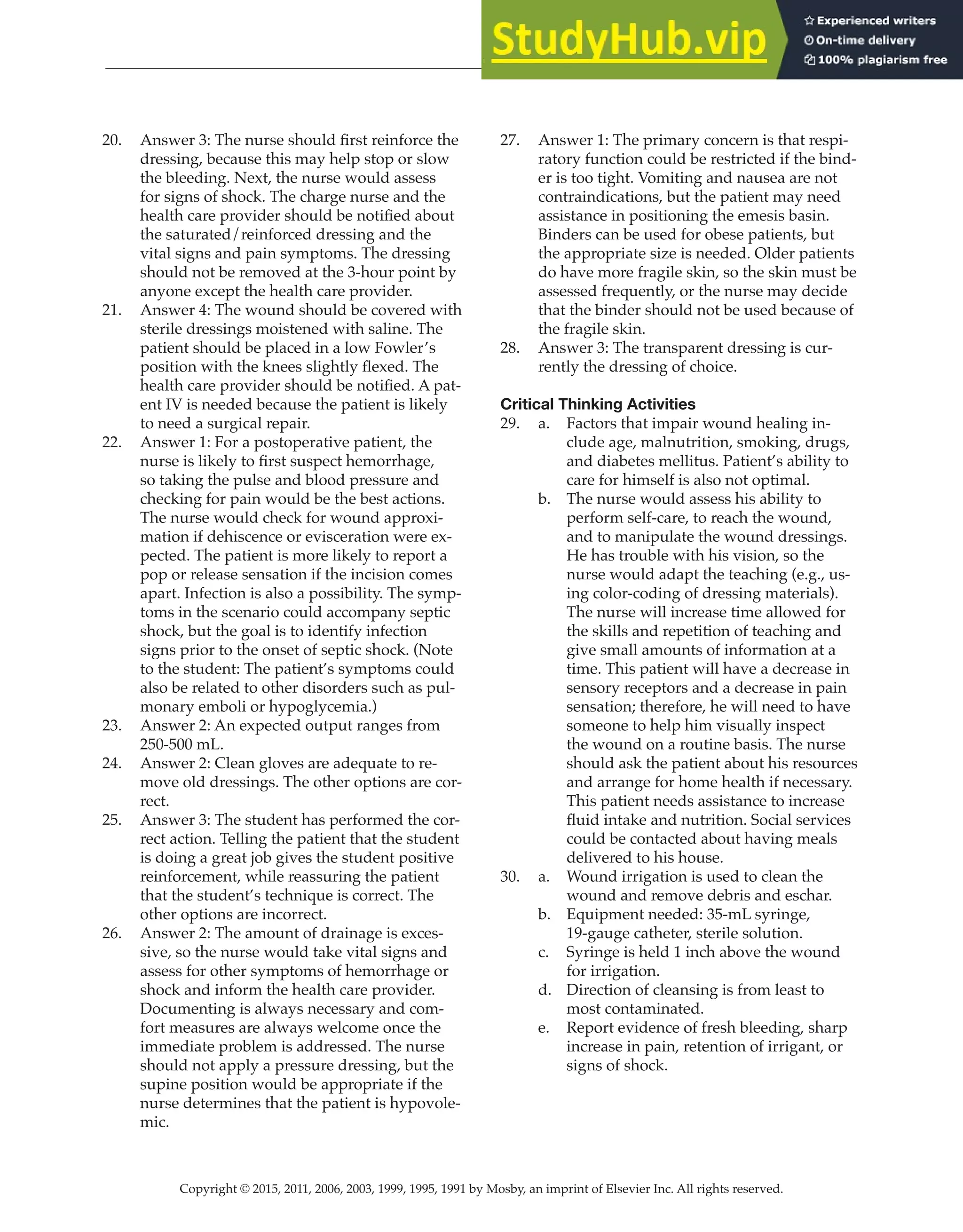 Copyright © 2015, 2011, 2006, 2003, 1999, 1995, 1991 by Mosby, an imprint of Elsevier Inc. All rights reserved.
Answer Key
  
38
  
20. Answer 3: The nurse should first reinforce the
dressing, because this may help stop or slow
the bleeding. Next, the nurse would assess
for signs of shock. The charge nurse and the
health care provider should be notified about
the saturated/reinforced dressing and the
vital signs and pain symptoms. The dressing
should not be removed at the 3-hour point by
anyone except the health care provider.
21. Answer 4: The wound should be covered with
sterile dressings moistened with saline. The
patient should be placed in a low Fowler’s
position with the knees slightly flexed. The
health care provider should be notified. A pat-
ent IV is needed because the patient is likely
to need a surgical repair.
22. Answer 1: For a postoperative patient, the
nurse is likely to first suspect hemorrhage,
so taking the pulse and blood pressure and
checking for pain would be the best actions.
The nurse would check for wound approxi-
mation if dehiscence or evisceration were ex-
pected. The patient is more likely to report a
pop or release sensation if the incision comes
apart. Infection is also a possibility. The symp-
toms in the scenario could accompany septic
shock, but the goal is to identify infection
signs prior to the onset of septic shock. (Note
to the student: The patient’s symptoms could
also be related to other disorders such as pul-
monary emboli or hypoglycemia.)
23. Answer 2: An expected output ranges from
250-500 mL.
24. Answer 2: Clean gloves are adequate to re-
move old dressings. The other options are cor-
rect.
25. Answer 3: The student has performed the cor-
rect action. Telling the patient that the student
is doing a great job gives the student positive
reinforcement, while reassuring the patient
that the student’s technique is correct. The
other options are incorrect.
26. Answer 2: The amount of drainage is exces-
sive, so the nurse would take vital signs and
assess for other symptoms of hemorrhage or
shock and inform the health care provider.
Documenting is always necessary and com-
fort measures are always welcome once the
immediate problem is addressed. The nurse
should not apply a pressure dressing, but the
supine position would be appropriate if the
nurse determines that the patient is hypovole-
mic.
27. Answer 1: The primary concern is that respi-
ratory function could be restricted if the bind-
er is too tight. Vomiting and nausea are not
contraindications, but the patient may need
assistance in positioning the emesis basin.
Binders can be used for obese patients, but
the appropriate size is needed. Older patients
do have more fragile skin, so the skin must be
assessed frequently, or the nurse may decide
that the binder should not be used because of
the fragile skin.
28. Answer 3: The transparent dressing is cur-
rently the dressing of choice.
Critical Thinking Activities
29. a. Factors that impair wound healing in-
clude age, malnutrition, smoking, drugs,
and diabetes mellitus. Patient’s ability to
care for himself is also not optimal.
b. The nurse would assess his ability to
perform self-care, to reach the wound,
and to manipulate the wound dressings.
He has trouble with his vision, so the
nurse would adapt the teaching (e.g., us-
ing color-coding of dressing materials).
The nurse will increase time allowed for
the skills and repetition of teaching and
give small amounts of information at a
time. This patient will have a decrease in
sensory receptors and a decrease in pain
sensation; therefore, he will need to have
someone to help him visually inspect
the wound on a routine basis. The nurse
should ask the patient about his resources
and arrange for home health if necessary.
This patient needs assistance to increase
fluid intake and nutrition. Social services
could be contacted about having meals
delivered to his house.
30. a. Wound irrigation is used to clean the
wound and remove debris and eschar.
b. Equipment needed: 35-mL syringe,
19-gauge catheter, sterile solution.
c. Syringe is held 1 inch above the wound
for irrigation.
d. Direction of cleansing is from least to
most contaminated.
e. Report evidence of fresh bleeding, sharp
increase in pain, retention of irrigant, or
signs of shock.
 