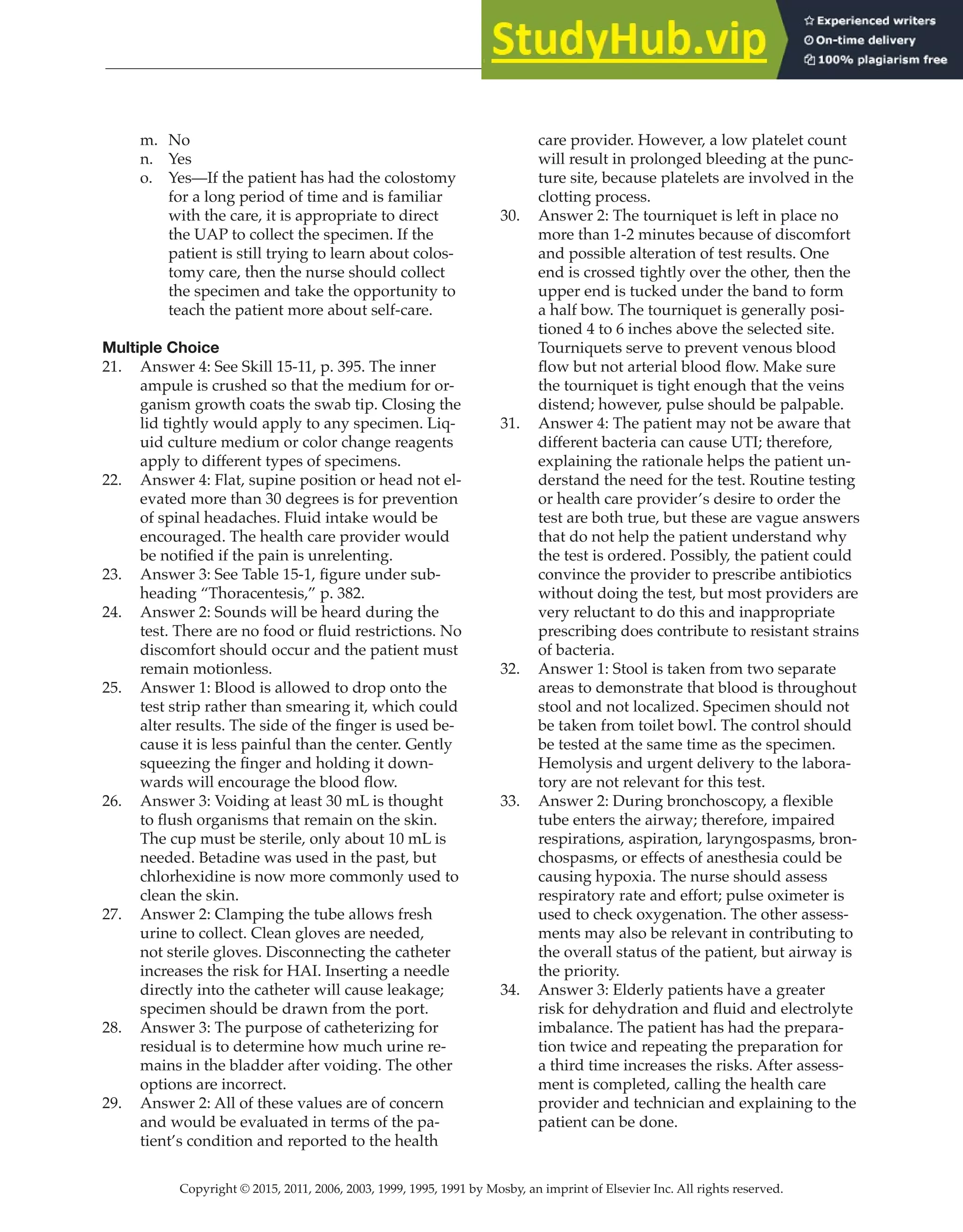 Copyright © 2015, 2011, 2006, 2003, 1999, 1995, 1991 by Mosby, an imprint of Elsevier Inc. All rights reserved.
Answer Key
  
40
  
m. No
n. Yes
o. Yes—If the patient has had the colostomy
for a long period of time and is familiar
with the care, it is appropriate to direct
the UAP to collect the specimen. If the
patient is still trying to learn about colos-
tomy care, then the nurse should collect
the specimen and take the opportunity to
teach the patient more about self-care.
Multiple Choice
21. Answer 4: See Skill 15-11, p. 395. The inner
ampule is crushed so that the medium for or-
ganism growth coats the swab tip. Closing the
lid tightly would apply to any specimen. Liq-
uid culture medium or color change reagents
apply to different types of specimens.
22. Answer 4: Flat, supine position or head not el-
evated more than 30 degrees is for prevention
of spinal headaches. Fluid intake would be
encouraged. The health care provider would
be notified if the pain is unrelenting.
23. Answer 3: See Table 15-1, figure under sub-
heading “Thoracentesis,” p. 382.
24. Answer 2: Sounds will be heard during the
test. There are no food or fluid restrictions. No
discomfort should occur and the patient must
remain motionless.
25. Answer 1: Blood is allowed to drop onto the
test strip rather than smearing it, which could
alter results. The side of the finger is used be-
cause it is less painful than the center. Gently
squeezing the finger and holding it down-
wards will encourage the blood flow.
26. Answer 3: Voiding at least 30 mL is thought
to flush organisms that remain on the skin.
The cup must be sterile, only about 10 mL is
needed. Betadine was used in the past, but
chlorhexidine is now more commonly used to
clean the skin.
27. Answer 2: Clamping the tube allows fresh
urine to collect. Clean gloves are needed,
not sterile gloves. Disconnecting the catheter
increases the risk for HAI. Inserting a needle
directly into the catheter will cause leakage;
specimen should be drawn from the port.
28. Answer 3: The purpose of catheterizing for
residual is to determine how much urine re-
mains in the bladder after voiding. The other
options are incorrect.
29. Answer 2: All of these values are of concern
and would be evaluated in terms of the pa-
tient’s condition and reported to the health
care provider. However, a low platelet count
will result in prolonged bleeding at the punc-
ture site, because platelets are involved in the
clotting process.
30. Answer 2: The tourniquet is left in place no
more than 1-2 minutes because of discomfort
and possible alteration of test results. One
end is crossed tightly over the other, then the
upper end is tucked under the band to form
a half bow. The tourniquet is generally posi-
tioned 4 to 6 inches above the selected site.
Tourniquets serve to prevent venous blood
flow but not arterial blood flow. Make sure
the tourniquet is tight enough that the veins
distend; however, pulse should be palpable.
31. Answer 4: The patient may not be aware that
different bacteria can cause UTI; therefore,
explaining the rationale helps the patient un-
derstand the need for the test. Routine testing
or health care provider’s desire to order the
test are both true, but these are vague answers
that do not help the patient understand why
the test is ordered. Possibly, the patient could
convince the provider to prescribe antibiotics
without doing the test, but most providers are
very reluctant to do this and inappropriate
prescribing does contribute to resistant strains
of bacteria.
32. Answer 1: Stool is taken from two separate
areas to demonstrate that blood is throughout
stool and not localized. Specimen should not
be taken from toilet bowl. The control should
be tested at the same time as the specimen.
Hemolysis and urgent delivery to the labora-
tory are not relevant for this test.
33. Answer 2: During bronchoscopy, a flexible
tube enters the airway; therefore, impaired
respirations, aspiration, laryngospasms, bron-
chospasms, or effects of anesthesia could be
causing hypoxia. The nurse should assess
respiratory rate and effort; pulse oximeter is
used to check oxygenation. The other assess-
ments may also be relevant in contributing to
the overall status of the patient, but airway is
the priority.
34. Answer 3: Elderly patients have a greater
risk for dehydration and fluid and electrolyte
imbalance. The patient has had the prepara-
tion twice and repeating the preparation for
a third time increases the risks. After assess-
ment is completed, calling the health care
provider and technician and explaining to the
patient can be done.
 