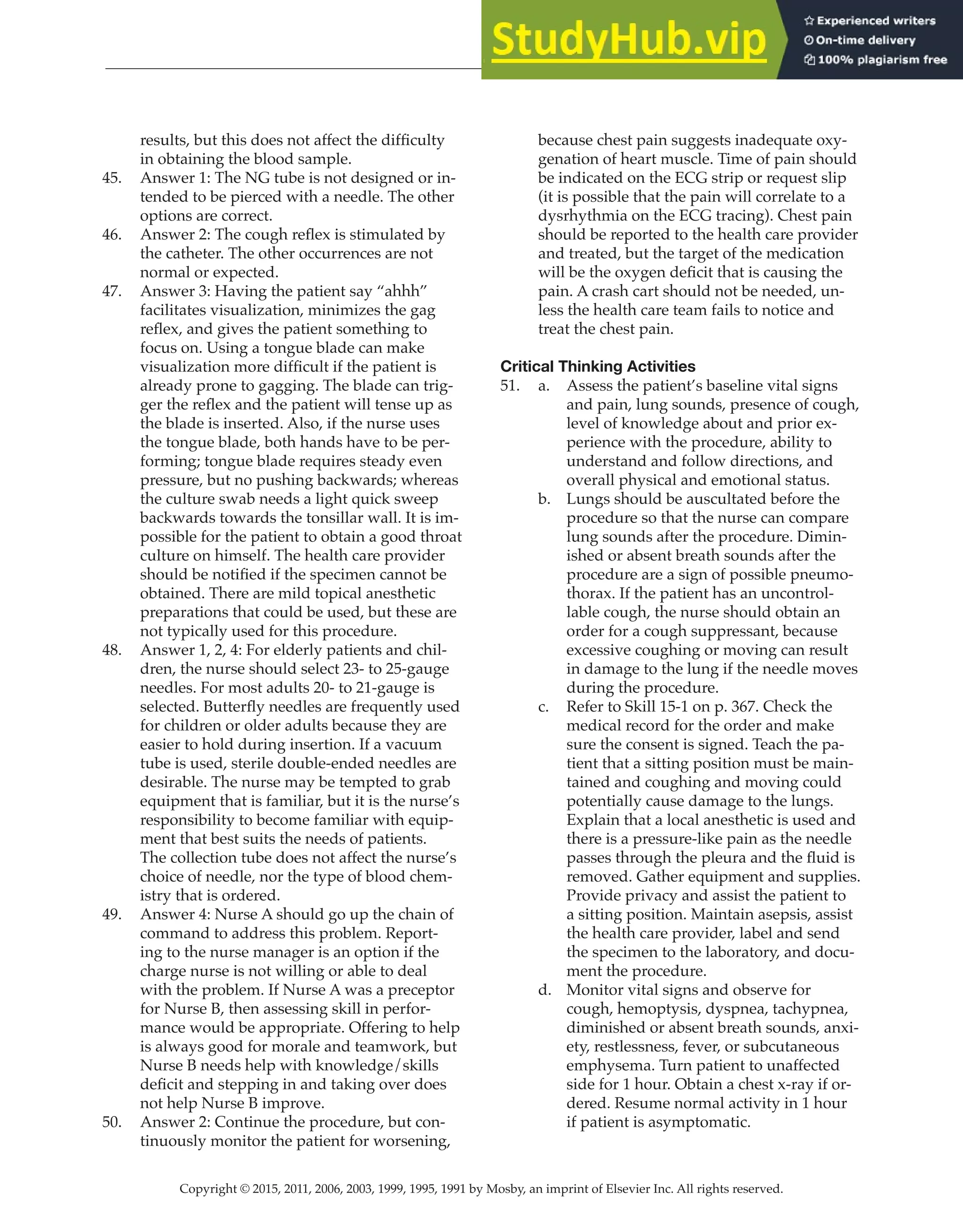 Copyright © 2015, 2011, 2006, 2003, 1999, 1995, 1991 by Mosby, an imprint of Elsevier Inc. All rights reserved.
Answer Key
  
42
  
results, but this does not affect the difficulty
in obtaining the blood sample.
45. Answer 1: The NG tube is not designed or in-
tended to be pierced with a needle. The other
options are correct.
46. Answer 2: The cough reflex is stimulated by
the catheter. The other occurrences are not
normal or expected.
47. Answer 3: Having the patient say “ahhh”
facilitates visualization, minimizes the gag
reflex, and gives the patient something to
focus on. Using a tongue blade can make
visualization more difficult if the patient is
already prone to gagging. The blade can trig-
ger the reflex and the patient will tense up as
the blade is inserted. Also, if the nurse uses
the tongue blade, both hands have to be per-
forming; tongue blade requires steady even
pressure, but no pushing backwards; whereas
the culture swab needs a light quick sweep
backwards towards the tonsillar wall. It is im-
possible for the patient to obtain a good throat
culture on himself. The health care provider
should be notified if the specimen cannot be
obtained. There are mild topical anesthetic
preparations that could be used, but these are
not typically used for this procedure.
48. Answer 1, 2, 4: For elderly patients and chil-
dren, the nurse should select 23- to 25-gauge
needles. For most adults 20- to 21-gauge is
selected. Butterfly needles are frequently used
for children or older adults because they are
easier to hold during insertion. If a vacuum
tube is used, sterile double-ended needles are
desirable. The nurse may be tempted to grab
equipment that is familiar, but it is the nurse’s
responsibility to become familiar with equip-
ment that best suits the needs of patients.
The collection tube does not affect the nurse’s
choice of needle, nor the type of blood chem-
istry that is ordered.
49. Answer 4: Nurse A should go up the chain of
command to address this problem. Report-
ing to the nurse manager is an option if the
charge nurse is not willing or able to deal
with the problem. If Nurse A was a preceptor
for Nurse B, then assessing skill in perfor-
mance would be appropriate. Offering to help
is always good for morale and teamwork, but
Nurse B needs help with knowledge/skills
deficit and stepping in and taking over does
not help Nurse B improve.
50. Answer 2: Continue the procedure, but con-
tinuously monitor the patient for worsening,
because chest pain suggests inadequate oxy-
genation of heart muscle. Time of pain should
be indicated on the ECG strip or request slip
(it is possible that the pain will correlate to a
dysrhythmia on the ECG tracing). Chest pain
should be reported to the health care provider
and treated, but the target of the medication
will be the oxygen deficit that is causing the
pain. A crash cart should not be needed, un-
less the health care team fails to notice and
treat the chest pain.
Critical Thinking Activities
51. a. Assess the patient’s baseline vital signs
and pain, lung sounds, presence of cough,
level of knowledge about and prior ex-
perience with the procedure, ability to
understand and follow directions, and
overall physical and emotional status.
b. Lungs should be auscultated before the
procedure so that the nurse can compare
lung sounds after the procedure. Dimin-
ished or absent breath sounds after the
procedure are a sign of possible pneumo-
thorax. If the patient has an uncontrol-
lable cough, the nurse should obtain an
order for a cough suppressant, because
excessive coughing or moving can result
in damage to the lung if the needle moves
during the procedure.
c. Refer to Skill 15-1 on p. 367. Check the
medical record for the order and make
sure the consent is signed. Teach the pa-
tient that a sitting position must be main-
tained and coughing and moving could
potentially cause damage to the lungs.
Explain that a local anesthetic is used and
there is a pressure-like pain as the needle
passes through the pleura and the fluid is
removed. Gather equipment and supplies.
Provide privacy and assist the patient to
a sitting position. Maintain asepsis, assist
the health care provider, label and send
the specimen to the laboratory, and docu-
ment the procedure.
d. Monitor vital signs and observe for
cough, hemoptysis, dyspnea, tachypnea,
diminished or absent breath sounds, anxi-
ety, restlessness, fever, or subcutaneous
emphysema. Turn patient to unaffected
side for 1 hour. Obtain a chest x-ray if or-
dered. Resume normal activity in 1 hour
if patient is asymptomatic.
 