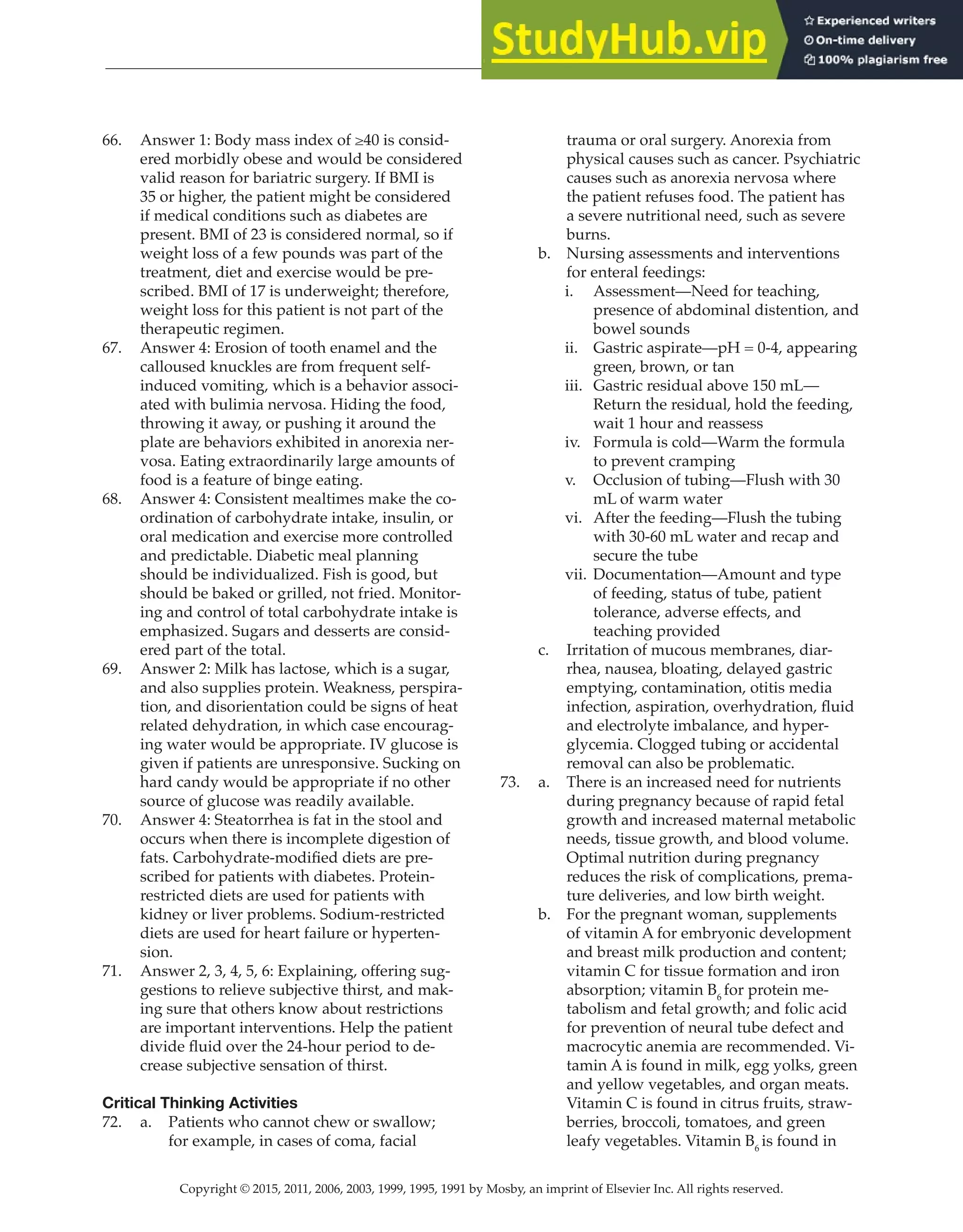 Copyright © 2015, 2011, 2006, 2003, 1999, 1995, 1991 by Mosby, an imprint of Elsevier Inc. All rights reserved.
Answer Key
  
55
  
66. Answer 1: Body mass index of ≥40 is consid-
ered morbidly obese and would be considered
valid reason for bariatric surgery. If BMI is
35 or higher, the patient might be considered
if medical conditions such as diabetes are
present. BMI of 23 is considered normal, so if
weight loss of a few pounds was part of the
treatment, diet and exercise would be pre-
scribed. BMI of 17 is underweight; therefore,
weight loss for this patient is not part of the
therapeutic regimen.
67. Answer 4: Erosion of tooth enamel and the
calloused knuckles are from frequent self-
induced vomiting, which is a behavior associ-
ated with bulimia nervosa. Hiding the food,
throwing it away, or pushing it around the
plate are behaviors exhibited in anorexia ner-
vosa. Eating extraordinarily large amounts of
food is a feature of binge eating.
68. Answer 4: Consistent mealtimes make the co-
ordination of carbohydrate intake, insulin, or
oral medication and exercise more controlled
and predictable. Diabetic meal planning
should be individualized. Fish is good, but
should be baked or grilled, not fried. Monitor-
ing and control of total carbohydrate intake is
emphasized. Sugars and desserts are consid-
ered part of the total.
69. Answer 2: Milk has lactose, which is a sugar,
and also supplies protein. Weakness, perspira-
tion, and disorientation could be signs of heat
related dehydration, in which case encourag-
ing water would be appropriate. IV glucose is
given if patients are unresponsive. Sucking on
hard candy would be appropriate if no other
source of glucose was readily available.
70. Answer 4: Steatorrhea is fat in the stool and
occurs when there is incomplete digestion of
fats. Carbohydrate-modified diets are pre-
scribed for patients with diabetes. Protein-
restricted diets are used for patients with
kidney or liver problems. Sodium-restricted
diets are used for heart failure or hyperten-
sion.
71. Answer 2, 3, 4, 5, 6: Explaining, offering sug-
gestions to relieve subjective thirst, and mak-
ing sure that others know about restrictions
are important interventions. Help the patient
divide fluid over the 24-hour period to de-
crease subjective sensation of thirst.
Critical Thinking Activities
72. a. Patients who cannot chew or swallow;
for example, in cases of coma, facial
trauma or oral surgery. Anorexia from
physical causes such as cancer. Psychiatric
causes such as anorexia nervosa where
the patient refuses food. The patient has
a severe nutritional need, such as severe
burns.
b. Nursing assessments and interventions
for enteral feedings:
i. Assessment—Need for teaching,
presence of abdominal distention, and
bowel sounds
ii. Gastric aspirate—pH = 0-4, appearing
green, brown, or tan
iii. Gastric residual above 150 mL—
Return the residual, hold the feeding,
wait 1 hour and reassess
iv. Formula is cold—Warm the formula
to prevent cramping
v. Occlusion of tubing—Flush with 30
mL of warm water
vi. After the feeding—Flush the tubing
with 30-60 mL water and recap and
secure the tube
vii. Documentation—Amount and type
of feeding, status of tube, patient
tolerance, adverse effects, and
teaching provided
c. Irritation of mucous membranes, diar-
rhea, nausea, bloating, delayed gastric
emptying, contamination, otitis media
infection, aspiration, overhydration, fluid
and electrolyte imbalance, and hyper-
glycemia. Clogged tubing or accidental
removal can also be problematic.
73. a. There is an increased need for nutrients
during pregnancy because of rapid fetal
growth and increased maternal metabolic
needs, tissue growth, and blood volume.
Optimal nutrition during pregnancy
reduces the risk of complications, prema-
ture deliveries, and low birth weight.
b. For the pregnant woman, supplements
of vitamin A for embryonic development
and breast milk production and content;
vitamin C for tissue formation and iron
absorption; vitamin B6
for protein me-
tabolism and fetal growth; and folic acid
for prevention of neural tube defect and
macrocytic anemia are recommended. Vi-
tamin A is found in milk, egg yolks, green
and yellow vegetables, and organ meats.
Vitamin C is found in citrus fruits, straw-
berries, broccoli, tomatoes, and green
leafy vegetables. Vitamin B6
is found in
 