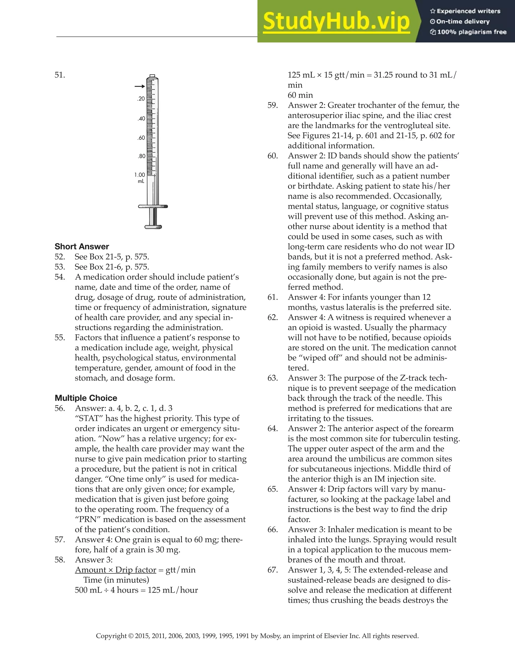 Copyright © 2015, 2011, 2006, 2003, 1999, 1995, 1991 by Mosby, an imprint of Elsevier Inc. All rights reserved.
Answer Key
  
60
  
51.
.20
.40
.60
.80
1.00
mL
Short Answer
52. See Box 21-5, p. 575.
53. See Box 21-6, p. 575.
54. A medication order should include patient’s
name, date and time of the order, name of
drug, dosage of drug, route of administration,
time or frequency of administration, signature
of health care provider, and any special in-
structions regarding the administration.
55. Factors that influence a patient’s response to
a medication include age, weight, physical
health, psychological status, environmental
temperature, gender, amount of food in the
stomach, and dosage form.
Multiple Choice
56. Answer: a. 4, b. 2, c. 1, d. 3
“STAT” has the highest priority. This type of
order indicates an urgent or emergency situ-
ation. “Now” has a relative urgency; for ex-
ample, the health care provider may want the
nurse to give pain medication prior to starting
a procedure, but the patient is not in critical
danger. “One time only” is used for medica-
tions that are only given once; for example,
medication that is given just before going
to the operating room. The frequency of a
“PRN” medication is based on the assessment
of the patient’s condition.
57. Answer 4: One grain is equal to 60 mg; there-
fore, half of a grain is 30 mg.
58. Answer 3:
Amount × Drip factor = gtt/min
Time (in minutes)
500 mL ÷ 4 hours = 125 mL/hour
125 mL × 15 gtt/min = 31.25 round to 31 mL/
min
60 min
59. Answer 2: Greater trochanter of the femur, the
anterosuperior iliac spine, and the iliac crest
are the landmarks for the ventrogluteal site.
See Figures 21-14, p. 601 and 21-15, p. 602 for
additional information.
60. Answer 2: ID bands should show the patients’
full name and generally will have an ad-
ditional identifier, such as a patient number
or birthdate. Asking patient to state his/her
name is also recommended. Occasionally,
mental status, language, or cognitive status
will prevent use of this method. Asking an-
other nurse about identity is a method that
could be used in some cases, such as with
long-term care residents who do not wear ID
bands, but it is not a preferred method. Ask-
ing family members to verify names is also
occasionally done, but again is not the pre-
ferred method.
61. Answer 4: For infants younger than 12
months, vastus lateralis is the preferred site.
62. Answer 4: A witness is required whenever a
an opioid is wasted. Usually the pharmacy
will not have to be notified, because opioids
are stored on the unit. The medication cannot
be “wiped off” and should not be adminis-
tered.
63. Answer 3: The purpose of the Z-track tech-
nique is to prevent seepage of the medication
back through the track of the needle. This
method is preferred for medications that are
irritating to the tissues.
64. Answer 2: The anterior aspect of the forearm
is the most common site for tuberculin testing.
The upper outer aspect of the arm and the
area around the umbilicus are common sites
for subcutaneous injections. Middle third of
the anterior thigh is an IM injection site.
65. Answer 4: Drip factors will vary by manu-
facturer, so looking at the package label and
instructions is the best way to find the drip
factor.
66. Answer 3: Inhaler medication is meant to be
inhaled into the lungs. Spraying would result
in a topical application to the mucous mem-
branes of the mouth and throat.
67. Answer 1, 3, 4, 5: The extended-release and
sustained-release beads are designed to dis-
solve and release the medication at different
times; thus crushing the beads destroys the
 